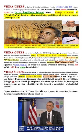 VIENA GUESS uz kuriem tā bija, ka izstrādāšanas / radīja Obama             Care Bill - ti, arī
pazīstams kā Veselības aprūpes reformas likumu, utt - kas pirmām Likuma spēkā neesamību /

NULL un to nav iespējams īstenot Hmm -. Kolīziju - procenti un
APKAROŠANAS kopā ar citām noziedzīgām darbībām, lai iegūtu prezidents
Obama parakstīt.




VIENA GUESS par to, kas tas ir, kas tur BIRTHER jautājums par prezidenta Baraka Obamas
dzimšanas apliecība tiek apstrīdēta tiesā Hmm!   - KONFLIKTS - PAR! - Interese                      ne ka prezidents
Baraks Obama varētu būt pilsonis no ASV, Jautājums dod iemeslu, kvalifikācijai saskaņā ar 25 Grozījums no
                                                                                               th


ASV Konstitūcijas nē, viņš nav nedz ja dzimuši ārzemēs un ir paļaujoties uz FAKE / viltots apliecība dzīvi
                                                      Kas Vai tas nozīmē? Tha
dzimušo šķiet Beikers Donelson radīja krāpnieciskos un maldinošu mērķiem..
t jebkura / visus rēķinus, ka prezidents Baraks Obama ir parakstījis tiesību nav
spēkā / NULL un nevar tikt atbalstīts!

VIENA GUESS uz kuriem tā bija, ka kontroli / ietekmēja Augstāko Cour t no Amerikas Savienoto
Valstu 2010 in Citizens United Lēmumā vs Federālā vēlēšanu komisijas, lai lielas naudas ZIEDOJUMI var iegādāties /
               Hmm - kolīzijas interesi! Ko tas nozīmē tha t neatkarīgi no tā,
nolaupīt vēlēšanām!
kas Beikers Donelson un Kongress vēlas nodot Baltajā namā -? Ti caur vēlēšanu
kolēģija un nevis cilvēki, jo krāpšanas un noziedzīgu darbību, šīs korumpētās
amatpersonas un viņu advokāti var tikt izmesti , izmantojot Revolucionārā
Action!!

Citiem vārdiem sakot, B Zvana MAINĪT no ārpuses, kā Amerikas Savienoto
Valstu prezidents Baraks Obama nodot to:
 