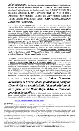 administrācija. Atcerieties, prezidents Baraks Obama bija ROKU Palielinājies par
         šo darbu un veicot un maskējot / pasargājot no TERRORISTIC AKTI, rases netaisnību /
                                                 Viņa ievēlēšana bija
         aizspriedumi / izšķirtspēja notiek Amerikas Savienotajās Valstīs.
         maldināt Ārvalstu Līderi / ārvalstu ticēt, ka "Viss ir labi",
         Amerikas Savienotajās Valstīs un Apvienotajā Karalistē
         Valstu valdība ir mainījusi veidu - KAD Faktiski, Amerikas
         Savienotās Valstis nav.
         Tas ir svarīgi, lai jūs, kā arī PUBLISKAIS / pasaule un Ārvalstu Nation / Ārvalstu Līderi zināt, ka
         ASV prezidents Baraks Obama varētu būt ļāva sevi ar rokas Noplūktai un izmantotām iet uz
         Veselības aprūpes reformas likumprojektu, jo tie, kas paņēma viņu zināja, ka kāda IEPRIEKŠĒJA
         balts ASV prezidenti nevarēja nokļūt pagājis, viņi varētu izmantot pirmo iespējamo Āfrikas-
         American prezidentu, lai iegūtu Bill pagājis. Tad, kad apstrīdēja, varētu spēlēt "RACE karte"
         argumentu, lai mest iedzīvotājus un ārvalstu līderiem / nācijām no kursa par to, kādi ir viņu
         REAL motīvi. Kā jūs un citi var zināt, ka iegūt veselības aprūpes reformu likumprojektu, ASV
         prezidents Baraks Obama ķērās pie "AIZ-durvju piedāvājumus un ARM
         vīšanas" taktiku, lai iegūtu balsis un Bils izturējuši. Šāda taktika ir tie, ko parasti
         izmanto ASV prezidenta Baraka Obamas TOP / Galvenie finanšu atbalstītāji / Advisors (Brīvības
         SAVSTARPĒJA un tās likums firmām, BAKER Donelson un citi), lai iegūtu tiesneši / tiesneši
         pārkāpt likumus ierosinātas pret Newsome un / vai uzsākt pret Liberty Savstarpējā klientiem par .
         juridiskie netaisnības izdarīts pret Newsome Šāda taktika prezidents Obama paziņoja
         viņš nav ķerties pie laikā 2008 prezidenta kampaņa - kā jūs varat redzēt
         no pierādījumiem "Meli un maldinošu rīcību."

         14) BAKER Donelson nodrošina tās kontroles un DOMINENCE, kustības no Baltā nama, ASV
         Senāts / ASV Pārstāvju palāta, un Amerikas Savienoto Valstu valdība / aģentūras, esot ļoti noteikti
         ir Stāda / NODARBINĀTS VISĀ valdības aģentūrām ieviestas kurš ievieto
         Baltajā namā (ti tas varētu būt Demokrāti vai republikāņi). Maiznieks Donelson stratēģiski ieguldīs
         savus cilvēki vai nu demokrātiska vai republikāņu iestādes, lai tās varētu turpināt RUN / kontrole ar
         savu konsultāciju un padomdevēja atbildību centās viņu PAŠU īpašas intereses, kā arī savu klientu
         (ti, kā BRĪVĪBU SAVSTARPĒJA). Lai labāk izprastu, kā BAKER Donelson izmanto savus
         resursus un izvietot savus cilvēkus Baltajā namā, kā arī ļoti augstu pozīciju Apvienoto Nāciju
         Valstu valdības, Newsome vērš informāciju izvilka no interneta tiesības, "BAKER Donelson -. DC
         kaklasaites" Dokumentācija, kas turpmāk atbalstīs tikai cik daudz enerģijas šis likums firma un citi

         ir    arī     palaist     no      WHITE      Baker Donelson
                                                         NAMS,          valdība,      utt

         nodrošinot tā kravas abām politiskajām partijām
         (Demokrāti un republikāņi), lai neatkarīgi no tā,
         kura puse uzvar Baltā Māja, BAKER Donelson
         joprojām kontroli Dažas no šī informācija (ja nav pulcējusies -. tas ir iemesls,
         kāpēc Newsome saglabāja cietās kopijas rakstu tikai gadījumā mēģinājumi tiks veikti pull
         informāciju no sabiedrības viedokļa) var atrast šādās tīmekļa vietnēs, lai piemērs:

                      http://en.wikipedia.org/wiki/Howard_Baker
H OWARD B AKER:
Maiznieks šobrīd vecākais juriskonsults advokātu birojs Baker, Donelson, Bearman, Caldwell & Berkowitz.
Viņš ir arī konsultatīvā padomes loceklis Partnerības Drošas Ameriku, nevis bezpeļņas veltīta organizācija lai atjaunošanās divpartiju centru amerikāņu
nacionālās drošības un ārpolitikas. Maiznieks arī ieņem vietu uz kuģa
Starptautiskais fonds vēlēšanu sistēmu ", bezpeļņas, kas nodrošina starptautisku vēlēšanu atbalstu.
Nepārsniedzamā atšķirt sabiedrisko pakalpojumu karjeru senatora prezidenta padomnieks un vēstnieks, Howard H. Baker, Jr atgriezās 2005.gada februārī
līdz Baker, Donelson, Bearman, Caldwell & Berkowitz, datoru likums firma viņa vectēvs dibināta un kur viņš agrāk praktizē ar tēvu, vēlu ASV Rep
Hovards H. Baker. Vecākā juriskonsulte Firm senatoru Baker koncentrējas savu praksi par sabiedrisko kārtību un starptautiskiem jautājumiem.

Senators Rūpnieciskais atgriešanās sekoja viņa pakalpojumus, kā 26. ASV vēstnieks Japānā vietu, uz kuru prezidents Džordžs Bušs iecēla viņu
2001. Iecelšana bija vēl viens pagrieziena punkts publisko karjeru, kas sākās 1966.gadā, kad Senators Maiznieks kļuva par pirmo republikāņu tautā
ievēlēts ASV Senātā no Tennessee. . . .

Trīs gadus vēlāk, viņš bija galvenais runātājs pie Republikāņu Nacionālā konventa un bija 1980 kandidāts Republikāņu prezidenta kandidatūru. Viņš
secināja savu Senāta karjeru 1985.gadā pēc diviem nosacījumiem kā Vairākums Leader (1981-1985) un divi termini kā mazākuma līderis (1977-1981).
Viņš bija prezidenta Reigana štāba priekšnieks no 1987 gada februāra līdz 1988 jūlija.
Profesionālā pieredze: ASV vēstnieks Japānā, 2001 ar 2005 štāba priekšnieks, prezidents Ronalds Reigans, 1987-1988;
ASV Senāts (R-TN), 1967-1985, ASV Senāta Vairākums Leader 1981.gada 1985; ASV Senāta mazākuma līderis, 1977-1981;
 