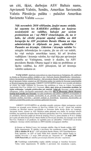 un citi, šķiet, darbojas ASV Baltais nams,
Apvienotā Valstis, Senāts, Amerikas Savienotās
Valstis Pārstāvju palāta - palaižot Amerikas
Savienoto Valstu institūcijām!

       Nāk novembris 2010 vēlēšanām, ļaujiet mums strādāt,
       lai saņemtu šos KARJERA politiķus un karjeras
       noziedznieki no valdības, balsojot par saviem
       pretiniekiem un / vai PRET vēsturiskajam. Jā, tas ir
       laiks, lai cilvēki pieņemt atpakaļ valdību un tīrīt
       korupciju ka ASV prezidents Baraks Obama un viņa
       administrācija ir slēpšanās no jums, sabiedrība /
       Pasaules un ārzemju . Līderiem / ārzemju valstīm No
       sniegtās informācijas šo e-pastu, jūs un citi var redzēt,
       ka viņš melojis amerikāņu tautai, kā arī ārvalstu
       vadītājiem / ārzemju valstīm, ka viņš bija par apvienojot
       mainītu uz Vašingtonu, tomēr ir skaidrs, ka ASV
       prezidents Baraks Obama tagad ir daļa no problēmas ar
       šķelto valdībai, ka ASV pilsoņiem, kā arī ārzemju
       valstīm saskaras ar.

         Svarīgi atzīmēt: Apmēram vienu mēnesi no viņas braucienu uz Vašingtonu, DC, dalībnieki
no Senāta un Pārstāvju palātas strādājis ar top / Galvenie finanšu līdzdalībnieku / konsultantu -
Liberty Savstarpējās un BAKER Donelson - līdz prezidents Baraks Obama un viņa administrācija,
kā arī Apvienoto Valstis, senatori un ASV Pārstāvju palāta, lai redzētu šīs Newsome nodarbinātību
ar Wood & lamping tika pārtraukta. LIBERTY SAVSTARPĒJA kopā ar savu arsenālu advokātiem
un citiem, kas iegūti zināšanas ka Newsome bija problēmas ar vienu no Liberty Savstarpējās
Apdrošinātā (Stor-Viss Alfrēds LLC Cincinnati, Ohio), tāpēc ķērās pie kriminālām darbībām, lai
iegūtu nelikumīgu / nelegālu priekšrocības pār situācija. Neilgi pēc Newsome s darba attiecību
izbeigšanas, Liberty Savstarpējā apdrošinātie (Stor-Viss) bija tā pilnvarotais (David Meranus)
iesniegt tiesā prasību pret Newsome. Lai gūtu panākumus šajā pūlēties LIBERTY savstarpējām un
tās advokātu sākušas turpinātu sazvērestība tā un advokāti bija izlīdzinātas pret Newsome
īstenojuši tiesības rezervētas / garantēt saskaņā ar konstitūciju. Iesaistoties Sazvērestības un
atkārtots pretdarbības praksi, kas centienus apklusināt Newsome.


         LIBERTY SAVSTARPĒJA un advokātu arsenāls centienus slēpjot noziegumus saviem
klientiem un aizsargāt savus klientus (ti Stor-Viss Alfrēds LLC un citi - klienti tiek iesūdzēts
Luiziānas un Misisipi) interese sazvērējušās ar Newsome darba devēja (Koks un Lamping),
Apvienotā Valstis, senatori un ASV Pārstāvju palāta pārtraukt savu darbu, lai novērstu interešu
konfliktu, kas pastāvēja advokāta (David Meranus) pārstāvības Stor-Viss. Interešu konflikts pastāv,
jo advokāts ka Newsome palīdz pie Wood & lamping ("R & L), pirms došanās uz W & L strādāja
par to pašu advokātu biroja (Švarcs Manes Rubīns & Slovin) par advokātu, kas iesniegts tiesā vārdā
Stor-Viss. Pasākumi ir arī pasākumi, lai saglabātu jums un sabiedrībai / PASAULES un ārvalstu
vadītājiem / ārzemju valstīm mācīšanās no 2009 Federālās iesniegtajiem sūdzības:


       () Ģimene un Medical Leave Act iesniegto sūdzību Algu & Stunda nodaļas ASV
       Darba departaments. Šī sūdzība ir pievienots šim nosaukumu e-pastu, "011.609-
       FMLA sūdzība (W & L)" - ASV prezidents Baraks Obama, ASV Ģenerālprokurors
       Ēriks īpašnieks, un ASV of Labor Hilda Solis sekretārs katrs saņēma kopiju šo
       sūdzību Newsome s 21 maijs 2009 adresātu pie "eksponāts 58" - 21 maijs 2009
       USPS Pasta kvītis pēc sūdzības pievienotajā atbalstītu adresātu / saņemšanu.

       (B) Vienlīdzīgas nodarbinātības iespēju sūdzība iesniegta ar Amerikas Savienoto
       Valstu Labor departaments. Šī sūdzība ir pievienots šim nosaukumu e-pastu,
 