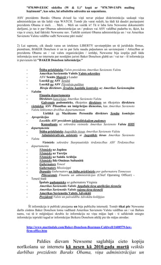 "070.909-EEOC sūdzība (W & L)" kopā ar "070.709-USPS mailing
       Ieņēmumi", kas seko, lai atbalstītu adresātu un saņemšana.

ASV prezidents Baraks Obama dvised ka viņš nevar pieļaut diskrimināciju saskaņā viņa
administrācijas un tās laikā viņa WATCH. Tomēr jūs varat redzēt, ka šādi kā daudzi paziņojumi
prezidents Obama ir meli. . . Meli. .. Meli un vairāk ir! Tā ir laba lieta Newsome dokumentēti
darījumi, jo tas ir par Obamas administrācijas un / prakses vai ASV valdībai padarītu to, šķiet, ka
viņa ir crazy, kad faktiski Newsome nav. Turklāt centieni Obama administrācija un / vai Amerikas
Savienoto Valstu valdība vadīt Newsome pāri mala!


2) Lai saprastu, cik daudz varas un ietekmes LIBERTY savstarpējām un tā juridiskās firmas,
piemēram, BAKER Donelson ir un to par lielu naudu paļaušanos un savienojumi / Attiecības ar
prezidentu Obamu un / vai valsts organizācijām / ierēdņi, Newsome bija iespēja pull šādu
informāciju nost no interneta par nostājām juristi Baker Donelson glabā un / vai tur - šī informācija
ir pievienots kā "BAKER Donelson informācija:"


       -          Štāba priekšnieks Valsts prezidenta Amerikas Savienoto Valstu
       -          Amerikas Savienotās Valstis Valsts sekretāre
       -          ASV Senāts Majorit y Leader
       -          Locekļi no ASV Senātā
       -          Locekļi no ASV Pārstāvju palātas
       -          Biroja direktors Ārvalstu kapitāla kontroles uz Amerikas Savienotajām
           Valstīm
       -          Finanšu departamenta
       -          Direktors kancelejas Amerikas Savienoto Valstu
       -           Galvenais padomnieks, rīkojoties direktors un rīkojoties direktora
           vietnieku ASV Pilsonības un imigrācijas dienestus, kas Amerikas Savienoto
           Valstu Iekšzemes drošības departamentam
       -             Lielākā un Mazākums Personāla direktors Senāta komitejas
           Apropriācijas
       -          Loceklis ASV prezidents iekšpolitiskajiem padomes
       -           Konsultants uz sekretāra vietnieks Amerikas Savienoto Valstu HHS
           departamenta
       -          Štāba priekšnieks Augstākās tiesas Amerikas Savienoto Valstu
       -            Administratīvais asistents ar Augstākās tiesas Amerikas Savienoto
           Valstu
       -            Vietnieks sekretāre Starptautiskās tirdzniecības ASV Tirdzniecības
           departamenta
       -          Vēstnieks uz Japānu
       -          Vēstnieks uz Turciju
       -          Vēstnieks uz Saūda Arābiju
       -          Vēstnieks līdz Omānas Sultanātā
       -          Gubernators Tenesī
       -          Gubernators Mississippi
       -          Deputāts Gubernators un štāba priekšnieks par gubernatoru Tennessee
       -           Pilnvarotais Finanšu un administrācijas (Chief Operating Officer) -
           Tenesī štatā
       -          Īpašais padomnieks uz gubernatoru Virginia
       -          Amerikas Savienotās Valstis Apgabala tiesa apelācijas tiesneša
       -          Amerikas Savienotās Valstis rajona tiesa tiesneši
       -          Amerikas Savienotās Valstis Advokāti
       -          Prezidenti Valsts un pašvaldību Advokātu kolēģijas


          Šī informācija ir publiski pieejama un bija publicēta internetā. Tomēr tikai pēc Newsome
darīts zināms Baker Donelson lomu vadīšanā Amerikas Savienoto Valstu valdības un / vai Baltais
nams, vai tā ir mēģinājusi skrubis šo informāciju no viņu mājas lapā - ti salīdzināt sniegto
informāciju iepriekš tagad ar informācijas Beikera Donelson atklāj pie tās mājas atrodas:


       http://www.martindale.com/Baker-Donelson-Bearman-Caldwell/1608579-law-
       firm-office.htm


         Paldies dievam Newsome saglabāja cieto kopiju
norīkošanu uz internetu kā nesen kā 2010.gada martā veiktās
darbības prezidents Baraks Obama, viņa administrācijas un
 