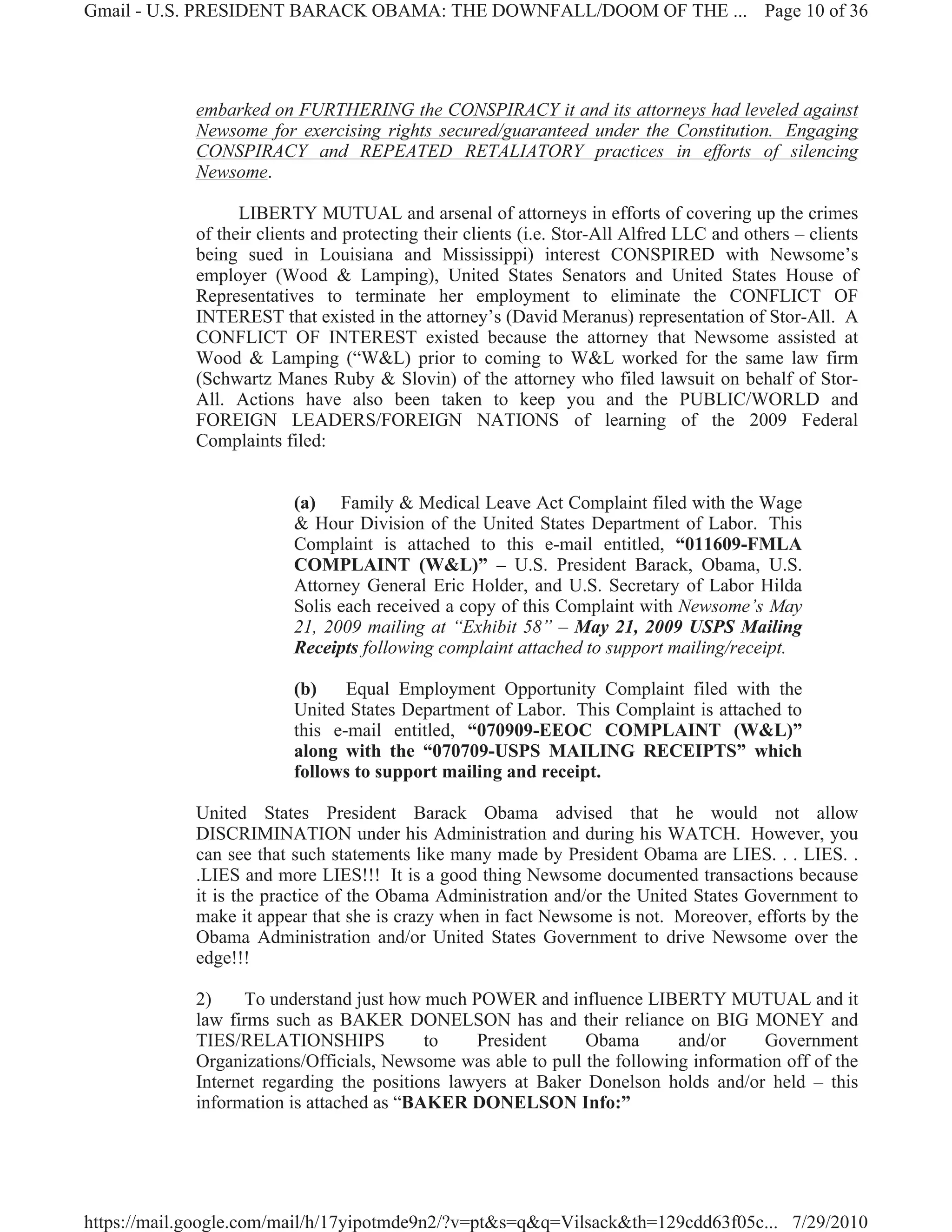 Gmail - U.S. PRESIDENT BARACK OBAMA: THE DOWNFALL/DOOM OF THE ... Page 10 of 36




             embarked on FURTHERING the CONSPIRACY it and its attorneys had leveled against
             Newsome for exercising rights secured/guaranteed under the Constitution. Engaging
             CONSPIRACY and REPEATED RETALIATORY practices in efforts of silencing
             Newsome.

                   LIBERTY MUTUAL and arsenal of attorneys in efforts of covering up the crimes
             of their clients and protecting their clients (i.e. Stor-All Alfred LLC and others – clients
             being sued in Louisiana and Mississippi) interest CONSPIRED with Newsome’s
             employer (Wood & Lamping), United States Senators and United States House of
             Representatives to terminate her employment to eliminate the CONFLICT OF
             INTEREST that existed in the attorney’s (David Meranus) representation of Stor-All. A
             CONFLICT OF INTEREST existed because the attorney that Newsome assisted at
             Wood & Lamping (“W&L) prior to coming to W&L worked for the same law firm
             (Schwartz Manes Ruby & Slovin) of the attorney who filed lawsuit on behalf of Stor-
             All. Actions have also been taken to keep you and the PUBLIC/WORLD and
             FOREIGN LEADERS/FOREIGN NATIONS of learning of the 2009 Federal
             Complaints filed:


                          (a) Family & Medical Leave Act Complaint filed with the Wage
                          & Hour Division of the United States Department of Labor. This
                          Complaint is attached to this e-mail entitled, “011609-FMLA
                          COMPLAINT (W&L)” – U.S. President Barack, Obama, U.S.
                          Attorney General Eric Holder, and U.S. Secretary of Labor Hilda
                          Solis each received a copy of this Complaint with Newsome’s May
                          21, 2009 mailing at “Exhibit 58” – May 21, 2009 USPS Mailing
                          Receipts following complaint attached to support mailing/receipt.

                          (b)    Equal Employment Opportunity Complaint filed with the
                          United States Department of Labor. This Complaint is attached to
                          this e-mail entitled, “070909-EEOC COMPLAINT (W&L)”
                          along with the “070709-USPS MAILING RECEIPTS” which
                          follows to support mailing and receipt.

             United States President Barack Obama advised that he would not allow
             DISCRIMINATION under his Administration and during his WATCH. However, you
             can see that such statements like many made by President Obama are LIES. . . LIES. .
             .LIES and more LIES!!! It is a good thing Newsome documented transactions because
             it is the practice of the Obama Administration and/or the United States Government to
             make it appear that she is crazy when in fact Newsome is not. Moreover, efforts by the
             Obama Administration and/or United States Government to drive Newsome over the
             edge!!!

             2)    To understand just how much POWER and influence LIBERTY MUTUAL and it
             law firms such as BAKER DONELSON has and their reliance on BIG MONEY and
             TIES/RELATIONSHIPS            to    President     Obama       and/or     Government
             Organizations/Officials, Newsome was able to pull the following information off of the
             Internet regarding the positions lawyers at Baker Donelson holds and/or held – this
             information is attached as “BAKER DONELSON Info:”




https://mail.google.com/mail/h/17yipotmde9n2/?v=pt&s=q&q=Vilsack&th=129cdd63f05c... 7/29/2010
 