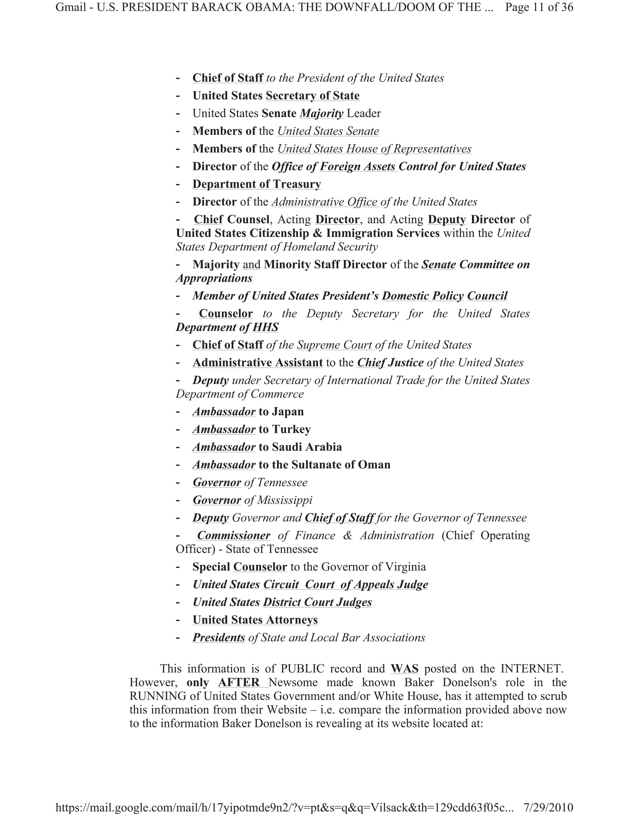 Gmail - U.S. PRESIDENT BARACK OBAMA: THE DOWNFALL/DOOM OF THE ... Page 11 of 36




                     - Chief of Staff to the President of the United States
                     - United States Secretary of State
                     - United States Senate Majority Leader
                     - Members of the United States Senate
                     - Members of the United States House of Representatives
                     - Director of the Office of Foreign Assets Control for United States
                     - Department of Treasury
                     - Director of the Administrative Office of the United States
                     - Chief Counsel, Acting Director, and Acting Deputy Director of
                     United States Citizenship & Immigration Services within the United
                     States Department of Homeland Security
                     - Majority and Minority Staff Director of the Senate Committee on
                     Appropriations
                     - Member of United States President’s Domestic Policy Council
                     -    Counselor to the Deputy Secretary for the United States
                     Department of HHS
                     - Chief of Staff of the Supreme Court of the United States
                     - Administrative Assistant to the Chief Justice of the United States
                     - Deputy under Secretary of International Trade for the United States
                     Department of Commerce
                     - Ambassador to Japan
                     - Ambassador to Turkey
                     - Ambassador to Saudi Arabia
                     - Ambassador to the Sultanate of Oman
                     - Governor of Tennessee
                     - Governor of Mississippi
                     - Deputy Governor and Chief of Staff for the Governor of Tennessee
                     - Commissioner of Finance & Administration (Chief Operating
                     Officer) - State of Tennessee
                     - Special Counselor to the Governor of Virginia
                     - United States Circuit Court of Appeals Judge
                     - United States District Court Judges
                     - United States Attorneys
                     - Presidents of State and Local Bar Associations

                    This information is of PUBLIC record and WAS posted on the INTERNET.
             However, only AFTER Newsome made known Baker Donelson's role in the
             RUNNING of United States Government and/or White House, has it attempted to scrub
             this information from their Website – i.e. compare the information provided above now
             to the information Baker Donelson is revealing at its website located at:




https://mail.google.com/mail/h/17yipotmde9n2/?v=pt&s=q&q=Vilsack&th=129cdd63f05c... 7/29/2010
 