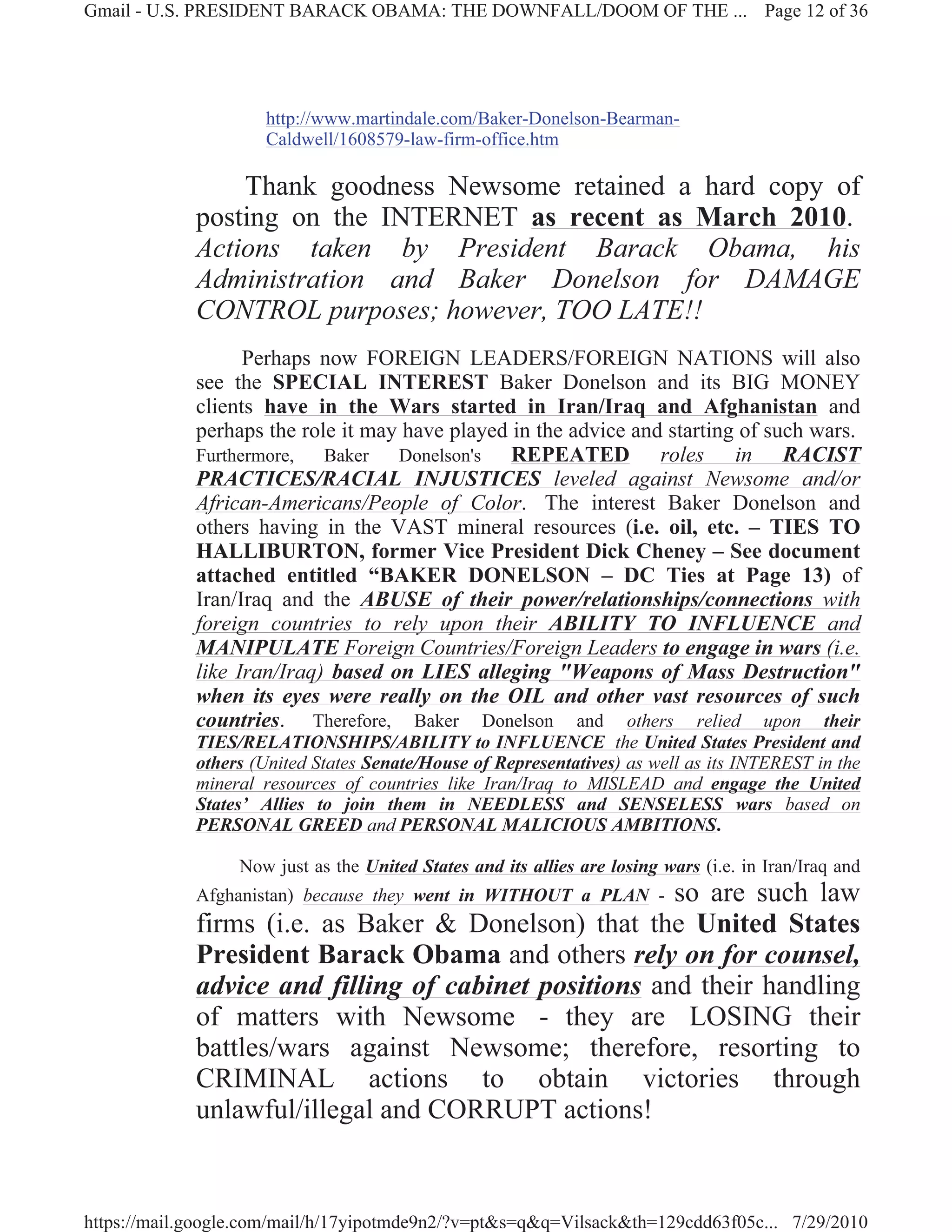 Gmail - U.S. PRESIDENT BARACK OBAMA: THE DOWNFALL/DOOM OF THE ... Page 12 of 36




                     http://www.martindale.com/Baker-Donelson-Bearman-
                     Caldwell/1608579-law-firm-office.htm

                 Thank goodness Newsome retained a hard copy of
             posting on the INTERNET as recent as March 2010.
             Actions taken by President Barack Obama, his
             Administration and Baker Donelson for DAMAGE
             CONTROL purposes; however, TOO LATE!!
                   Perhaps now FOREIGN LEADERS/FOREIGN NATIONS will also
             see the SPECIAL INTEREST Baker Donelson and its BIG MONEY
             clients have in the Wars started in Iran/Iraq and Afghanistan and
             perhaps the role it may have played in the advice and starting of such wars.
             Furthermore,   Baker   Donelson's   REPEATED roles in RACIST
             PRACTICES/RACIAL INJUSTICES leveled against Newsome and/or
             African-Americans/People of Color. The interest Baker Donelson and
             others having in the VAST mineral resources (i.e. oil, etc. – TIES TO
             HALLIBURTON, former Vice President Dick Cheney – See document
             attached entitled “BAKER DONELSON – DC Ties at Page 13) of
             Iran/Iraq and the ABUSE of their power/relationships/connections with
             foreign countries to rely upon their ABILITY TO INFLUENCE and
             MANIPULATE Foreign Countries/Foreign Leaders to engage in wars (i.e.
             like Iran/Iraq) based on LIES alleging "Weapons of Mass Destruction"
             when its eyes were really on the OIL and other vast resources of such
             countries. Therefore, Baker Donelson and others relied upon their
             TIES/RELATIONSHIPS/ABILITY to INFLUENCE the United States President and
             others (United States Senate/House of Representatives) as well as its INTEREST in the
             mineral resources of countries like Iran/Iraq to MISLEAD and engage the United
             States’ Allies to join them in NEEDLESS and SENSELESS wars based on
             PERSONAL GREED and PERSONAL MALICIOUS AMBITIONS.

                  Now just as the United States and its allies are losing wars (i.e. in Iran/Iraq and
                                                       so are such law
             Afghanistan) because they went in WITHOUT a PLAN -
             firms (i.e. as Baker & Donelson) that the United States
             President Barack Obama and others rely on for counsel,
             advice and filling of cabinet positions and their handling
             of matters with Newsome - they are LOSING their
             battles/wars against Newsome; therefore, resorting to
             CRIMINAL actions to obtain victories through
             unlawful/illegal and CORRUPT actions!


https://mail.google.com/mail/h/17yipotmde9n2/?v=pt&s=q&q=Vilsack&th=129cdd63f05c... 7/29/2010
 