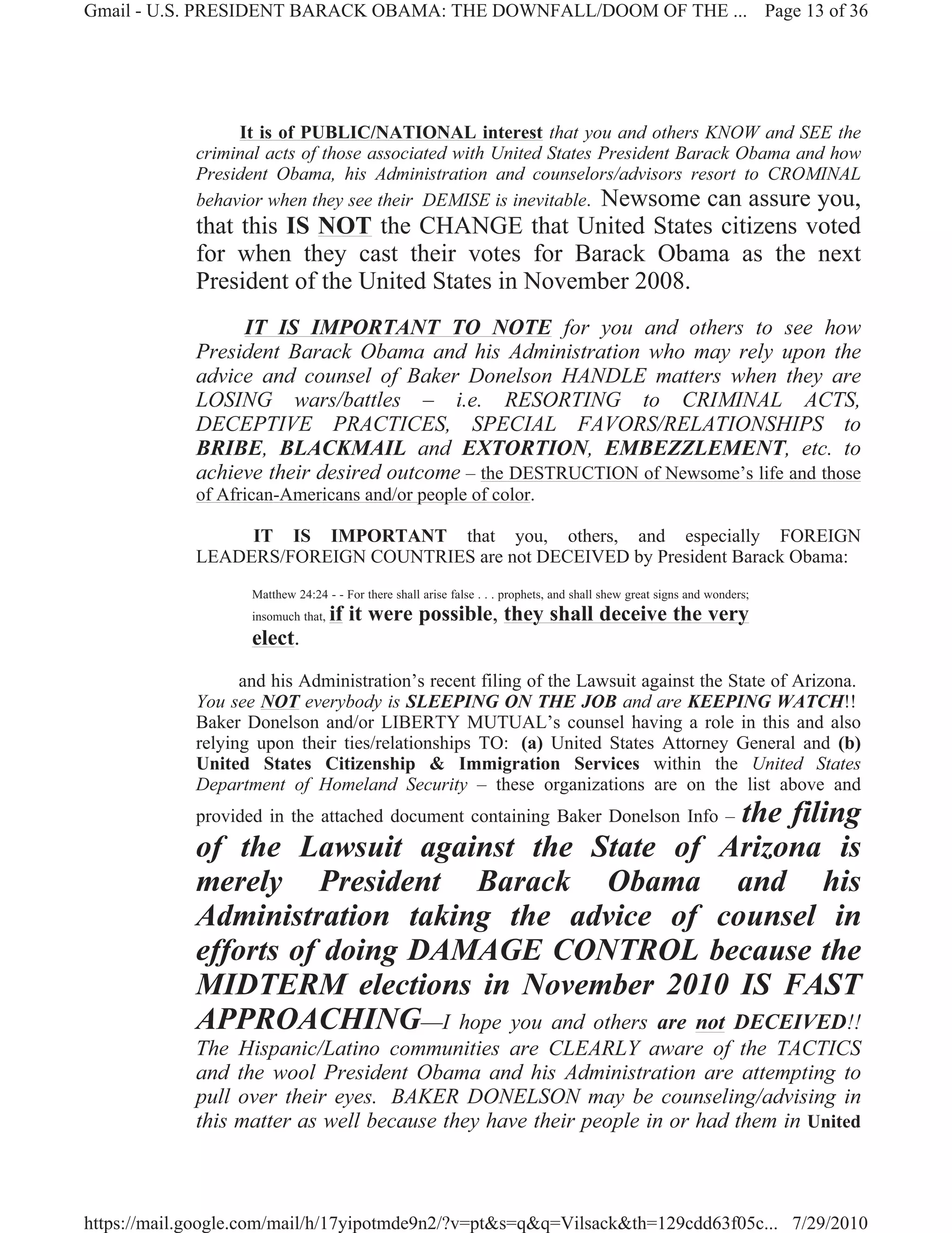 Gmail - U.S. PRESIDENT BARACK OBAMA: THE DOWNFALL/DOOM OF THE ... Page 13 of 36




                  It is of PUBLIC/NATIONAL interest that you and others KNOW and SEE the
             criminal acts of those associated with United States President Barack Obama and how
             President Obama, his Administration and counselors/advisors resort to CROMINAL
             behavior when they see their DEMISE is inevitable. Newsome can assure you,
             that this IS NOT the CHANGE that United States citizens voted
             for when they cast their votes for Barack Obama as the next
             President of the United States in November 2008.
                  IT IS IMPORTANT TO NOTE for you and others to see how
             President Barack Obama and his Administration who may rely upon the
             advice and counsel of Baker Donelson HANDLE matters when they are
             LOSING wars/battles – i.e. RESORTING to CRIMINAL ACTS,
             DECEPTIVE PRACTICES, SPECIAL FAVORS/RELATIONSHIPS to
             BRIBE, BLACKMAIL and EXTORTION, EMBEZZLEMENT, etc. to
             achieve their desired outcome – the DESTRUCTION of Newsome’s life and those
             of African-Americans and/or people of color.

                  IT IS IMPORTANT that you, others, and especially FOREIGN
             LEADERS/FOREIGN COUNTRIES are not DECEIVED by President Barack Obama:
                    Matthew 24:24 - - For there shall arise false . . . prophets, and shall shew great signs and wonders;
                    insomuch that,   if it were possible, they shall deceive the very
                    elect.
                   and his Administration’s recent filing of the Lawsuit against the State of Arizona.
             You see NOT everybody is SLEEPING ON THE JOB and are KEEPING WATCH!!
             Baker Donelson and/or LIBERTY MUTUAL’s counsel having a role in this and also
             relying upon their ties/relationships TO: (a) United States Attorney General and (b)
             United States Citizenship & Immigration Services within the United States
             Department of Homeland Security – these organizations are on the list above and
                                                        the filing
             provided in the attached document containing Baker Donelson Info –
             of the Lawsuit against the State of Arizona is
             merely President Barack Obama and his
             Administration taking the advice of counsel in
             efforts of doing DAMAGE CONTROL because the
             MIDTERM elections in November 2010 IS FAST
             APPROACHING—I hope you and others are not DECEIVED!!
             The Hispanic/Latino communities are CLEARLY aware of the TACTICS
             and the wool President Obama and his Administration are attempting to
             pull over their eyes. BAKER DONELSON may be counseling/advising in
             this matter as well because they have their people in or had them in United



https://mail.google.com/mail/h/17yipotmde9n2/?v=pt&s=q&q=Vilsack&th=129cdd63f05c... 7/29/2010
 