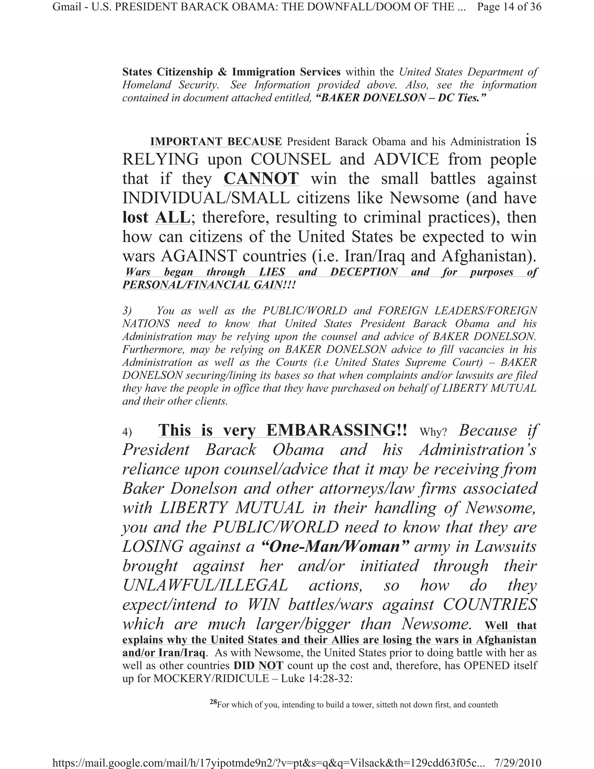 Gmail - U.S. PRESIDENT BARACK OBAMA: THE DOWNFALL/DOOM OF THE ... Page 14 of 36




             States Citizenship & Immigration Services within the United States Department of
             Homeland Security. See Information provided above. Also, see the information
             contained in document attached entitled, “BAKER DONELSON – DC Ties.”


                                                                       is
                  IMPORTANT BECAUSE President Barack Obama and his Administration
             RELYING upon COUNSEL and ADVICE from people
             that if they CANNOT win the small battles against
             INDIVIDUAL/SMALL citizens like Newsome (and have
             lost ALL; therefore, resulting to criminal practices), then
             how can citizens of the United States be expected to win
             wars AGAINST countries (i.e. Iran/Iraq and Afghanistan).
             Wars began through LIES and                          DECEPTION              and      for      purposes   of
             PERSONAL/FINANCIAL GAIN!!!

             3)     You as well as the PUBLIC/WORLD and FOREIGN LEADERS/FOREIGN
             NATIONS need to know that United States President Barack Obama and his
             Administration may be relying upon the counsel and advice of BAKER DONELSON.
             Furthermore, may be relying on BAKER DONELSON advice to fill vacancies in his
             Administration as well as the Courts (i.e United States Supreme Court) – BAKER
             DONELSON securing/lining its bases so that when complaints and/or lawsuits are filed
             they have the people in office that they have purchased on behalf of LIBERTY MUTUAL
             and their other clients.

             4)   This is very EMBARASSING!! Why? Because if
             President Barack Obama and his Administration’s
             reliance upon counsel/advice that it may be receiving from
             Baker Donelson and other attorneys/law firms associated
             with LIBERTY MUTUAL in their handling of Newsome,
             you and the PUBLIC/WORLD need to know that they are
             LOSING against a “One-Man/Woman” army in Lawsuits
             brought against her and/or initiated through their
             UNLAWFUL/ILLEGAL actions, so how do they
             expect/intend to WIN battles/wars against COUNTRIES
             which are much larger/bigger than Newsome. Well that
             explains why the United States and their Allies are losing the wars in Afghanistan
             and/or Iran/Iraq. As with Newsome, the United States prior to doing battle with her as
             well as other countries DID NOT count up the cost and, therefore, has OPENED itself
             up for MOCKERY/RIDICULE – Luke 14:28-32:
                               28For which of you, intending to build a tower, sitteth not down first, and counteth




https://mail.google.com/mail/h/17yipotmde9n2/?v=pt&s=q&q=Vilsack&th=129cdd63f05c... 7/29/2010
 