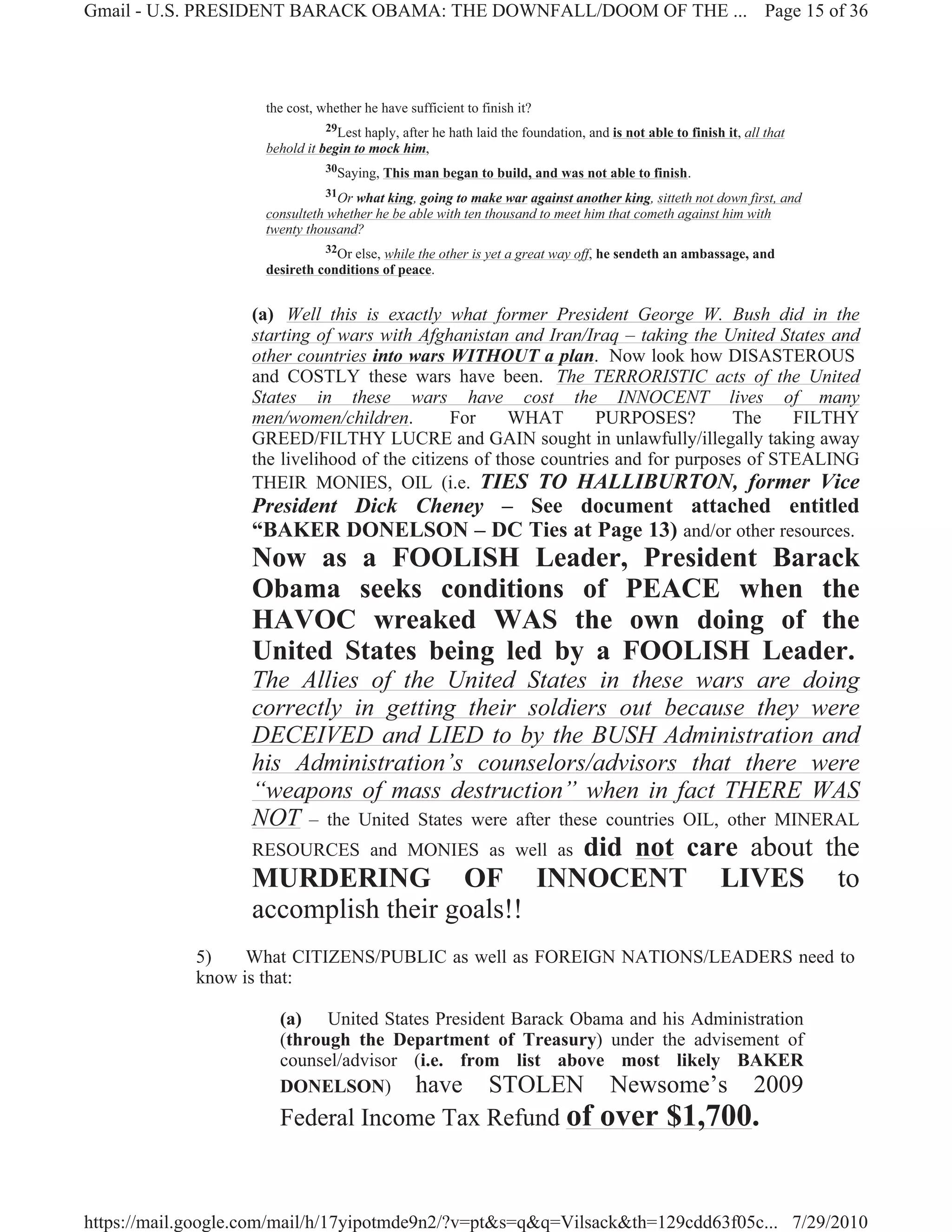 Gmail - U.S. PRESIDENT BARACK OBAMA: THE DOWNFALL/DOOM OF THE ... Page 15 of 36




                     the cost, whether he have sufficient to finish it?
                                29Lest haply, after he hath laid the foundation, and is not able to finish it, all that
                     behold it begin to mock him,
                                30Saying, This man began to build, and was not able to finish.

                                31Or what king, going to make war against another king, sitteth not down first, and
                     consulteth whether he be able with ten thousand to meet him that cometh against him with
                     twenty thousand?
                                32Or else, while the other is yet a great way off, he sendeth an ambassage, and
                     desireth conditions of peace.


                   (a) Well this is exactly what former President George W. Bush did in the
                   starting of wars with Afghanistan and Iran/Iraq – taking the United States and
                   other countries into wars WITHOUT a plan. Now look how DISASTEROUS
                   and COSTLY these wars have been. The TERRORISTIC acts of the United
                   States in these wars have cost the INNOCENT lives of many
                   men/women/children.         For     WHAT       PURPOSES?         The    FILTHY
                   GREED/FILTHY LUCRE and GAIN sought in unlawfully/illegally taking away
                   the livelihood of the citizens of those countries and for purposes of STEALING
                   THEIR MONIES, OIL (i.e. TIES TO HALLIBURTON, former Vice
                   President Dick Cheney – See document attached entitled
                   “BAKER DONELSON – DC Ties at Page 13) and/or other resources.
                   Now as a FOOLISH Leader, President Barack
                   Obama seeks conditions of PEACE when the
                   HAVOC wreaked WAS the own doing of the
                   United States being led by a FOOLISH Leader.
                   The Allies of the United States in these wars are doing
                   correctly in getting their soldiers out because they were
                   DECEIVED and LIED to by the BUSH Administration and
                   his Administration’s counselors/advisors that there were
                   “weapons of mass destruction” when in fact THERE WAS
                   NOT – the United States were after these countries OIL, other MINERAL
                   RESOURCES and MONIES as well as                           did not care about the
                   MURDERING OF                                           INNOCENT LIVES to
                   accomplish their goals!!
             5)    What CITIZENS/PUBLIC as well as FOREIGN NATIONS/LEADERS need to
             know is that:

                       (a) United States President Barack Obama and his Administration
                       (through the Department of Treasury) under the advisement of
                       counsel/advisor (i.e. from list above most likely BAKER
                       DONELSON) have STOLEN Newsome’s 2009
                       Federal Income Tax Refund of                                 over $1,700.


https://mail.google.com/mail/h/17yipotmde9n2/?v=pt&s=q&q=Vilsack&th=129cdd63f05c... 7/29/2010
 