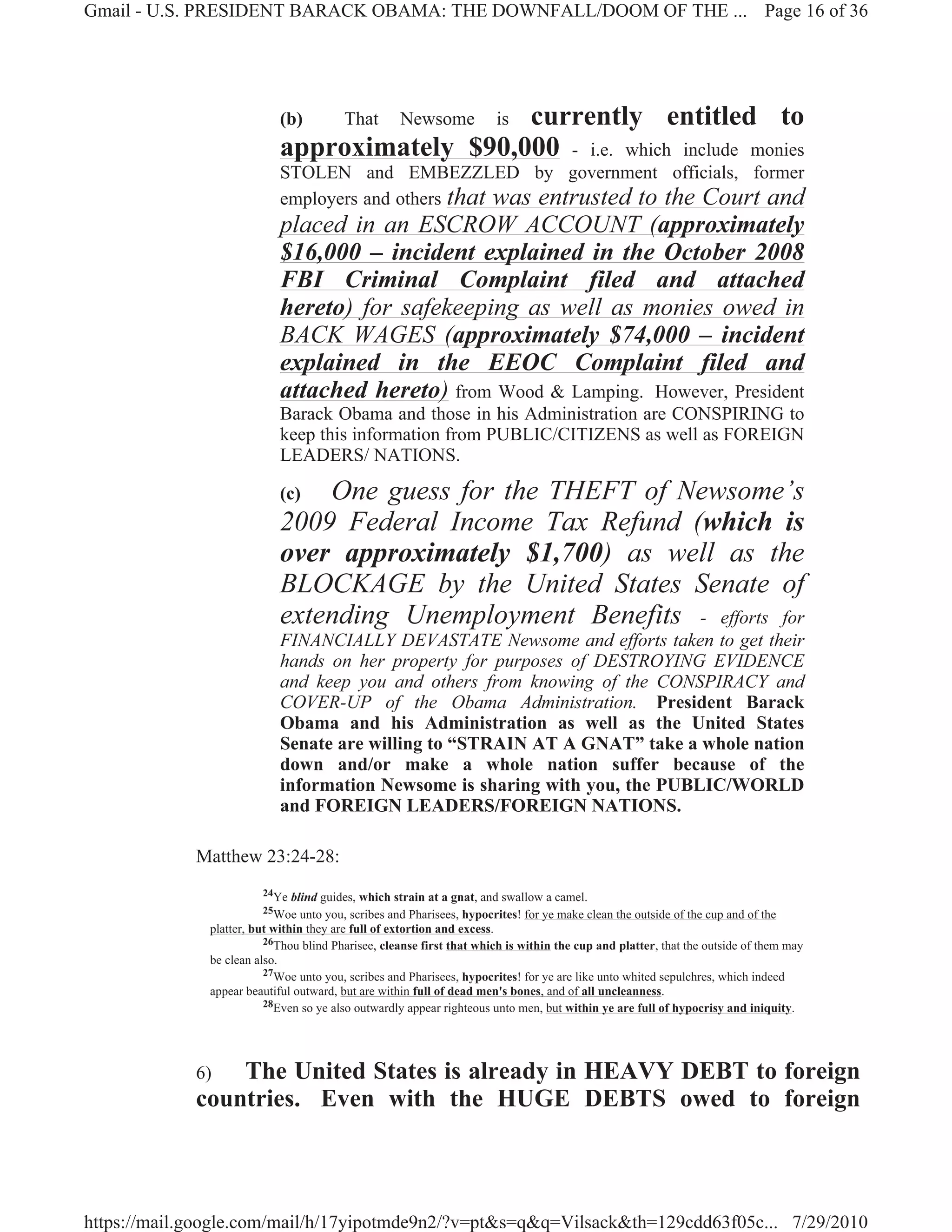 Gmail - U.S. PRESIDENT BARACK OBAMA: THE DOWNFALL/DOOM OF THE ... Page 16 of 36




                           (b)          That  currently entitled to
                                                   Newsome            is
                           approximately $90,000 - i.e. which include monies
                           STOLEN and EMBEZZLED by government officials, former
                           employers and others that was entrusted to the Court and
                           placed in an ESCROW ACCOUNT (approximately
                           $16,000 – incident explained in the October 2008
                           FBI Criminal Complaint filed and attached
                           hereto) for safekeeping as well as monies owed in
                           BACK WAGES (approximately $74,000 – incident
                           explained in the EEOC Complaint filed and
                           attached hereto) from Wood & Lamping. However, President
                           Barack Obama and those in his Administration are CONSPIRING to
                           keep this information from PUBLIC/CITIZENS as well as FOREIGN
                           LEADERS/ NATIONS.

                           (c) One guess for the THEFT of Newsome’s
                           2009 Federal Income Tax Refund (which is
                           over approximately $1,700) as well as the
                           BLOCKAGE by the United States Senate of
                           extending Unemployment Benefits - efforts for
                           FINANCIALLY DEVASTATE Newsome and efforts taken to get their
                           hands on her property for purposes of DESTROYING EVIDENCE
                           and keep you and others from knowing of the CONSPIRACY and
                           COVER-UP of the Obama Administration. President Barack
                           Obama and his Administration as well as the United States
                           Senate are willing to “STRAIN AT A GNAT” take a whole nation
                           down and/or make a whole nation suffer because of the
                           information Newsome is sharing with you, the PUBLIC/WORLD
                           and FOREIGN LEADERS/FOREIGN NATIONS.

             Matthew 23:24-28:
                        24Ye   blind guides, which strain at a gnat, and swallow a camel.
                        25Woe    unto you, scribes and Pharisees, hypocrites! for ye make clean the outside of the cup and of the
              platter, but within they are full of extortion and excess.
                         26Thou blind Pharisee, cleanse first that which is within the cup and platter, that the outside of them may
              be clean also.
                         27Woe unto you, scribes and Pharisees, hypocrites! for ye are like unto whited sepulchres, which indeed
              appear beautiful outward, but are within full of dead men's bones, and of all uncleanness.
                         28Even so ye also outwardly appear righteous unto men, but within ye are full of hypocrisy and iniquity.




             6)  The United States is already in HEAVY DEBT to foreign
             countries. Even with the HUGE DEBTS owed to foreign



https://mail.google.com/mail/h/17yipotmde9n2/?v=pt&s=q&q=Vilsack&th=129cdd63f05c... 7/29/2010
 