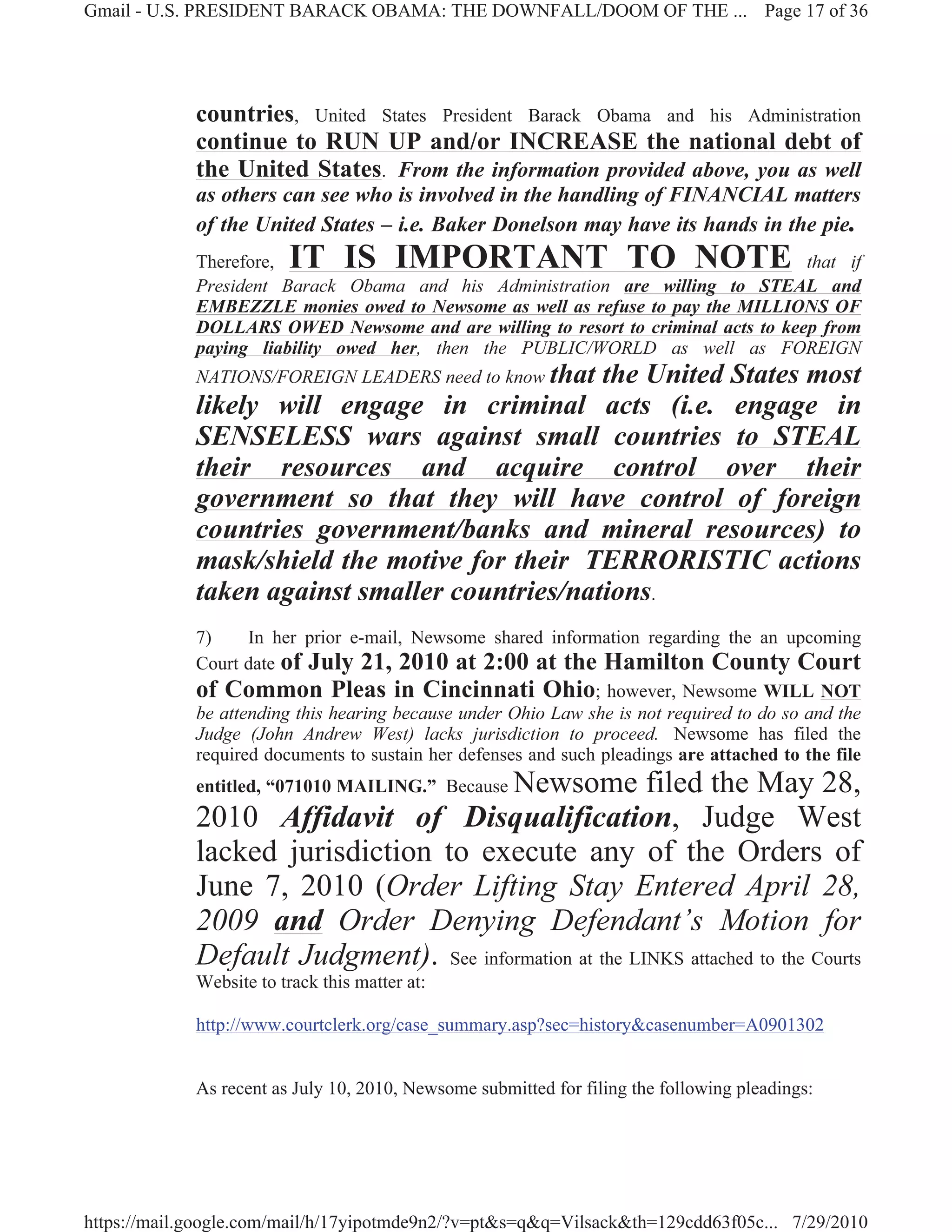 Gmail - U.S. PRESIDENT BARACK OBAMA: THE DOWNFALL/DOOM OF THE ... Page 17 of 36




             countries, United States President Barack Obama and his Administration
             continue to RUN UP and/or INCREASE the national debt of
             the United States. From the information provided above, you as well
             as others can see who is involved in the handling of FINANCIAL matters
             of the United States – i.e. Baker Donelson may have its hands in the pie.
             Therefore,  IT IS IMPORTANT TO NOTE                                   that if
             President Barack Obama and his Administration are willing to STEAL and
             EMBEZZLE monies owed to Newsome as well as refuse to pay the MILLIONS OF
             DOLLARS OWED Newsome and are willing to resort to criminal acts to keep from
             paying liability owed her, then the PUBLIC/WORLD as well as FOREIGN
             NATIONS/FOREIGN LEADERS need to know that
                                                the United States most
             likely will engage in criminal acts (i.e. engage in
             SENSELESS wars against small countries to STEAL
             their resources and acquire control over their
             government so that they will have control of foreign
             countries government/banks and mineral resources) to
             mask/shield the motive for their TERRORISTIC actions
             taken against smaller countries/nations.
             7)     In her prior e-mail, Newsome shared information regarding the an upcoming
             Court date of July 21, 2010 at 2:00 at the Hamilton County Court
             of Common Pleas in Cincinnati Ohio; however, Newsome WILL NOT
             be attending this hearing because under Ohio Law she is not required to do so and the
             Judge (John Andrew West) lacks jurisdiction to proceed. Newsome has filed the
             required documents to sustain her defenses and such pleadings are attached to the file
                                        Newsome filed the May 28,
             entitled, “071010 MAILING.” Because
             2010 Affidavit of Disqualification, Judge West
             lacked jurisdiction to execute any of the Orders of
             June 7, 2010 (Order Lifting Stay Entered April 28,
             2009 and Order Denying Defendant’s Motion for
             Default Judgment). See information at the LINKS attached to the Courts
             Website to track this matter at:

             http://www.courtclerk.org/case_summary.asp?sec=history&casenumber=A0901302


             As recent as July 10, 2010, Newsome submitted for filing the following pleadings:




https://mail.google.com/mail/h/17yipotmde9n2/?v=pt&s=q&q=Vilsack&th=129cdd63f05c... 7/29/2010
 