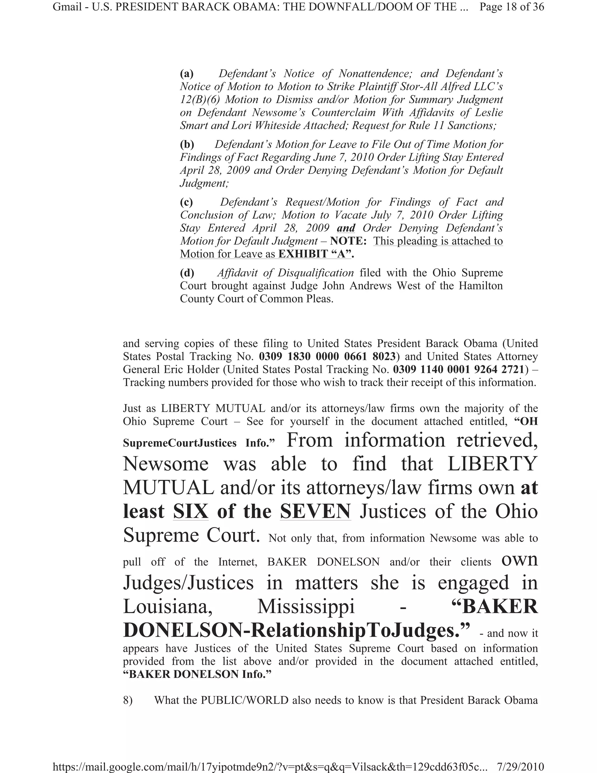 Gmail - U.S. PRESIDENT BARACK OBAMA: THE DOWNFALL/DOOM OF THE ... Page 18 of 36




                         (a)     Defendant’s Notice of Nonattendence; and Defendant’s
                         Notice of Motion to Motion to Strike Plaintiff Stor-All Alfred LLC’s
                         12(B)(6) Motion to Dismiss and/or Motion for Summary Judgment
                         on Defendant Newsome’s Counterclaim With Affidavits of Leslie
                         Smart and Lori Whiteside Attached; Request for Rule 11 Sanctions;
                         (b)    Defendant’s Motion for Leave to File Out of Time Motion for
                         Findings of Fact Regarding June 7, 2010 Order Lifting Stay Entered
                         April 28, 2009 and Order Denying Defendant’s Motion for Default
                         Judgment;
                         (c)     Defendant’s Request/Motion for Findings of Fact and
                         Conclusion of Law; Motion to Vacate July 7, 2010 Order Lifting
                         Stay Entered April 28, 2009 and Order Denying Defendant’s
                         Motion for Default Judgment – NOTE: This pleading is attached to
                         Motion for Leave as EXHIBIT “A”.
                         (d)    Affidavit of Disqualification filed with the Ohio Supreme
                         Court brought against Judge John Andrews West of the Hamilton
                         County Court of Common Pleas.


             and serving copies of these filing to United States President Barack Obama (United
             States Postal Tracking No. 0309 1830 0000 0661 8023) and United States Attorney
             General Eric Holder (United States Postal Tracking No. 0309 1140 0001 9264 2721) –
             Tracking numbers provided for those who wish to track their receipt of this information.

             Just as LIBERTY MUTUAL and/or its attorneys/law firms own the majority of the
             Ohio Supreme Court – See for yourself in the document attached entitled, “OH
             SupremeCourtJustices Info.” From information retrieved,
             Newsome was able to find that LIBERTY
             MUTUAL and/or its attorneys/law firms own at
             least SIX of the SEVEN Justices of the Ohio
             Supreme Court. Not only that, from information Newsome was able to
             pull off of the Internet, BAKER DONELSON and/or their clients own

             Judges/Justices in matters she is engaged in
             Louisiana,               Mississippi       -         “BAKER
             DONELSON-RelationshipToJudges.” - and now it
             appears have Justices of the United States Supreme Court based on information
             provided from the list above and/or provided in the document attached entitled,
             “BAKER DONELSON Info.”

             8)    What the PUBLIC/WORLD also needs to know is that President Barack Obama




https://mail.google.com/mail/h/17yipotmde9n2/?v=pt&s=q&q=Vilsack&th=129cdd63f05c... 7/29/2010
 
