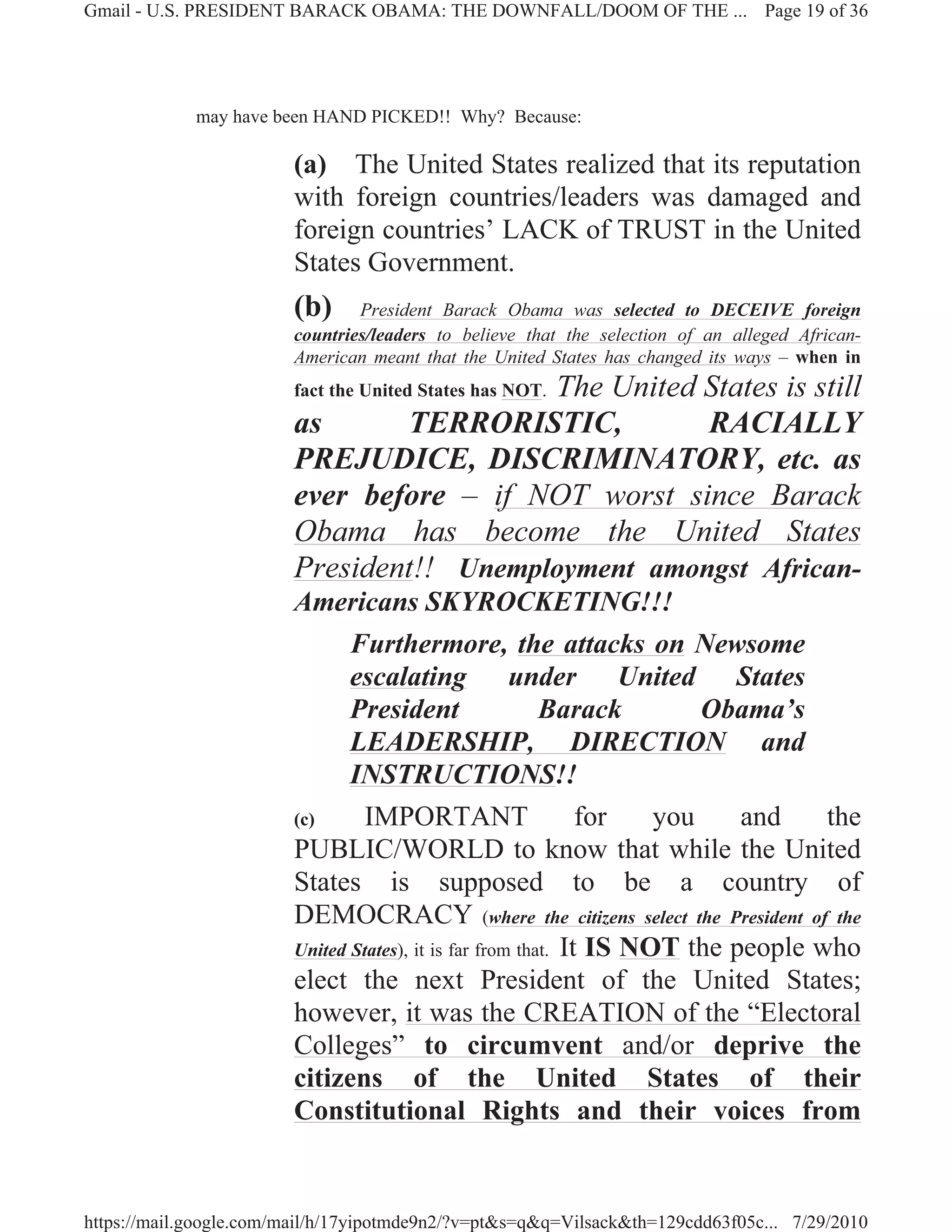 Gmail - U.S. PRESIDENT BARACK OBAMA: THE DOWNFALL/DOOM OF THE ... Page 19 of 36




             may have been HAND PICKED!! Why? Because:

                        (a) The United States realized that its reputation
                        with foreign countries/leaders was damaged and
                        foreign countries’ LACK of TRUST in the United
                        States Government.
                        (b)     President Barack Obama was selected to DECEIVE foreign
                        countries/leaders to believe that the selection of an alleged African-
                        American meant that the United States has changed its ways – when in
                                          The United States is still
                        fact the United States has NOT.
                        as      TERRORISTIC,         RACIALLY
                        PREJUDICE, DISCRIMINATORY, etc. as
                        ever before – if NOT worst since Barack
                        Obama has become the United States
                        President!! Unemployment amongst African-
                        Americans SKYROCKETING!!!
                               Furthermore, the attacks on Newsome
                               escalating under United States
                               President                  Barack         Obama’s
                               LEADERSHIP, DIRECTION and
                               INSTRUCTIONS!!
                        (c)      IMPORTANT                     for   you    and    the
                        PUBLIC/WORLD to know that while the United
                        States is supposed to be a country of
                        DEMOCRACY (where the citizens select the President of the
                        United States), it is far from that. It IS NOT the people who
                        elect the next President of the United States;
                        however, it was the CREATION of the “Electoral
                        Colleges” to circumvent and/or deprive the
                        citizens of the United States of their
                        Constitutional Rights and their voices from


https://mail.google.com/mail/h/17yipotmde9n2/?v=pt&s=q&q=Vilsack&th=129cdd63f05c... 7/29/2010
 