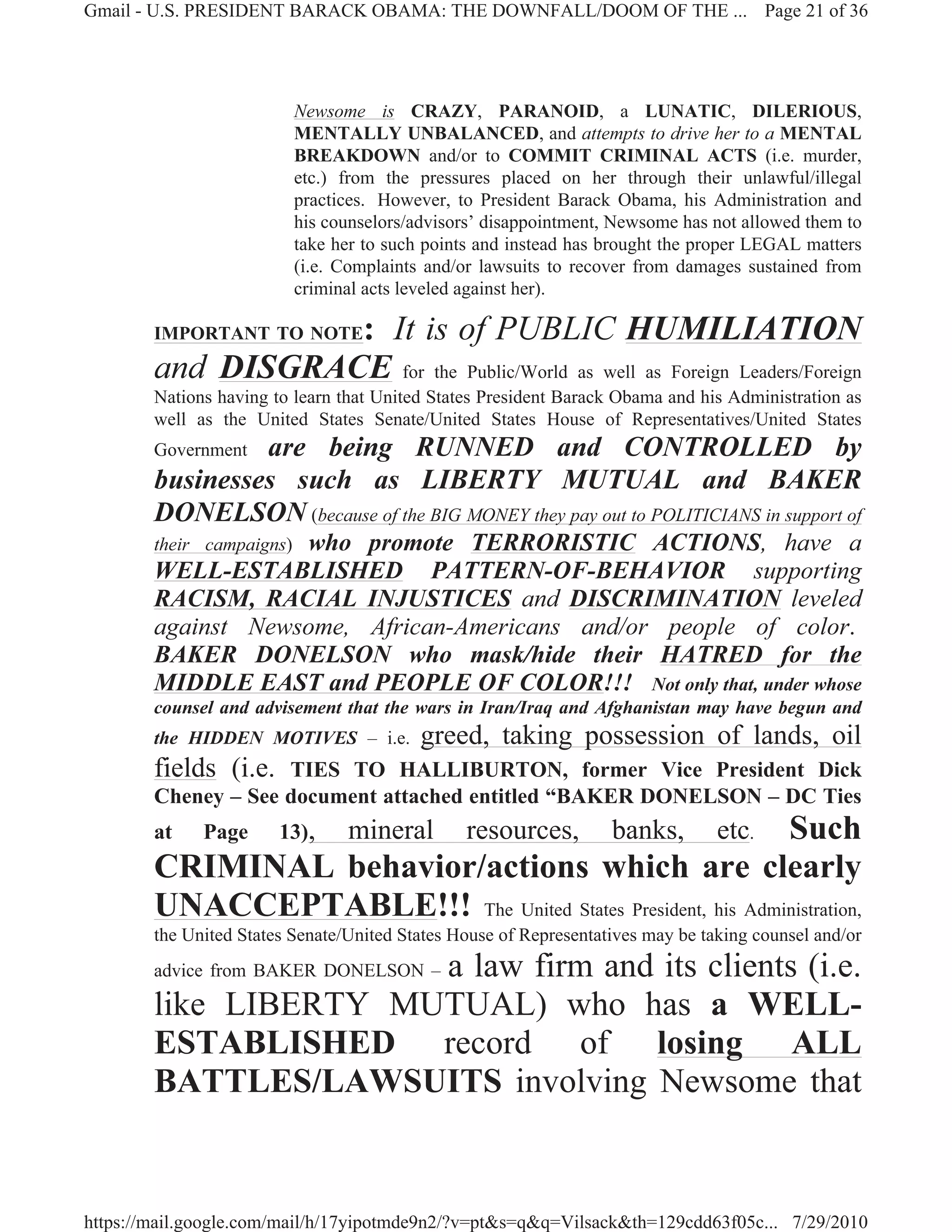 Gmail - U.S. PRESIDENT BARACK OBAMA: THE DOWNFALL/DOOM OF THE ... Page 21 of 36




                           Newsome is CRAZY, PARANOID, a LUNATIC, DILERIOUS,
                           MENTALLY UNBALANCED, and attempts to drive her to a MENTAL
                           BREAKDOWN and/or to COMMIT CRIMINAL ACTS (i.e. murder,
                           etc.) from the pressures placed on her through their unlawful/illegal
                           practices. However, to President Barack Obama, his Administration and
                           his counselors/advisors’ disappointment, Newsome has not allowed them to
                           take her to such points and instead has brought the proper LEGAL matters
                           (i.e. Complaints and/or lawsuits to recover from damages sustained from
                           criminal acts leveled against her).

                   : It is of PUBLIC HUMILIATION
        IMPORTANT TO NOTE

        and DISGRACE for the Public/World as well as Foreign Leaders/Foreign
        Nations having to learn that United States President Barack Obama and his Administration as
        well as the United States Senate/United States House of Representatives/United States
                 are being RUNNED and CONTROLLED by
        Government
        businesses such as LIBERTY MUTUAL and BAKER
        DONELSON (because of the BIG MONEY they pay out to POLITICIANS in support of
                    who promote TERRORISTIC ACTIONS, have a
        their campaigns)
        WELL-ESTABLISHED PATTERN-OF-BEHAVIOR supporting
        RACISM, RACIAL INJUSTICES and DISCRIMINATION leveled
        against Newsome, African-Americans and/or people of color.
        BAKER DONELSON who mask/hide their HATRED for the
        MIDDLE EAST and PEOPLE OF COLOR!!! Not only that, under whose
        counsel and advisement that the wars in Iran/Iraq and Afghanistan may have begun and
        the HIDDEN MOTIVES – i.e.          greed, taking possession of lands, oil
        fields (i.e. TIES TO HALLIBURTON, former Vice President Dick
        Cheney – See document attached entitled “BAKER DONELSON – DC Ties
        at    Page      13),     mineral        resources,   Such  banks,        etc.
        CRIMINAL behavior/actions which are clearly
        UNACCEPTABLE!!! The United States President, his Administration,
        the United States Senate/United States House of Representatives may be taking counsel and/or
                       a law firm and its clients (i.e.
        advice from BAKER DONELSON –

        like LIBERTY MUTUAL) who has a WELL-
        ESTABLISHED record of losing ALL
        BATTLES/LAWSUITS involving Newsome that


https://mail.google.com/mail/h/17yipotmde9n2/?v=pt&s=q&q=Vilsack&th=129cdd63f05c... 7/29/2010
 