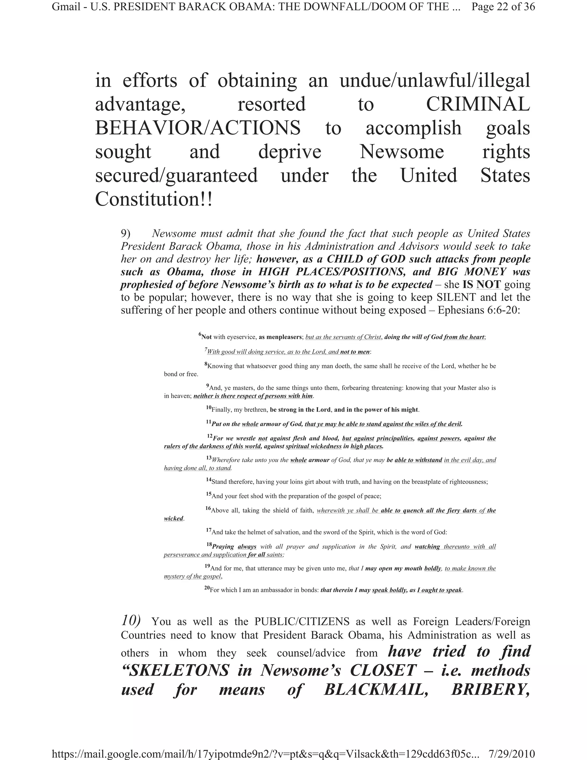 Gmail - U.S. PRESIDENT BARACK OBAMA: THE DOWNFALL/DOOM OF THE ... Page 22 of 36




        in efforts of obtaining an undue/unlawful/illegal
        advantage,      resorted     to     CRIMINAL
        BEHAVIOR/ACTIONS to accomplish goals
        sought     and     deprive   Newsome       rights
        secured/guaranteed under the United States
        Constitution!!
             9)     Newsome must admit that she found the fact that such people as United States
             President Barack Obama, those in his Administration and Advisors would seek to take
             her on and destroy her life; however, as a CHILD of GOD such attacks from people
             such as Obama, those in HIGH PLACES/POSITIONS, and BIG MONEY was
             prophesied of before Newsome’s birth as to what is to be expected – she IS NOT going
             to be popular; however, there is no way that she is going to keep SILENT and let the
             suffering of her people and others continue without being exposed – Ephesians 6:6-20:
                                     6
                                         Not with eyeservice, as menpleasers; but as the servants of Christ, doing the will of God from the heart;
                                          7With good will doing service, as to the Lord, and not to men:

                                          8Knowing that whatsoever good thing any man doeth, the same shall he receive of the Lord, whether he be
                     bond or free.
                                     9And, ye masters, do the same things unto them, forbearing threatening: knowing that your Master also is
                     in heaven; neither is there respect of persons with him.
                                          10Finally, my brethren, be strong in the Lord, and in the power of his might.

                                          11Put on the whole armour of God, that ye may be able to stand against the wiles of the devil.

                                     12For we wrestle not against flesh and blood, but against principalities, against powers, against the
                     rulers of the darkness of this world, against spiritual wickedness in high places.
                                    13Wherefore take unto you the whole armour of God, that ye may be able to withstand in the evil day, and
                     having done all, to stand.
                                          14Stand therefore, having your loins girt about with truth, and having on the breastplate of righteousness;

                                          15And your feet shod with the preparation of the gospel of peace;

                                          16Above all, taking the shield of faith, wherewith ye shall be able to quench all the fiery darts of the
                     wicked.
                                          17And take the helmet of salvation, and the sword of the Spirit, which is the word of God:

                                   18Praying always with all prayer and supplication in the Spirit, and watching thereunto with all
                     perseverance and supplication for all saints;
                                    19And for me, that utterance may be given unto me, that I may open my mouth boldly, to make known the
                     mystery of the gospel,
                                          20For which I am an ambassador in bonds: that therein I may speak boldly, as I ought to speak.




             10)   You as well as the PUBLIC/CITIZENS as well as Foreign Leaders/Foreign
             Countries need to know that President Barack Obama, his Administration as well as
                                        have tried to find
             others in whom they seek counsel/advice from
             “SKELETONS in Newsome’s CLOSET – i.e. methods
             used for means of BLACKMAIL, BRIBERY,


https://mail.google.com/mail/h/17yipotmde9n2/?v=pt&s=q&q=Vilsack&th=129cdd63f05c... 7/29/2010
 