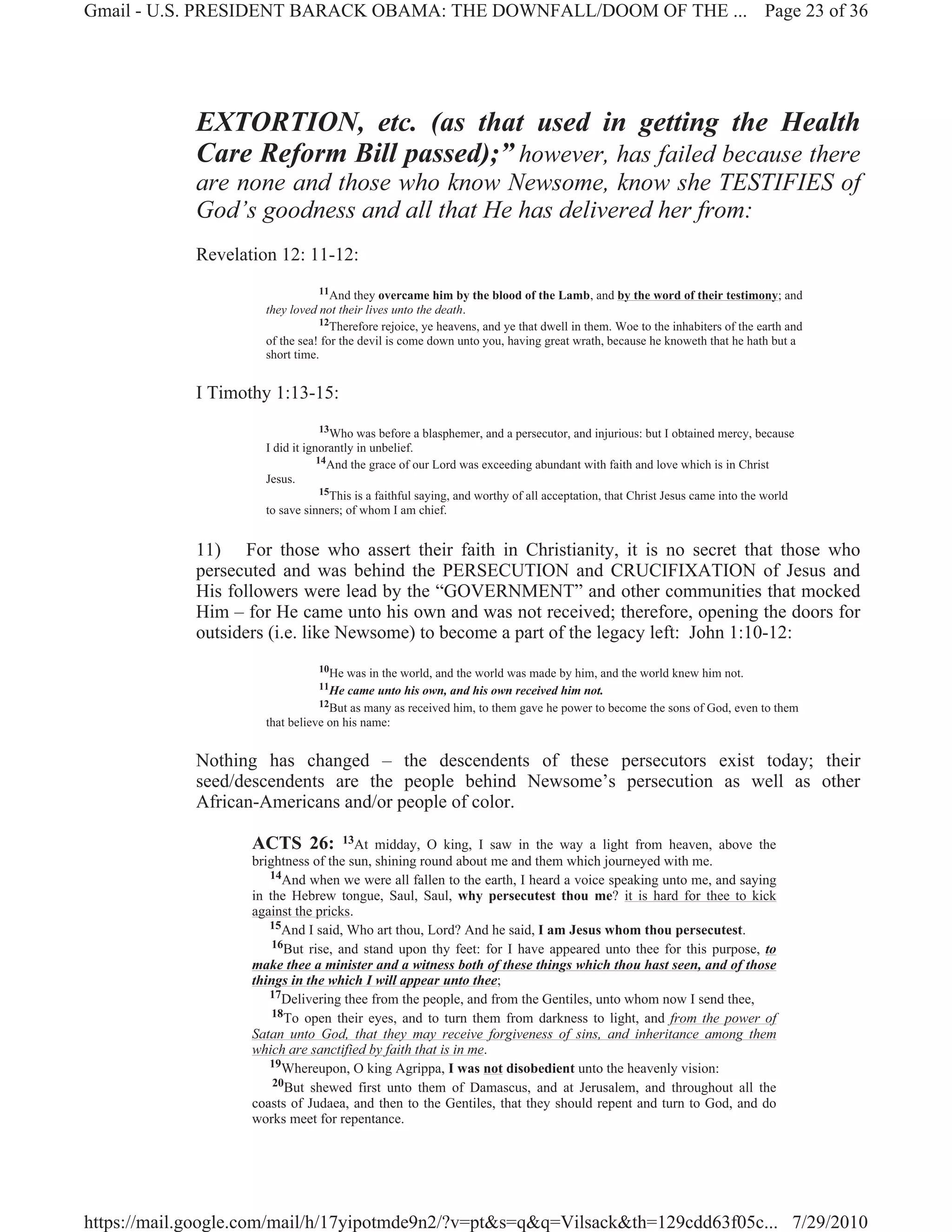 Gmail - U.S. PRESIDENT BARACK OBAMA: THE DOWNFALL/DOOM OF THE ... Page 23 of 36




             EXTORTION, etc. (as that used in getting the Health
             Care Reform Bill passed);” however, has failed because there
             are none and those who know Newsome, know she TESTIFIES of
             God’s goodness and all that He has delivered her from:
             Revelation 12: 11-12:
                                 11And they overcame him by the blood of the Lamb, and by the word of their testimony; and
                      they loved not their lives unto the death.
                                 12Therefore rejoice, ye heavens, and ye that dwell in them. Woe to the inhabiters of the earth and
                      of the sea! for the devil is come down unto you, having great wrath, because he knoweth that he hath but a
                      short time.


             I Timothy 1:13-15:
                                   13Who was before a blasphemer, and a persecutor, and injurious: but I obtained mercy, because
                      I did it ignorantly in unbelief.
                                  14And the grace of our Lord was exceeding abundant with faith and love which is in Christ
                      Jesus.
                                   15This is a faithful saying, and worthy of all acceptation, that Christ Jesus came into the world
                      to save sinners; of whom I am chief.


             11) For those who assert their faith in Christianity, it is no secret that those who
             persecuted and was behind the PERSECUTION and CRUCIFIXATION of Jesus and
             His followers were lead by the “GOVERNMENT” and other communities that mocked
             Him – for He came unto his own and was not received; therefore, opening the doors for
             outsiders (i.e. like Newsome) to become a part of the legacy left: John 1:10-12:
                                 10He was in the world, and the world was made by him, and the world knew him not.
                                 11He  came unto his own, and his own received him not.
                                 12But as many as received him, to them gave he power to become the sons of God, even to them
                      that believe on his name:


             Nothing has changed – the descendents of these persecutors exist today; their
             seed/descendents are the people behind Newsome’s persecution as well as other
             African-Americans and/or people of color.

                    ACTS 26:         13At midday, O king, I saw in the way a light from heaven, above the
                    brightness of the sun, shining round about me and them which journeyed with me.
                       14And when we were all fallen to the earth, I heard a voice speaking unto me, and saying
                    in the Hebrew tongue, Saul, Saul, why persecutest thou me? it is hard for thee to kick
                    against the pricks.
                       15And I said, Who art thou, Lord? And he said, I am Jesus whom thou persecutest.
                        16But rise, and stand upon thy feet: for I have appeared unto thee for this purpose, to
                    make thee a minister and a witness both of these things which thou hast seen, and of those
                    things in the which I will appear unto thee;
                       17Delivering thee from the people, and from the Gentiles, unto whom now I send thee,
                        18To open their eyes, and to turn them from darkness to light, and from the power of
                    Satan unto God, that they may receive forgiveness of sins, and inheritance among them
                    which are sanctified by faith that is in me.
                       19Whereupon, O king Agrippa, I was not disobedient unto the heavenly vision:
                        20But shewed first unto them of Damascus, and at Jerusalem, and throughout all the
                    coasts of Judaea, and then to the Gentiles, that they should repent and turn to God, and do
                    works meet for repentance.




https://mail.google.com/mail/h/17yipotmde9n2/?v=pt&s=q&q=Vilsack&th=129cdd63f05c... 7/29/2010
 