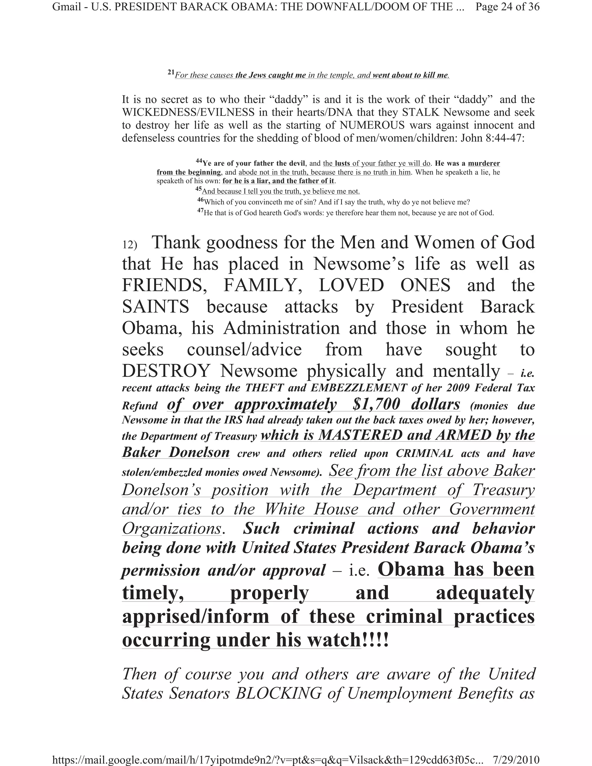 Gmail - U.S. PRESIDENT BARACK OBAMA: THE DOWNFALL/DOOM OF THE ... Page 24 of 36




                       21For these causes the Jews caught me in the temple, and went about to kill me.


             It is no secret as to who their “daddy” is and it is the work of their “daddy” and the
             WICKEDNESS/EVILNESS in their hearts/DNA that they STALK Newsome and seek
             to destroy her life as well as the starting of NUMEROUS wars against innocent and
             defenseless countries for the shedding of blood of men/women/children: John 8:44-47:
                                44Ye are of your father the devil, and the lusts of your father ye will do. He was a murderer
                    from the beginning, and abode not in the truth, because there is no truth in him. When he speaketh a lie, he
                    speaketh of his own: for he is a liar, and the father of it.
                                45And because I tell you the truth, ye believe me not.
                                 46Which of you convinceth me of sin? And if I say the truth, why do ye not believe me?
                                 47He that is of God heareth God's words: ye therefore hear them not, because ye are not of God.




             12) Thank goodness for the Men and Women of God
             that He has placed in Newsome’s life as well as
             FRIENDS, FAMILY, LOVED ONES and the
             SAINTS because attacks by President Barack
             Obama, his Administration and those in whom he
             seeks counsel/advice from have sought to
             DESTROY Newsome physically and mentally – i.e.
             recent attacks being the THEFT and EMBEZZLEMENT of her 2009 Federal Tax
             Refund of over approximately $1,700 dollars (monies due
             Newsome in that the IRS had already taken out the back taxes owed by her; however,
             the Department of Treasury which is MASTERED and ARMED by the
             Baker Donelson crew and others relied upon CRIMINAL acts and have
                                         See from the list above Baker
             stolen/embezzled monies owed Newsome).
             Donelson’s position with the Department of Treasury
             and/or ties to the White House and other Government
             Organizations. Such criminal actions and behavior
             being done with United States President Barack Obama’s
             permission and/or approval – i.e. Obama has been
             timely,     properly    and     adequately
             apprised/inform of these criminal practices
             occurring under his watch!!!!
             Then of course you and others are aware of the United
             States Senators BLOCKING of Unemployment Benefits as


https://mail.google.com/mail/h/17yipotmde9n2/?v=pt&s=q&q=Vilsack&th=129cdd63f05c... 7/29/2010
 