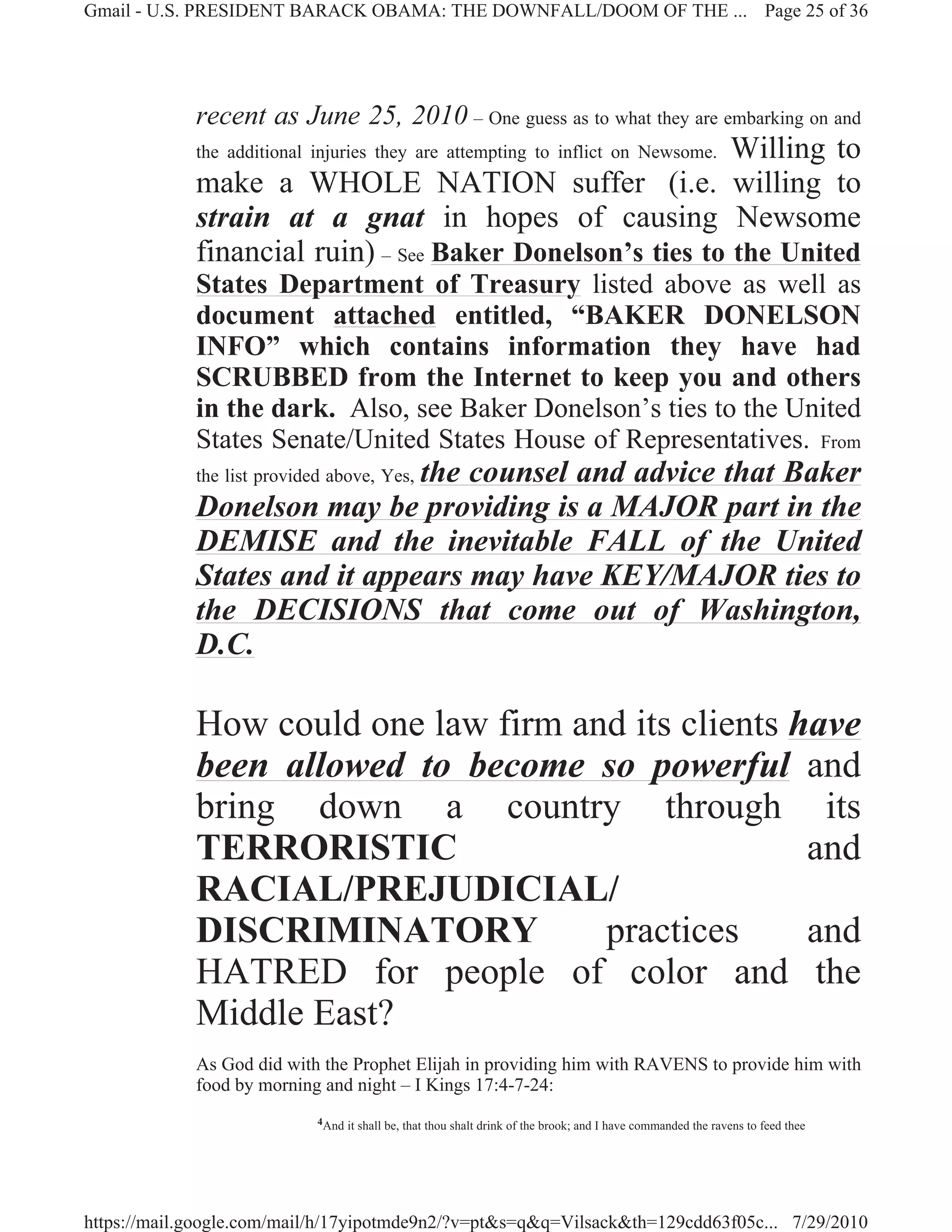 Gmail - U.S. PRESIDENT BARACK OBAMA: THE DOWNFALL/DOOM OF THE ... Page 25 of 36




             recent as June 25, 2010 – One guess as to what they are embarking on and
                                                            Willing to
             the additional injuries they are attempting to inflict on Newsome.
             make a WHOLE NATION suffer (i.e. willing to
             strain at a gnat in hopes of causing Newsome
             financial ruin) – See Baker Donelson’s ties to the United
             States Department of Treasury listed above as well as
             document attached entitled, “BAKER DONELSON
             INFO” which contains information they have had
             SCRUBBED from the Internet to keep you and others
             in the dark. Also, see Baker Donelson’s ties to the United
             States Senate/United States House of Representatives. From
                               the counsel and advice that Baker
             the list provided above, Yes,
             Donelson may be providing is a MAJOR part in the
             DEMISE and the inevitable FALL of the United
             States and it appears may have KEY/MAJOR ties to
             the DECISIONS that come out of Washington,
             D.C.

             How could one law firm and its clients have
             been allowed to become so powerful and
             bring down a country through its
             TERRORISTIC                             and
             RACIAL/PREJUDICIAL/
             DISCRIMINATORY           practices      and
             HATRED for people of color and the
             Middle East?
             As God did with the Prophet Elijah in providing him with RAVENS to provide him with
             food by morning and night – I Kings 17:4-7-24:
                             4And   it shall be, that thou shalt drink of the brook; and I have commanded the ravens to feed thee




https://mail.google.com/mail/h/17yipotmde9n2/?v=pt&s=q&q=Vilsack&th=129cdd63f05c... 7/29/2010
 