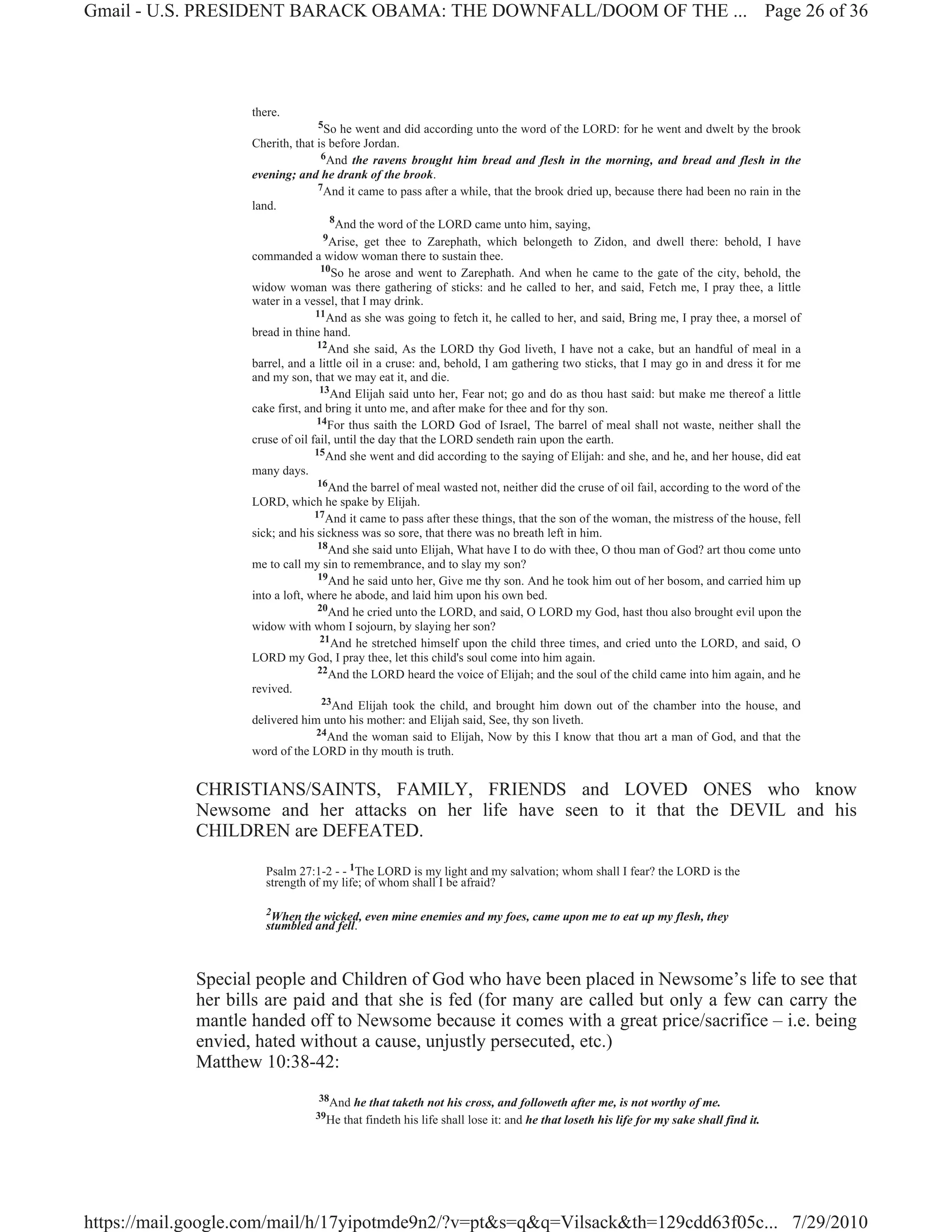 Gmail - U.S. PRESIDENT BARACK OBAMA: THE DOWNFALL/DOOM OF THE ... Page 26 of 36




                    there.
                                   5So he went and did according unto the word of the LORD: for he went and dwelt by the brook
                    Cherith, that is before Jordan.
                                    6And the ravens brought him bread and flesh in the morning, and bread and flesh in the
                    evening; and he drank of the brook.
                                   7And it came to pass after a while, that the brook dried up, because there had been no rain in the
                    land.
                                      8
                                        And the word of the LORD came unto him, saying,
                                     9Arise, get thee to Zarephath, which belongeth to Zidon, and dwell there: behold, I have
                    commanded a widow woman there to sustain thee.
                                    10So he arose and went to Zarephath. And when he came to the gate of the city, behold, the
                    widow woman was there gathering of sticks: and he called to her, and said, Fetch me, I pray thee, a little
                    water in a vessel, that I may drink.
                                  11And as she was going to fetch it, he called to her, and said, Bring me, I pray thee, a morsel of
                    bread in thine hand.
                                   12And she said, As the LORD thy God liveth, I have not a cake, but an handful of meal in a
                    barrel, and a little oil in a cruse: and, behold, I am gathering two sticks, that I may go in and dress it for me
                    and my son, that we may eat it, and die.
                                   13And Elijah said unto her, Fear not; go and do as thou hast said: but make me thereof a little
                    cake first, and bring it unto me, and after make for thee and for thy son.
                                  14For thus saith the LORD God of Israel, The barrel of meal shall not waste, neither shall the
                    cruse of oil fail, until the day that the LORD sendeth rain upon the earth.
                                  15And she went and did according to the saying of Elijah: and she, and he, and her house, did eat
                    many days.
                                   16And the barrel of meal wasted not, neither did the cruse of oil fail, according to the word of the
                    LORD, which he spake by Elijah.
                                  17And it came to pass after these things, that the son of the woman, the mistress of the house, fell
                    sick; and his sickness was so sore, that there was no breath left in him.
                                   18And she said unto Elijah, What have I to do with thee, O thou man of God? art thou come unto
                    me to call my sin to remembrance, and to slay my son?
                                   19And he said unto her, Give me thy son. And he took him out of her bosom, and carried him up
                    into a loft, where he abode, and laid him upon his own bed.
                                   20And he cried unto the LORD, and said, O LORD my God, hast thou also brought evil upon the
                    widow with whom I sojourn, by slaying her son?
                                    21And he stretched himself upon the child three times, and cried unto the LORD, and said, O
                    LORD my God, I pray thee, let this child's soul come into him again.
                                   22And the LORD heard the voice of Elijah; and the soul of the child came into him again, and he
                    revived.
                                    23And Elijah took the child, and brought him down out of the chamber into the house, and
                    delivered him unto his mother: and Elijah said, See, thy son liveth.
                                  24And the woman said to Elijah, Now by this I know that thou art a man of God, and that the
                    word of the LORD in thy mouth is truth.


             CHRISTIANS/SAINTS, FAMILY, FRIENDS and LOVED ONES who know
             Newsome and her attacks on her life have seen to it that the DEVIL and his
             CHILDREN are DEFEATED.

                       Psalm 27:1-2 - - 1The LORD is my light and my salvation; whom shall I fear? the LORD is the
                       strength of my life; of whom shall I be afraid?

                       2
                        When the wicked, even mine enemies and my foes, came upon me to eat up my flesh, they
                       stumbled and fell.



             Special people and Children of God who have been placed in Newsome’s life to see that
             her bills are paid and that she is fed (for many are called but only a few can carry the
             mantle handed off to Newsome because it comes with a great price/sacrifice – i.e. being
             envied, hated without a cause, unjustly persecuted, etc.)
             Matthew 10:38-42:
                                  38And   he that taketh not his cross, and followeth after me, is not worthy of me.
                                 39He   that findeth his life shall lose it: and he that loseth his life for my sake shall find it.




https://mail.google.com/mail/h/17yipotmde9n2/?v=pt&s=q&q=Vilsack&th=129cdd63f05c... 7/29/2010
 