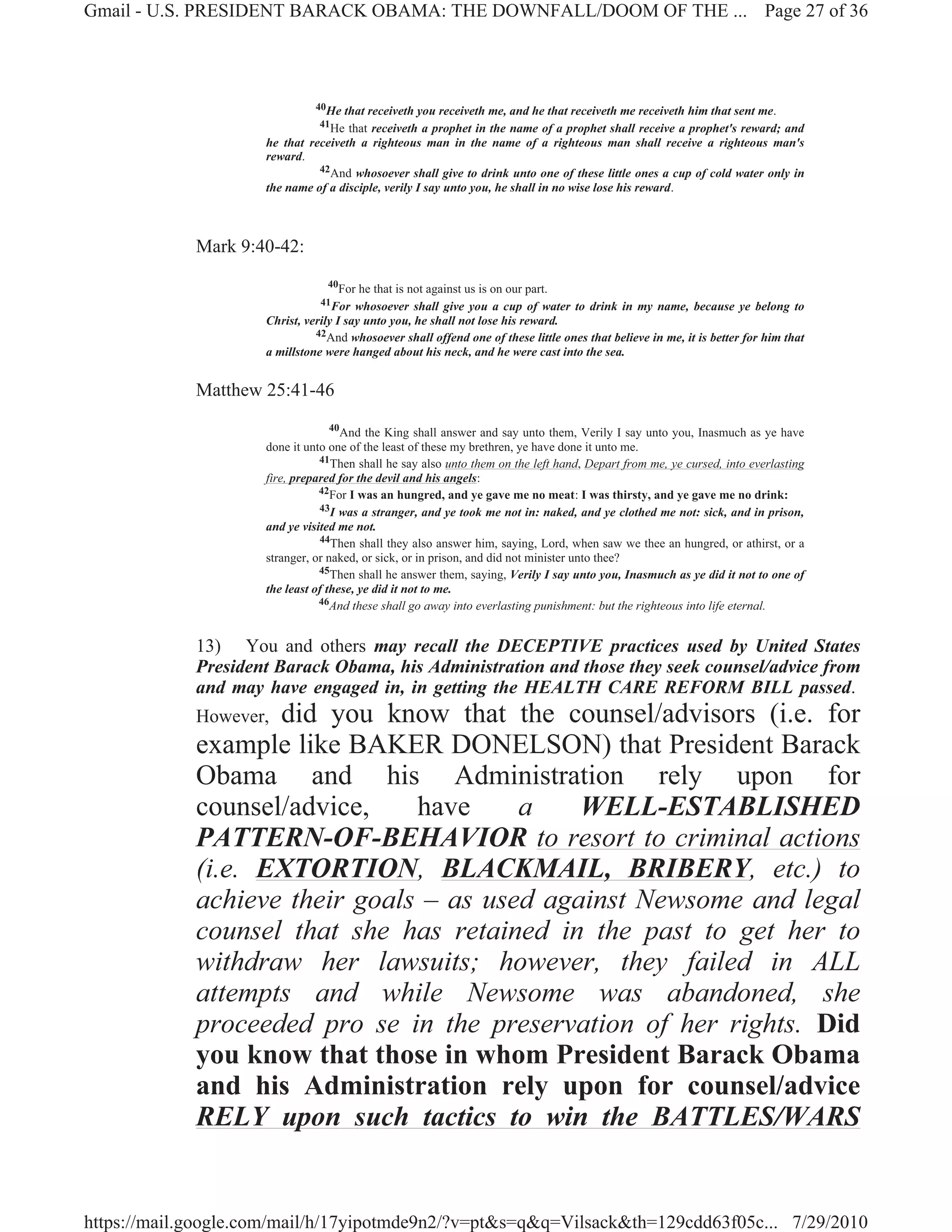 Gmail - U.S. PRESIDENT BARACK OBAMA: THE DOWNFALL/DOOM OF THE ... Page 27 of 36




                               40He that receiveth you receiveth me, and he that receiveth me receiveth him that sent me.
                               41He  that receiveth a prophet in the name of a prophet shall receive a prophet's reward; and
                     he that receiveth a righteous man in the name of a righteous man shall receive a righteous man's
                     reward.
                               42And whosoever shall give to drink unto one of these little ones a cup of cold water only in
                     the name of a disciple, verily I say unto you, he shall in no wise lose his reward.



             Mark 9:40-42:
                                 40
                                     For he that is not against us is on our part.
                                41For   whosoever shall give you a cup of water to drink in my name, because ye belong to
                     Christ, verily I say unto you, he shall not lose his reward.
                               42And whosoever shall offend one of these little ones that believe in me, it is better for him that
                     a millstone were hanged about his neck, and he were cast into the sea.


             Matthew 25:41-46
                                   40
                                      And the King shall answer and say unto them, Verily I say unto you, Inasmuch as ye have
                     done it unto one of the least of these my brethren, ye have done it unto me.
                                41Then shall he say also unto them on the left hand, Depart from me, ye cursed, into everlasting
                     fire, prepared for the devil and his angels:
                                42For I was an hungred, and ye gave me no meat: I was thirsty, and ye gave me no drink:
                                43I was a stranger, and ye took me not in: naked, and ye clothed me not: sick, and in prison,
                     and ye visited me not.
                                44Then shall they also answer him, saying, Lord, when saw we thee an hungred, or athirst, or a
                     stranger, or naked, or sick, or in prison, and did not minister unto thee?
                                45Then shall he answer them, saying, Verily I say unto you, Inasmuch as ye did it not to one of
                     the least of these, ye did it not to me.
                                46And these shall go away into everlasting punishment: but the righteous into life eternal.



             13) You and others may recall the DECEPTIVE practices used by United States
             President Barack Obama, his Administration and those they seek counsel/advice from
             and may have engaged in, in getting the HEALTH CARE REFORM BILL passed.
                    did you know that the counsel/advisors (i.e. for
             However,
             example like BAKER DONELSON) that President Barack
             Obama and his Administration rely upon for
             counsel/advice,    have     a    WELL-ESTABLISHED
             PATTERN-OF-BEHAVIOR to resort to criminal actions
             (i.e. EXTORTION, BLACKMAIL, BRIBERY, etc.) to
             achieve their goals – as used against Newsome and legal
             counsel that she has retained in the past to get her to
             withdraw her lawsuits; however, they failed in ALL
             attempts and while Newsome was abandoned, she
             proceeded pro se in the preservation of her rights. Did
             you know that those in whom President Barack Obama
             and his Administration rely upon for counsel/advice
             RELY upon such tactics to win the BATTLES/WARS


https://mail.google.com/mail/h/17yipotmde9n2/?v=pt&s=q&q=Vilsack&th=129cdd63f05c... 7/29/2010
 