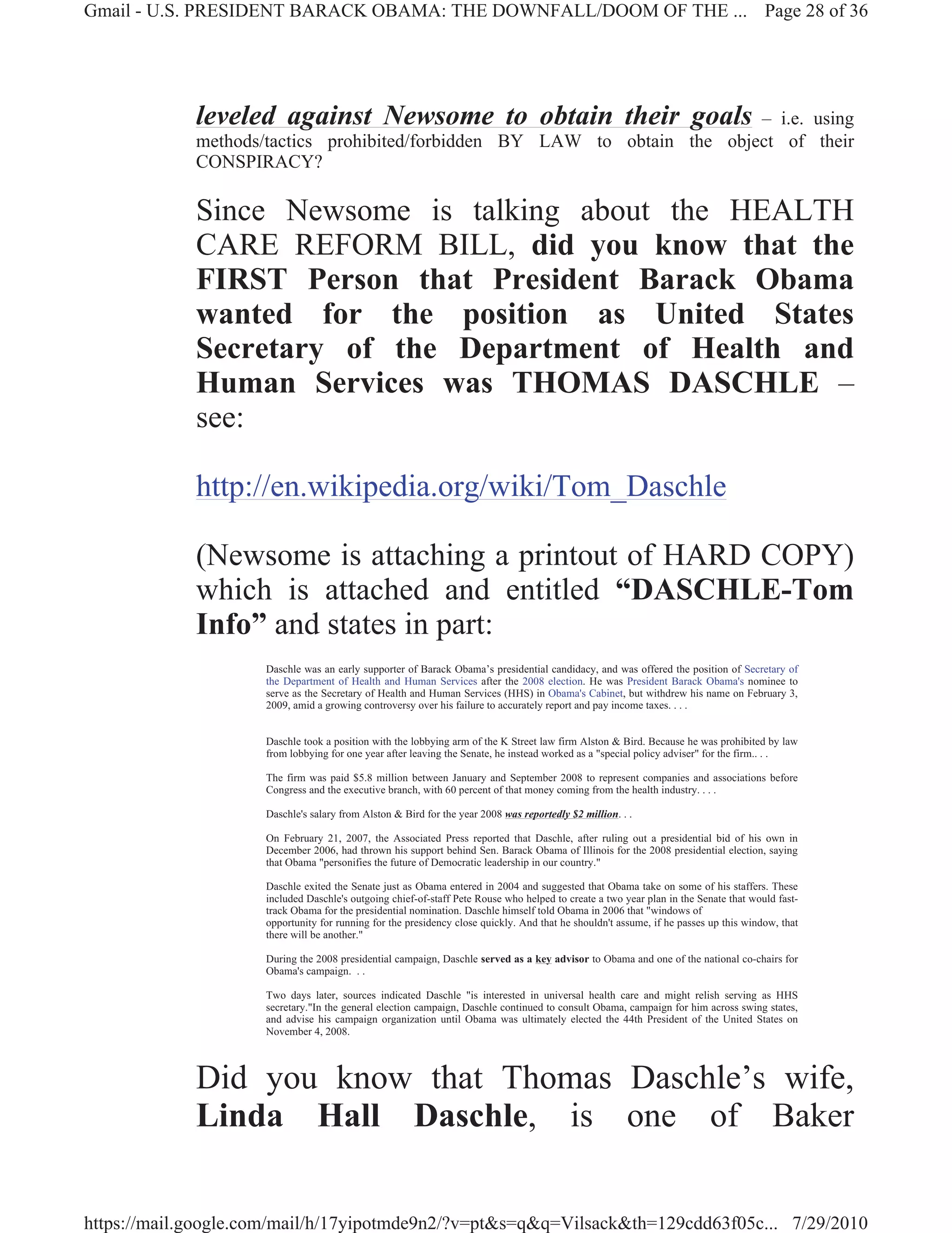 Gmail - U.S. PRESIDENT BARACK OBAMA: THE DOWNFALL/DOOM OF THE ... Page 28 of 36




             leveled against Newsome to obtain their goals                 – i.e. using
             methods/tactics prohibited/forbidden BY LAW to obtain the object of their
             CONSPIRACY?

             Since Newsome is talking about the HEALTH
             CARE REFORM BILL, did you know that the
             FIRST Person that President Barack Obama
             wanted for the position as United States
             Secretary of the Department of Health and
             Human Services was THOMAS DASCHLE –
             see:

             http://en.wikipedia.org/wiki/Tom_Daschle

             (Newsome is attaching a printout of HARD COPY)
             which is attached and entitled “DASCHLE-Tom
             Info” and states in part:
                     Daschle was an early supporter of Barack Obama’s presidential candidacy, and was offered the position of Secretary of
                     the Department of Health and Human Services after the 2008 election. He was President Barack Obama's nominee to
                     serve as the Secretary of Health and Human Services (HHS) in Obama's Cabinet, but withdrew his name on February 3,
                     2009, amid a growing controversy over his failure to accurately report and pay income taxes. . . .


                     Daschle took a position with the lobbying arm of the K Street law firm Alston & Bird. Because he was prohibited by law
                     from lobbying for one year after leaving the Senate, he instead worked as a "special policy adviser" for the firm.. . .

                     The firm was paid $5.8 million between January and September 2008 to represent companies and associations before
                     Congress and the executive branch, with 60 percent of that money coming from the health industry. . . .

                     Daschle's salary from Alston & Bird for the year 2008 was reportedly $2 million. . .

                     On February 21, 2007, the Associated Press reported that Daschle, after ruling out a presidential bid of his own in
                     December 2006, had thrown his support behind Sen. Barack Obama of Illinois for the 2008 presidential election, saying
                     that Obama "personifies the future of Democratic leadership in our country."

                     Daschle exited the Senate just as Obama entered in 2004 and suggested that Obama take on some of his staffers. These
                     included Daschle's outgoing chief-of-staff Pete Rouse who helped to create a two year plan in the Senate that would fast-
                     track Obama for the presidential nomination. Daschle himself told Obama in 2006 that "windows of
                     opportunity for running for the presidency close quickly. And that he shouldn't assume, if he passes up this window, that
                     there will be another."

                     During the 2008 presidential campaign, Daschle served as a key advisor to Obama and one of the national co-chairs for
                     Obama's campaign. . .

                     Two days later, sources indicated Daschle "is interested in universal health care and might relish serving as HHS
                     secretary."In the general election campaign, Daschle continued to consult Obama, campaign for him across swing states,
                     and advise his campaign organization until Obama was ultimately elected the 44th President of the United States on
                     November 4, 2008.



             Did you know that Thomas Daschle’s wife,
             Linda Hall Daschle, is one of Baker


https://mail.google.com/mail/h/17yipotmde9n2/?v=pt&s=q&q=Vilsack&th=129cdd63f05c... 7/29/2010
 