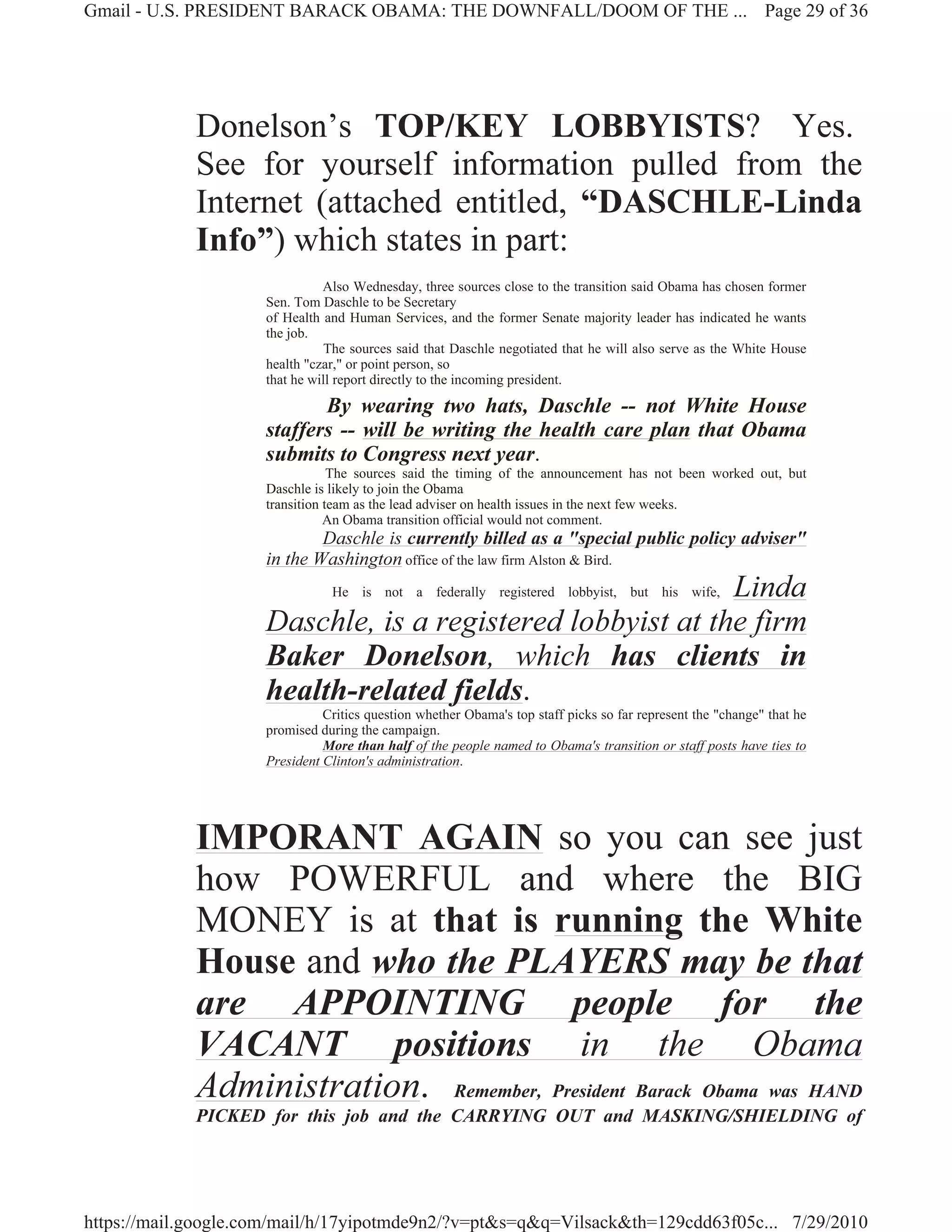 Gmail - U.S. PRESIDENT BARACK OBAMA: THE DOWNFALL/DOOM OF THE ... Page 29 of 36




             Donelson’s TOP/KEY LOBBYISTS? Yes.
             See for yourself information pulled from the
             Internet (attached entitled, “DASCHLE-Linda
             Info”) which states in part:
                               Also Wednesday, three sources close to the transition said Obama has chosen former
                     Sen. Tom Daschle to be Secretary
                     of Health and Human Services, and the former Senate majority leader has indicated he wants
                     the job.
                                The sources said that Daschle negotiated that he will also serve as the White House
                     health "czar," or point person, so
                     that he will report directly to the incoming president.

                            By wearing two hats, Daschle -- not White House
                     staffers -- will be writing the health care plan that Obama
                     submits to Congress next year.
                                 The sources said the timing of the announcement has not been worked out, but
                     Daschle is likely to join the Obama
                     transition team as the lead adviser on health issues in the next few weeks.
                                An Obama transition official would not comment.
                             Daschle is currently billed as a "special public policy adviser"
                     in the Washington office of the law firm Alston & Bird.
                                                            Linda
                                He is not a federally registered lobbyist, but his wife,

                     Daschle, is a registered lobbyist at the firm
                     Baker Donelson, which has clients in
                     health-related fields.
                               Critics question whether Obama's top staff picks so far represent the "change" that he
                     promised during the campaign.
                               More than half of the people named to Obama's transition or staff posts have ties to
                     President Clinton's administration.




             IMPORANT AGAIN so you can see just
             how POWERFUL and where the BIG
             MONEY is at that is running the White
             House and who the PLAYERS may be that
             are APPOINTING people for the
             VACANT positions in the Obama
             Administration. Remember, President Barack Obama was HAND
             PICKED for this job and the CARRYING OUT and MASKING/SHIELDING of




https://mail.google.com/mail/h/17yipotmde9n2/?v=pt&s=q&q=Vilsack&th=129cdd63f05c... 7/29/2010
 