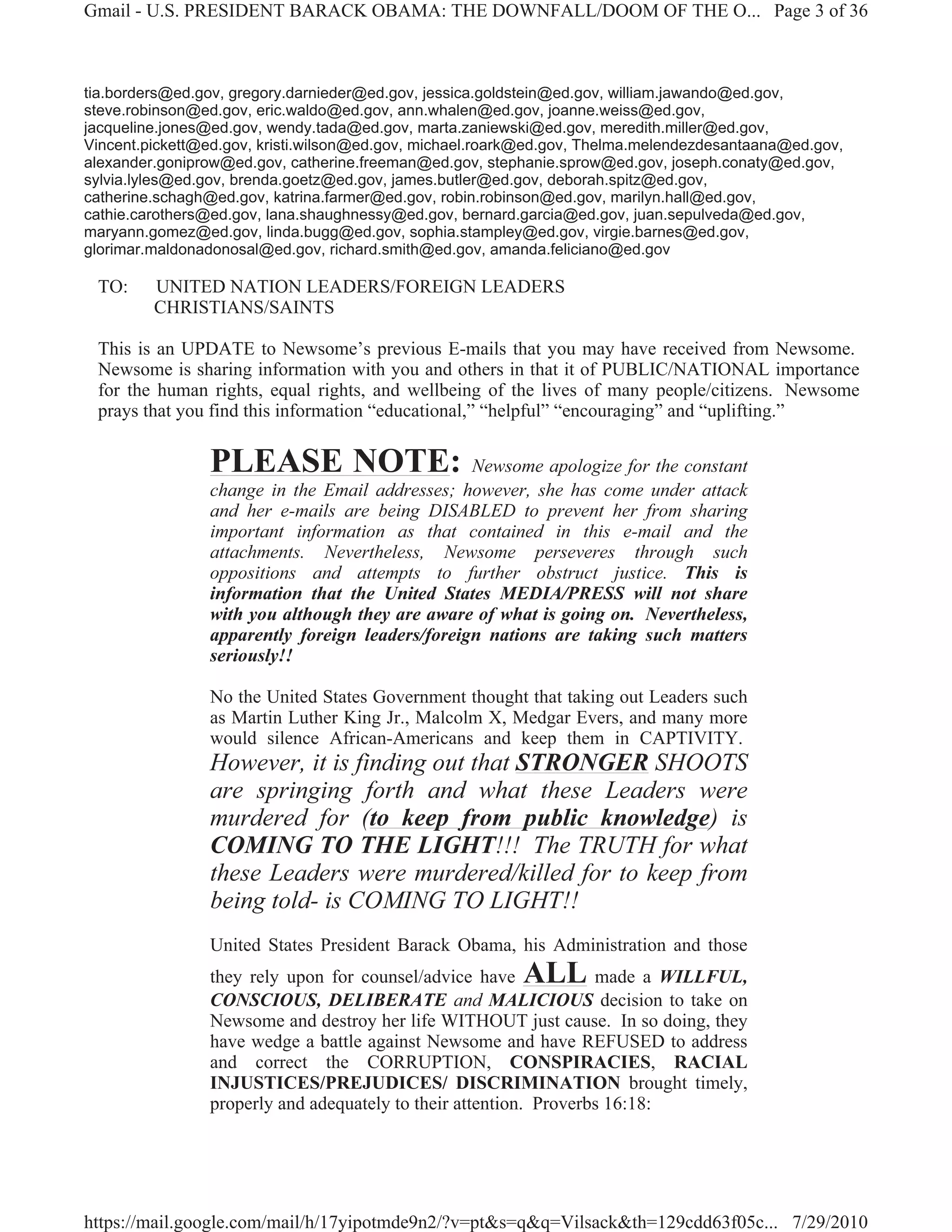 Gmail - U.S. PRESIDENT BARACK OBAMA: THE DOWNFALL/DOOM OF THE O... Page 3 of 36



tia.borders@ed.gov, gregory.darnieder@ed.gov, jessica.goldstein@ed.gov, william.jawando@ed.gov,
steve.robinson@ed.gov, eric.waldo@ed.gov, ann.whalen@ed.gov, joanne.weiss@ed.gov,
jacqueline.jones@ed.gov, wendy.tada@ed.gov, marta.zaniewski@ed.gov, meredith.miller@ed.gov,
Vincent.pickett@ed.gov, kristi.wilson@ed.gov, michael.roark@ed.gov, Thelma.melendezdesantaana@ed.gov,
alexander.goniprow@ed.gov, catherine.freeman@ed.gov, stephanie.sprow@ed.gov, joseph.conaty@ed.gov,
sylvia.lyles@ed.gov, brenda.goetz@ed.gov, james.butler@ed.gov, deborah.spitz@ed.gov,
catherine.schagh@ed.gov, katrina.farmer@ed.gov, robin.robinson@ed.gov, marilyn.hall@ed.gov,
cathie.carothers@ed.gov, lana.shaughnessy@ed.gov, bernard.garcia@ed.gov, juan.sepulveda@ed.gov,
maryann.gomez@ed.gov, linda.bugg@ed.gov, sophia.stampley@ed.gov, virgie.barnes@ed.gov,
glorimar.maldonadonosal@ed.gov, richard.smith@ed.gov, amanda.feliciano@ed.gov

 TO:     UNITED NATION LEADERS/FOREIGN LEADERS
         CHRISTIANS/SAINTS

 This is an UPDATE to Newsome’s previous E-mails that you may have received from Newsome.
 Newsome is sharing information with you and others in that it of PUBLIC/NATIONAL importance
 for the human rights, equal rights, and wellbeing of the lives of many people/citizens. Newsome
 prays that you find this information “educational,” “helpful” “encouraging” and “uplifting.”

                PLEASE NOTE:                     Newsome apologize for the constant
                change in the Email addresses; however, she has come under attack
                and her e-mails are being DISABLED to prevent her from sharing
                important information as that contained in this e-mail and the
                attachments. Nevertheless, Newsome perseveres through such
                oppositions and attempts to further obstruct justice. This is
                information that the United States MEDIA/PRESS will not share
                with you although they are aware of what is going on. Nevertheless,
                apparently foreign leaders/foreign nations are taking such matters
                seriously!!

                No the United States Government thought that taking out Leaders such
                as Martin Luther King Jr., Malcolm X, Medgar Evers, and many more
                would silence African-Americans and keep them in CAPTIVITY.
                However, it is finding out that STRONGER SHOOTS
                are springing forth and what these Leaders were
                murdered for (to keep from public knowledge) is
                COMING TO THE LIGHT!!! The TRUTH for what
                these Leaders were murdered/killed for to keep from
                being told- is COMING TO LIGHT!!
                United States President Barack Obama, his Administration and those
                they rely upon for counsel/advice have    ALL      made a WILLFUL,
                CONSCIOUS, DELIBERATE and MALICIOUS decision to take on
                Newsome and destroy her life WITHOUT just cause. In so doing, they
                have wedge a battle against Newsome and have REFUSED to address
                and correct the CORRUPTION, CONSPIRACIES, RACIAL
                INJUSTICES/PREJUDICES/ DISCRIMINATION brought timely,
                properly and adequately to their attention. Proverbs 16:18:




https://mail.google.com/mail/h/17yipotmde9n2/?v=pt&s=q&q=Vilsack&th=129cdd63f05c... 7/29/2010
 