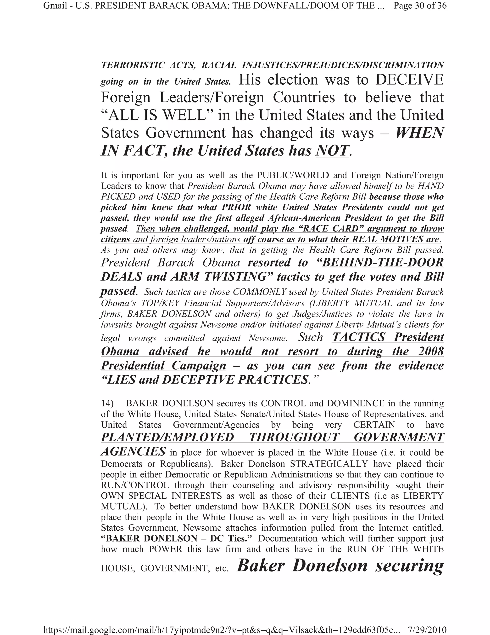 Gmail - U.S. PRESIDENT BARACK OBAMA: THE DOWNFALL/DOOM OF THE ... Page 30 of 36




             TERRORISTIC ACTS, RACIAL INJUSTICES/PREJUDICES/DISCRIMINATION
                                His election was to DECEIVE
             going on in the United States.
             Foreign Leaders/Foreign Countries to believe that
             “ALL IS WELL” in the United States and the United
             States Government has changed its ways – WHEN
             IN FACT, the United States has NOT.
             It is important for you as well as the PUBLIC/WORLD and Foreign Nation/Foreign
             Leaders to know that President Barack Obama may have allowed himself to be HAND
             PICKED and USED for the passing of the Health Care Reform Bill because those who
             picked him knew that what PRIOR white United States Presidents could not get
             passed, they would use the first alleged African-American President to get the Bill
             passed. Then when challenged, would play the “RACE CARD” argument to throw
             citizens and foreign leaders/nations off course as to what their REAL MOTIVES are.
             As you and others may know, that in getting the Health Care Reform Bill passed,
             President Barack Obama resorted to “BEHIND-THE-DOOR
             DEALS and ARM TWISTING” tactics to get the votes and Bill
             passed. Such tactics are those COMMONLY used by United States President Barack
             Obama’s TOP/KEY Financial Supporters/Advisors (LIBERTY MUTUAL and its law
             firms, BAKER DONELSON and others) to get Judges/Justices to violate the laws in
             lawsuits brought against Newsome and/or initiated against Liberty Mutual’s clients for
             legal wrongs committed against Newsome. Such TACTICS President
             Obama advised he would not resort to during the 2008
             Presidential Campaign – as you can see from the evidence
             “LIES and DECEPTIVE PRACTICES.”
             14) BAKER DONELSON secures its CONTROL and DOMINENCE in the running
             of the White House, United States Senate/United States House of Representatives, and
             United States Government/Agencies by being very CERTAIN to have
             PLANTED/EMPLOYED THROUGHOUT GOVERNMENT
             AGENCIES in place for whoever is placed in the White House (i.e. it could be
             Democrats or Republicans). Baker Donelson STRATEGICALLY have placed their
             people in either Democratic or Republican Administrations so that they can continue to
             RUN/CONTROL through their counseling and advisory responsibility sought their
             OWN SPECIAL INTERESTS as well as those of their CLIENTS (i.e as LIBERTY
             MUTUAL). To better understand how BAKER DONELSON uses its resources and
             place their people in the White House as well as in very high positions in the United
             States Government, Newsome attaches information pulled from the Internet entitled,
             “BAKER DONELSON – DC Ties.” Documentation which will further support just
             how much POWER this law firm and others have in the RUN OF THE WHITE

             HOUSE, GOVERNMENT, etc.           Baker Donelson securing


https://mail.google.com/mail/h/17yipotmde9n2/?v=pt&s=q&q=Vilsack&th=129cdd63f05c... 7/29/2010
 