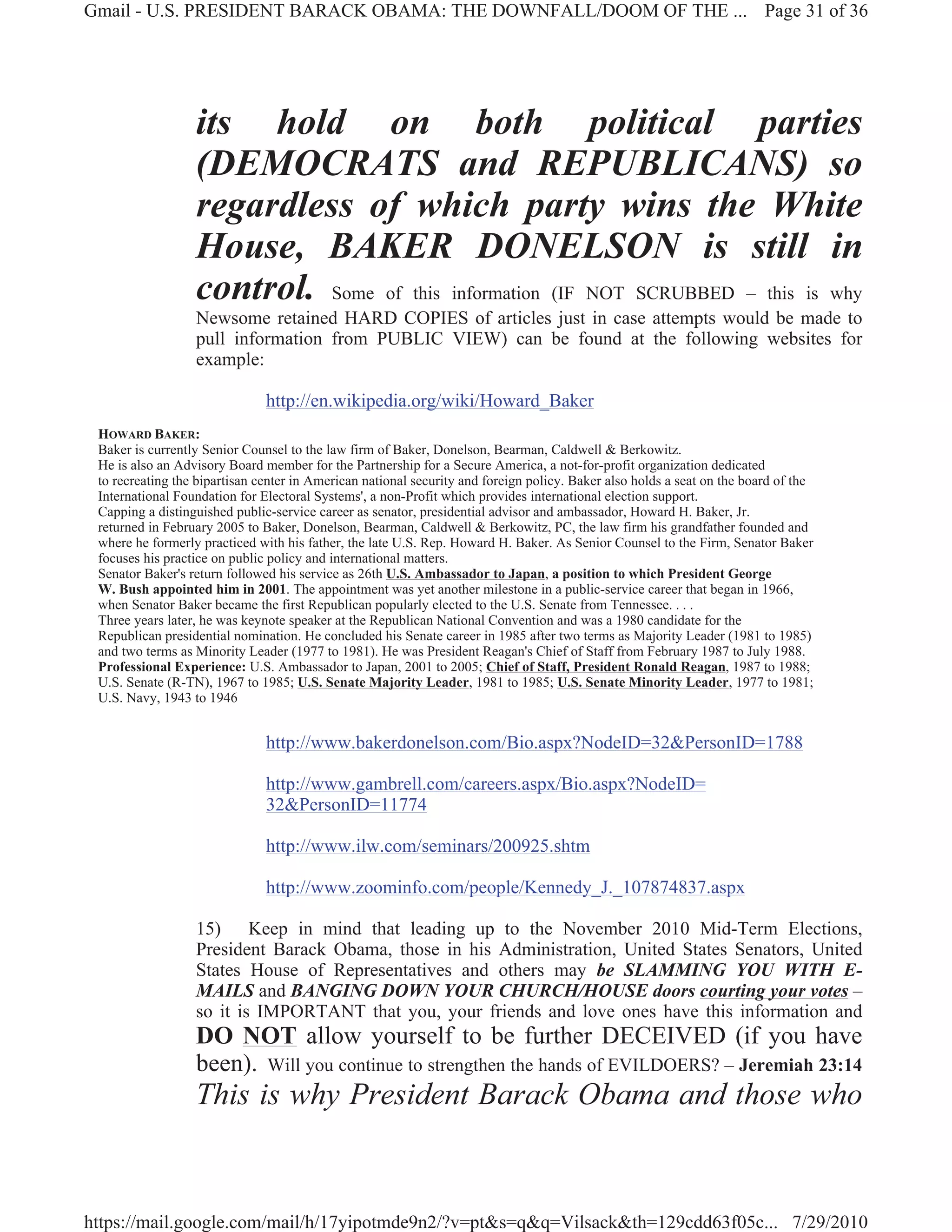 Gmail - U.S. PRESIDENT BARACK OBAMA: THE DOWNFALL/DOOM OF THE ... Page 31 of 36




                  its hold on both political parties
                  (DEMOCRATS and REPUBLICANS) so
                  regardless of which party wins the White
                  House, BAKER DONELSON is still in
                  control. Some of this information (IF NOT SCRUBBED – this is why
                  Newsome retained HARD COPIES of articles just in case attempts would be made to
                  pull information from PUBLIC VIEW) can be found at the following websites for
                  example:

                               http://en.wikipedia.org/wiki/Howard_Baker
 HOWARD BAKER:
 Baker is currently Senior Counsel to the law firm of Baker, Donelson, Bearman, Caldwell & Berkowitz.
 He is also an Advisory Board member for the Partnership for a Secure America, a not-for-profit organization dedicated
 to recreating the bipartisan center in American national security and foreign policy. Baker also holds a seat on the board of the
 International Foundation for Electoral Systems', a non-Profit which provides international election support.
 Capping a distinguished public-service career as senator, presidential advisor and ambassador, Howard H. Baker, Jr.
 returned in February 2005 to Baker, Donelson, Bearman, Caldwell & Berkowitz, PC, the law firm his grandfather founded and
 where he formerly practiced with his father, the late U.S. Rep. Howard H. Baker. As Senior Counsel to the Firm, Senator Baker
 focuses his practice on public policy and international matters.
 Senator Baker's return followed his service as 26th U.S. Ambassador to Japan, a position to which President George
 W. Bush appointed him in 2001. The appointment was yet another milestone in a public-service career that began in 1966,
 when Senator Baker became the first Republican popularly elected to the U.S. Senate from Tennessee. . . .
 Three years later, he was keynote speaker at the Republican National Convention and was a 1980 candidate for the
 Republican presidential nomination. He concluded his Senate career in 1985 after two terms as Majority Leader (1981 to 1985)
 and two terms as Minority Leader (1977 to 1981). He was President Reagan's Chief of Staff from February 1987 to July 1988.
 Professional Experience: U.S. Ambassador to Japan, 2001 to 2005; Chief of Staff, President Ronald Reagan, 1987 to 1988;
 U.S. Senate (R-TN), 1967 to 1985; U.S. Senate Majority Leader, 1981 to 1985; U.S. Senate Minority Leader, 1977 to 1981;
 U.S. Navy, 1943 to 1946


                               http://www.bakerdonelson.com/Bio.aspx?NodeID=32&PersonID=1788

                               http://www.gambrell.com/careers.aspx/Bio.aspx?NodeID=
                               32&PersonID=11774

                               http://www.ilw.com/seminars/200925.shtm

                               http://www.zoominfo.com/people/Kennedy_J._107874837.aspx

                  15) Keep in mind that leading up to the November 2010 Mid-Term Elections,
                  President Barack Obama, those in his Administration, United States Senators, United
                  States House of Representatives and others may be SLAMMING YOU WITH E-
                  MAILS and BANGING DOWN YOUR CHURCH/HOUSE doors courting your votes –
                  so it is IMPORTANT that you, your friends and love ones have this information and
                  DO NOT allow yourself to be further DECEIVED (if you have
                  been). Will you continue to strengthen the hands of EVILDOERS? – Jeremiah 23:14
                  This is why President Barack Obama and those who


https://mail.google.com/mail/h/17yipotmde9n2/?v=pt&s=q&q=Vilsack&th=129cdd63f05c... 7/29/2010
 