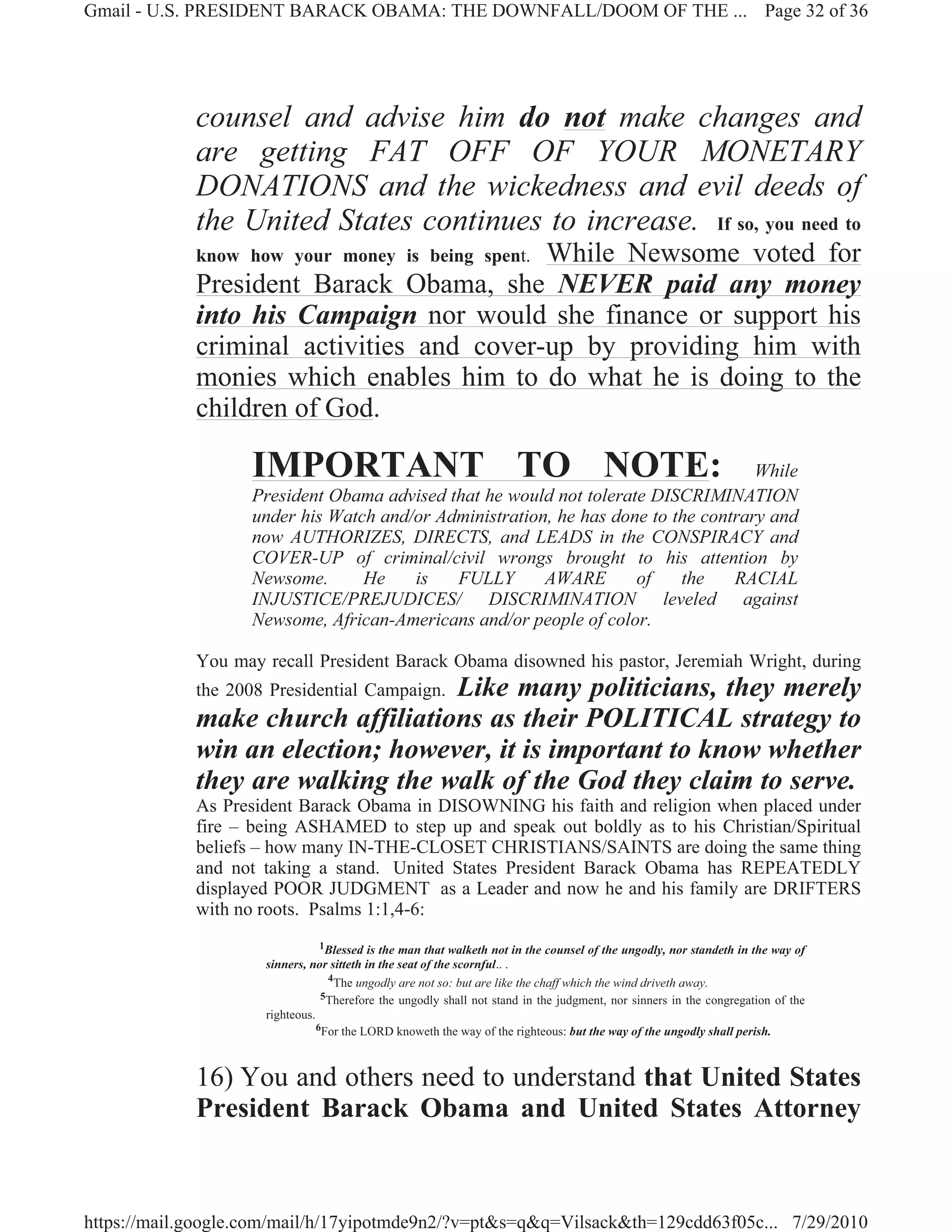 Gmail - U.S. PRESIDENT BARACK OBAMA: THE DOWNFALL/DOOM OF THE ... Page 32 of 36




             counsel and advise him do not make changes and
             are getting FAT OFF OF YOUR MONETARY
             DONATIONS and the wickedness and evil deeds of
             the United States continues to increase. If so, you need to
                                           While Newsome voted for
             know how your money is being spent.
             President Barack Obama, she NEVER paid any money
             into his Campaign nor would she finance or support his
             criminal activities and cover-up by providing him with
             monies which enables him to do what he is doing to the
             children of God.

                   IMPORTANT TO NOTE:                                               While
                   President Obama advised that he would not tolerate DISCRIMINATION
                   under his Watch and/or Administration, he has done to the contrary and
                   now AUTHORIZES, DIRECTS, and LEADS in the CONSPIRACY and
                   COVER-UP of criminal/civil wrongs brought to his attention by
                   Newsome.      He    is   FULLY       AWARE       of    the    RACIAL
                   INJUSTICE/PREJUDICES/ DISCRIMINATION leveled against
                   Newsome, African-Americans and/or people of color.

             You may recall President Barack Obama disowned his pastor, Jeremiah Wright, during
                                   Like many politicians, they merely
             the 2008 Presidential Campaign.
             make church affiliations as their POLITICAL strategy to
             win an election; however, it is important to know whether
             they are walking the walk of the God they claim to serve.
             As President Barack Obama in DISOWNING his faith and religion when placed under
             fire – being ASHAMED to step up and speak out boldly as to his Christian/Spiritual
             beliefs – how many IN-THE-CLOSET CHRISTIANS/SAINTS are doing the same thing
             and not taking a stand. United States President Barack Obama has REPEATEDLY
             displayed POOR JUDGMENT as a Leader and now he and his family are DRIFTERS
             with no roots. Psalms 1:1,4-6:
                                 1Blessed is the man that walketh not in the counsel of the ungodly, nor standeth in the way of
                     sinners, nor sitteth in the seat of the scornful.. .
                                  4
                                    The ungodly are not so: but are like the chaff which the wind driveth away.
                                 5Therefore the ungodly shall not stand in the judgment, nor sinners in the congregation of the
                     righteous.
                                6For the LORD knoweth the way of the righteous: but the way of the ungodly shall perish.




             16) You and others need to understand that United States
             President Barack Obama and United States Attorney


https://mail.google.com/mail/h/17yipotmde9n2/?v=pt&s=q&q=Vilsack&th=129cdd63f05c... 7/29/2010
 