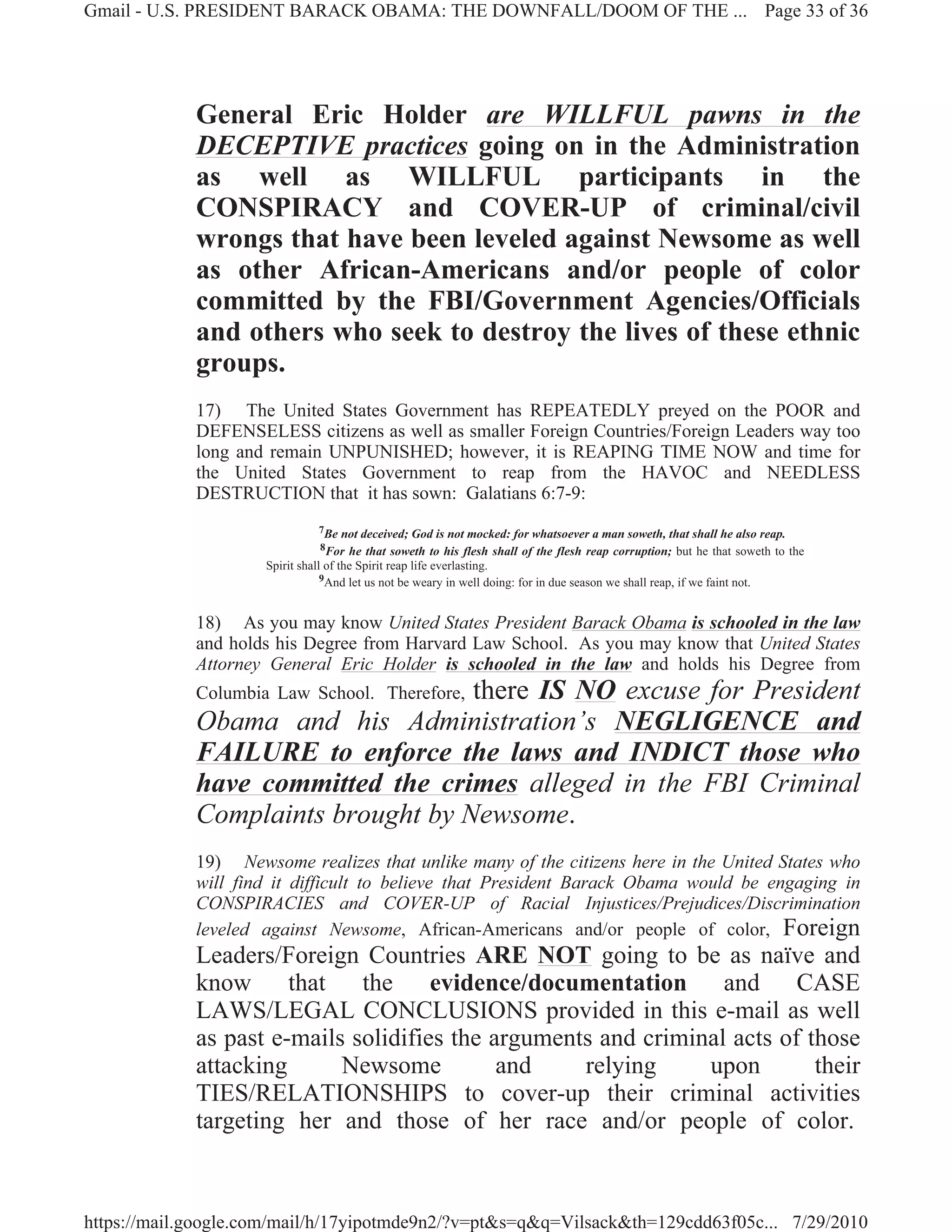 Gmail - U.S. PRESIDENT BARACK OBAMA: THE DOWNFALL/DOOM OF THE ... Page 33 of 36




             General Eric Holder are WILLFUL pawns in the
             DECEPTIVE practices going on in the Administration
             as well as WILLFUL participants in the
             CONSPIRACY and COVER-UP of criminal/civil
             wrongs that have been leveled against Newsome as well
             as other African-Americans and/or people of color
             committed by the FBI/Government Agencies/Officials
             and others who seek to destroy the lives of these ethnic
             groups.
             17) The United States Government has REPEATEDLY preyed on the POOR and
             DEFENSELESS citizens as well as smaller Foreign Countries/Foreign Leaders way too
             long and remain UNPUNISHED; however, it is REAPING TIME NOW and time for
             the United States Government to reap from the HAVOC and NEEDLESS
             DESTRUCTION that it has sown: Galatians 6:7-9:
                               7Be    not deceived; God is not mocked: for whatsoever a man soweth, that shall he also reap.
                               8For    he that soweth to his flesh shall of the flesh reap corruption; but he that soweth to the
                     Spirit shall of the Spirit reap life everlasting.
                                 9And let us not be weary in well doing: for in due season we shall reap, if we faint not.



             18) As you may know United States President Barack Obama is schooled in the law
             and holds his Degree from Harvard Law School. As you may know that United States
             Attorney General Eric Holder is schooled in the law and holds his Degree from
                                    there IS NO excuse for President
             Columbia Law School. Therefore,
             Obama and his Administration’s NEGLIGENCE and
             FAILURE to enforce the laws and INDICT those who
             have committed the crimes alleged in the FBI Criminal
             Complaints brought by Newsome.
             19) Newsome realizes that unlike many of the citizens here in the United States who
             will find it difficult to believe that President Barack Obama would be engaging in
             CONSPIRACIES and COVER-UP of Racial Injustices/Prejudices/Discrimination
             leveled against Newsome, African-Americans and/or people of color, Foreign
             Leaders/Foreign Countries ARE NOT going to be as naïve and
             know that the evidence/documentation and CASE
             LAWS/LEGAL CONCLUSIONS provided in this e-mail as well
             as past e-mails solidifies the arguments and criminal acts of those
             attacking      Newsome          and    relying     upon        their
             TIES/RELATIONSHIPS to cover-up their criminal activities
             targeting her and those of her race and/or people of color.



https://mail.google.com/mail/h/17yipotmde9n2/?v=pt&s=q&q=Vilsack&th=129cdd63f05c... 7/29/2010
 