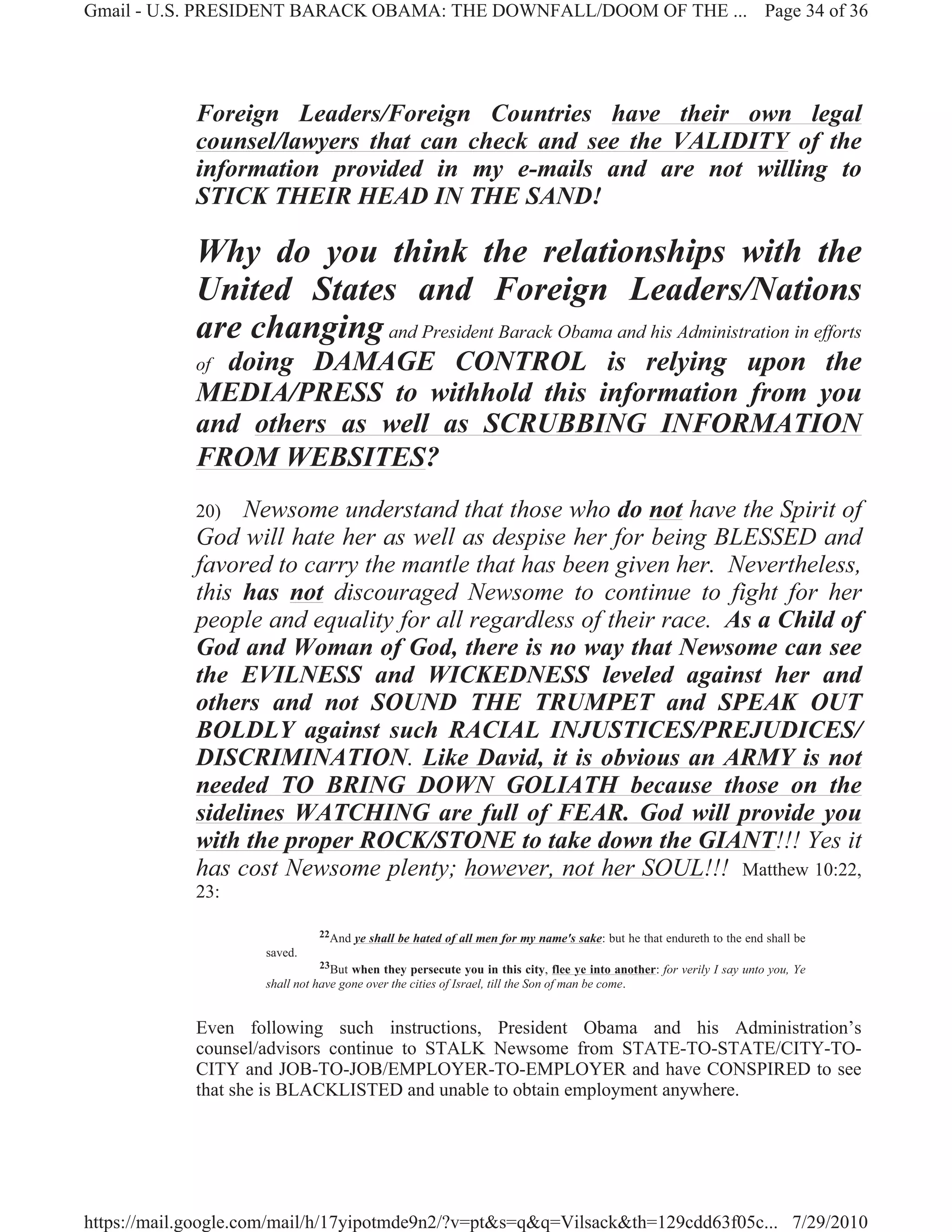 Gmail - U.S. PRESIDENT BARACK OBAMA: THE DOWNFALL/DOOM OF THE ... Page 34 of 36




             Foreign Leaders/Foreign Countries have their own legal
             counsel/lawyers that can check and see the VALIDITY of the
             information provided in my e-mails and are not willing to
             STICK THEIR HEAD IN THE SAND!

             Why do you think the relationships with the
             United States and Foreign Leaders/Nations
             are changing and President Barack Obama and his Administration in efforts
             ofdoing DAMAGE CONTROL is relying upon the
             MEDIA/PRESS to withhold this information from you
             and others as well as SCRUBBING INFORMATION
             FROM WEBSITES?
             20)  Newsome understand that those who do not have the Spirit of
             God will hate her as well as despise her for being BLESSED and
             favored to carry the mantle that has been given her. Nevertheless,
             this has not discouraged Newsome to continue to fight for her
             people and equality for all regardless of their race. As a Child of
             God and Woman of God, there is no way that Newsome can see
             the EVILNESS and WICKEDNESS leveled against her and
             others and not SOUND THE TRUMPET and SPEAK OUT
             BOLDLY against such RACIAL INJUSTICES/PREJUDICES/
             DISCRIMINATION. Like David, it is obvious an ARMY is not
             needed TO BRING DOWN GOLIATH because those on the
             sidelines WATCHING are full of FEAR. God will provide you
             with the proper ROCK/STONE to take down the GIANT!!! Yes it
             has cost Newsome plenty; however, not her SOUL!!! Matthew 10:22,
             23:

                               22And   ye shall be hated of all men for my name's sake: but he that endureth to the end shall be
                     saved.
                                23But when they persecute you in this city, flee ye into another: for verily I say unto you, Ye
                     shall not have gone over the cities of Israel, till the Son of man be come.


             Even following such instructions, President Obama and his Administration’s
             counsel/advisors continue to STALK Newsome from STATE-TO-STATE/CITY-TO-
             CITY and JOB-TO-JOB/EMPLOYER-TO-EMPLOYER and have CONSPIRED to see
             that she is BLACKLISTED and unable to obtain employment anywhere.




https://mail.google.com/mail/h/17yipotmde9n2/?v=pt&s=q&q=Vilsack&th=129cdd63f05c... 7/29/2010
 