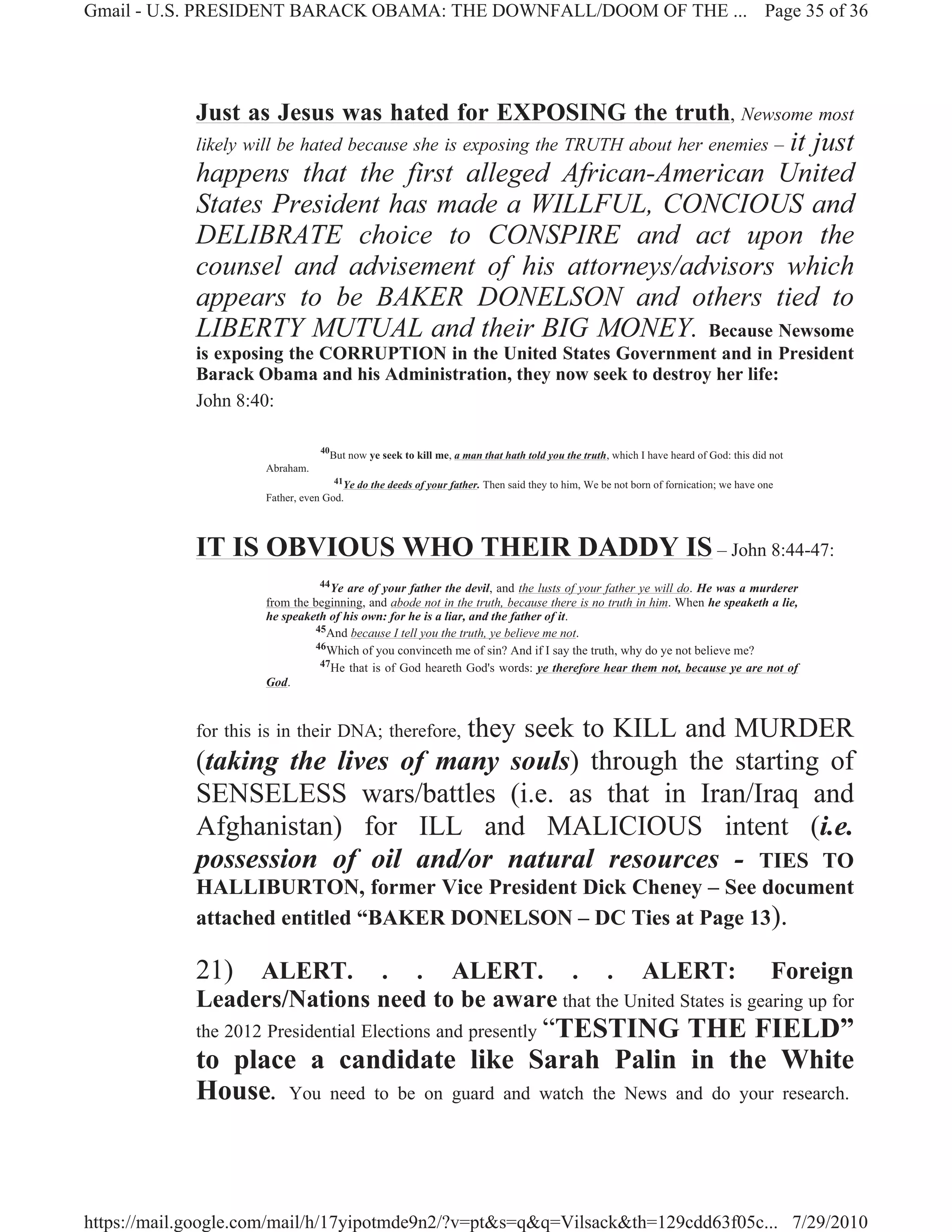 Gmail - U.S. PRESIDENT BARACK OBAMA: THE DOWNFALL/DOOM OF THE ... Page 35 of 36




             Just as Jesus was hated for EXPOSING the truth, Newsome most
                                                              it just
             likely will be hated because she is exposing the TRUTH about her enemies –
             happens that the first alleged African-American United
             States President has made a WILLFUL, CONCIOUS and
             DELIBRATE choice to CONSPIRE and act upon the
             counsel and advisement of his attorneys/advisors which
             appears to be BAKER DONELSON and others tied to
             LIBERTY MUTUAL and their BIG MONEY. Because Newsome
             is exposing the CORRUPTION in the United States Government and in President
             Barack Obama and his Administration, they now seek to destroy her life:
             John 8:40:

                                  40
                                       But now ye seek to kill me, a man that hath told you the truth, which I have heard of God: this did not
                      Abraham.
                                     41Ye do the deeds of your father. Then said they to him, We be not born of fornication; we have one
                      Father, even God.




             IT IS OBVIOUS WHO THEIR DADDY IS – John 8:44-47:
                                 44Ye are of your father the devil, and the lusts of your father ye will do. He was a murderer
                      from the beginning, and abode not in the truth, because there is no truth in him. When he speaketh a lie,
                      he speaketh of his own: for he is a liar, and the father of it.
                                45And because I tell you the truth, ye believe me not.
                                46Which of you convinceth me of sin? And if I say the truth, why do ye not believe me?
                                 47He that is of God heareth God's words: ye therefore hear them not, because ye are not of
                      God.



                                    they seek to KILL and MURDER
             for this is in their DNA; therefore,
             (taking the lives of many souls) through the starting of
             SENSELESS wars/battles (i.e. as that in Iran/Iraq and
             Afghanistan) for ILL and MALICIOUS intent (i.e.
             possession of oil and/or natural resources - TIES TO
             HALLIBURTON, former Vice President Dick Cheney – See document
             attached entitled “BAKER DONELSON – DC Ties at Page 13).

             21) ALERT.      . . ALERT. . . ALERT: Foreign
             Leaders/Nations need to be aware that the United States is gearing up for
             the 2012 Presidential Elections and presently “TESTING
                                                                THE FIELD”
             to place a candidate like Sarah Palin in the White
             House. You need to be on guard and watch the News and do your research.



https://mail.google.com/mail/h/17yipotmde9n2/?v=pt&s=q&q=Vilsack&th=129cdd63f05c... 7/29/2010
 
