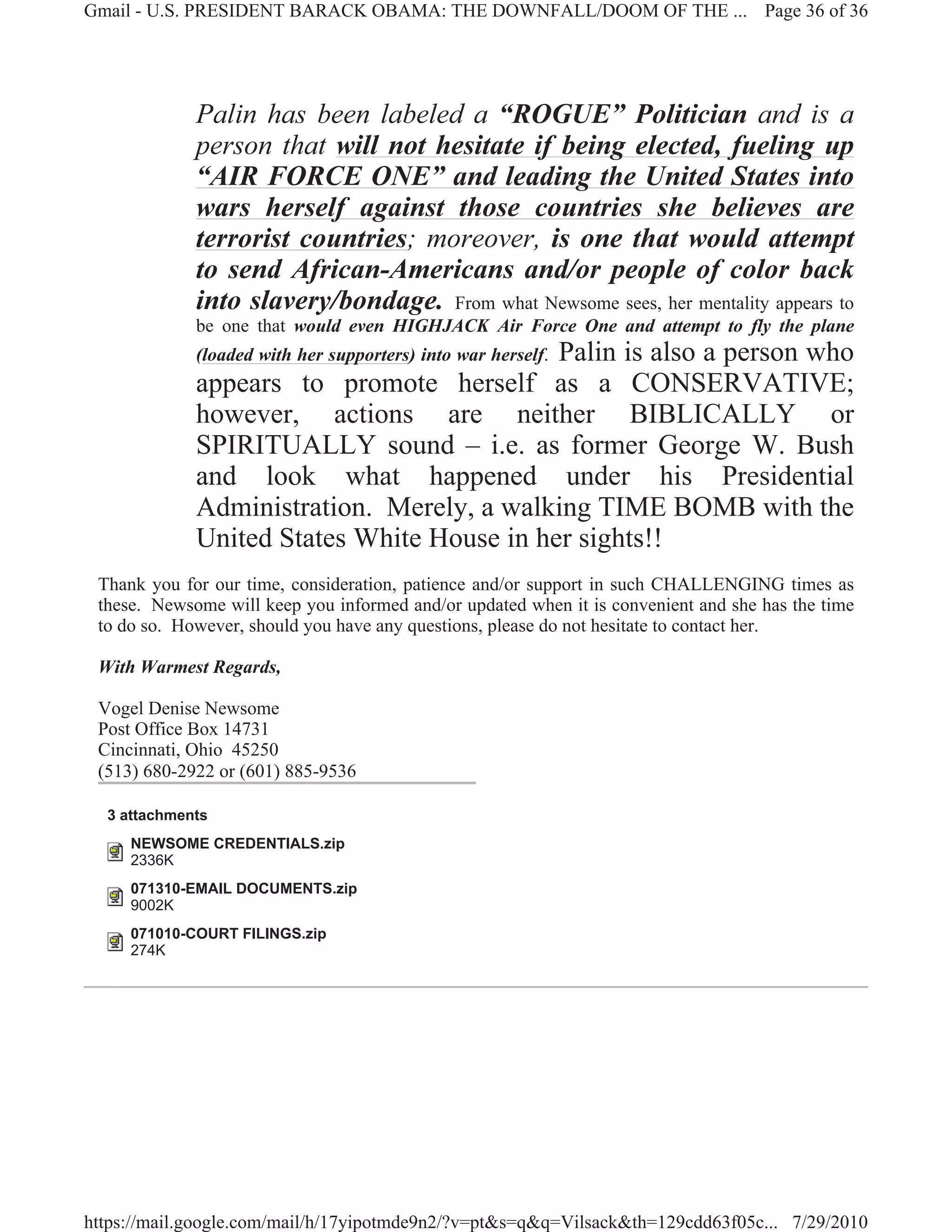 Gmail - U.S. PRESIDENT BARACK OBAMA: THE DOWNFALL/DOOM OF THE ... Page 36 of 36




             Palin has been labeled a “ROGUE” Politician and is a
             person that will not hesitate if being elected, fueling up
             “AIR FORCE ONE” and leading the United States into
             wars herself against those countries she believes are
             terrorist countries; moreover, is one that would attempt
             to send African-Americans and/or people of color back
             into slavery/bondage. From what Newsome sees, her mentality appears to
             be one that would even HIGHJACK Air Force One and attempt to fly the plane
                                            Palin is also a person who
             (loaded with her supporters) into war herself.
             appears to promote herself as a CONSERVATIVE;
             however, actions are neither BIBLICALLY or
             SPIRITUALLY sound – i.e. as former George W. Bush
             and look what happened under his Presidential
             Administration. Merely, a walking TIME BOMB with the
             United States White House in her sights!!
 Thank you for our time, consideration, patience and/or support in such CHALLENGING times as
 these. Newsome will keep you informed and/or updated when it is convenient and she has the time
 to do so. However, should you have any questions, please do not hesitate to contact her.

 With Warmest Regards,

 Vogel Denise Newsome
 Post Office Box 14731
 Cincinnati, Ohio 45250
 (513) 680-2922 or (601) 885-9536

  3 attachments
     NEWSOME CREDENTIALS.zip
     2336K
     071310-EMAIL DOCUMENTS.zip
     9002K
     071010-COURT FILINGS.zip
     274K




https://mail.google.com/mail/h/17yipotmde9n2/?v=pt&s=q&q=Vilsack&th=129cdd63f05c... 7/29/2010
 