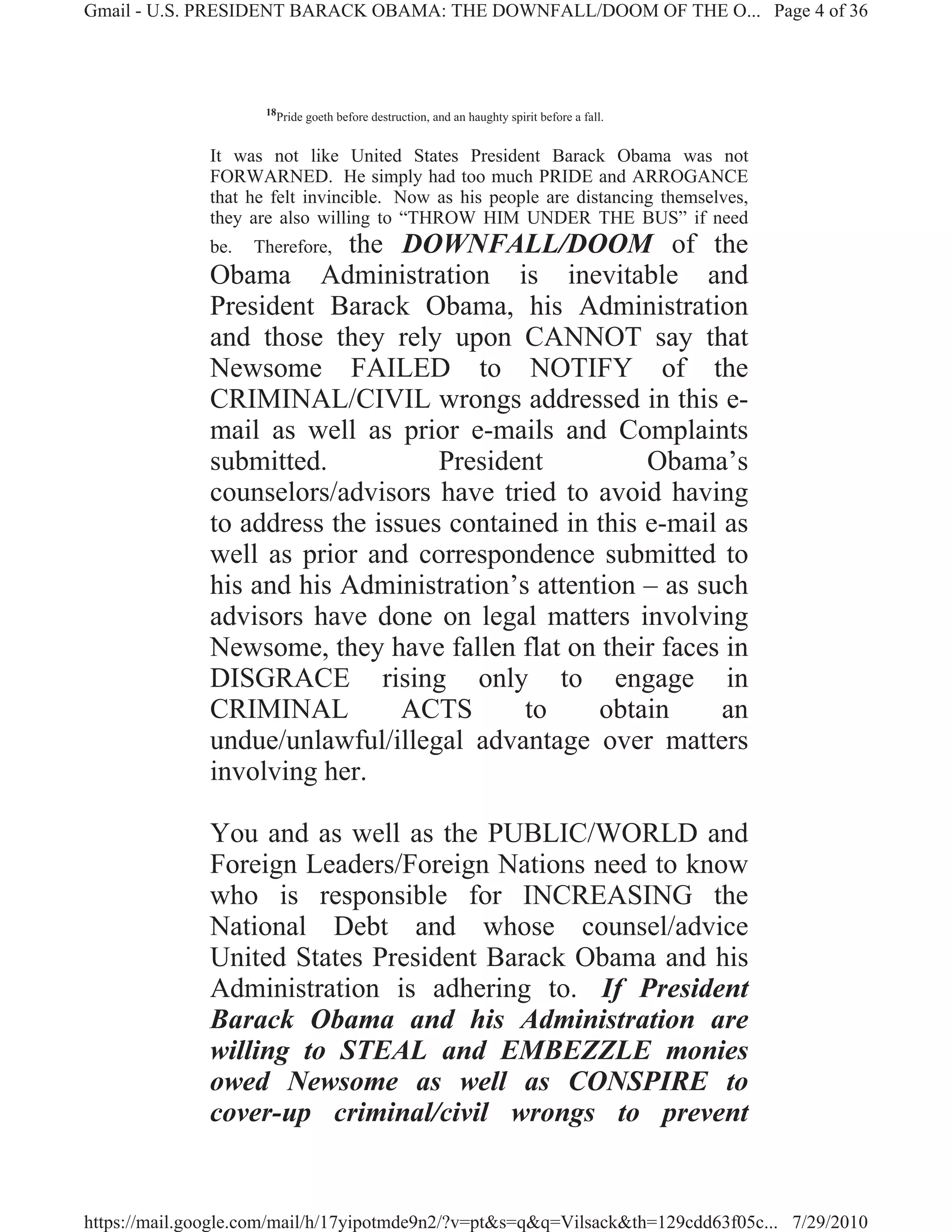 Gmail - U.S. PRESIDENT BARACK OBAMA: THE DOWNFALL/DOOM OF THE O... Page 4 of 36




                     18
                          Pride goeth before destruction, and an haughty spirit before a fall.


              It was not like United States President Barack Obama was not
              FORWARNED. He simply had too much PRIDE and ARROGANCE
              that he felt invincible. Now as his people are distancing themselves,
              they are also willing to “THROW HIM UNDER THE BUS” if need
              be.          the DOWNFALL/DOOM of the
                    Therefore,
              Obama Administration is inevitable and
              President Barack Obama, his Administration
              and those they rely upon CANNOT say that
              Newsome FAILED to NOTIFY of the
              CRIMINAL/CIVIL wrongs addressed in this e-
              mail as well as prior e-mails and Complaints
              submitted.           President          Obama’s
              counselors/advisors have tried to avoid having
              to address the issues contained in this e-mail as
              well as prior and correspondence submitted to
              his and his Administration’s attention – as such
              advisors have done on legal matters involving
              Newsome, they have fallen flat on their faces in
              DISGRACE rising only to engage in
              CRIMINAL          ACTS       to    obtain      an
              undue/unlawful/illegal advantage over matters
              involving her.

              You and as well as the PUBLIC/WORLD and
              Foreign Leaders/Foreign Nations need to know
              who is responsible for INCREASING the
              National Debt and whose counsel/advice
              United States President Barack Obama and his
              Administration is adhering to. If President
              Barack Obama and his Administration are
              willing to STEAL and EMBEZZLE monies
              owed Newsome as well as CONSPIRE to
              cover-up criminal/civil wrongs to prevent


https://mail.google.com/mail/h/17yipotmde9n2/?v=pt&s=q&q=Vilsack&th=129cdd63f05c... 7/29/2010
 