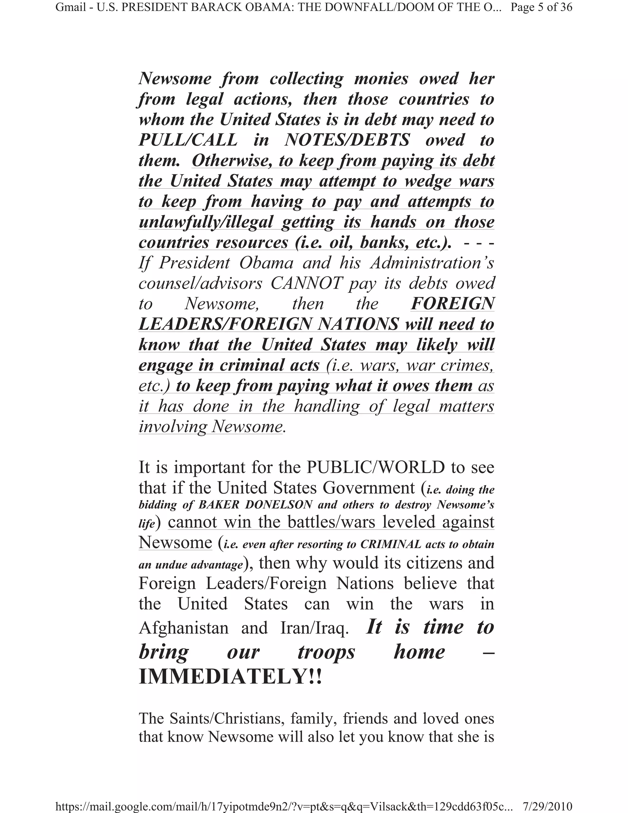 Gmail - U.S. PRESIDENT BARACK OBAMA: THE DOWNFALL/DOOM OF THE O... Page 5 of 36




              Newsome from collecting monies owed her
              from legal actions, then those countries to
              whom the United States is in debt may need to
              PULL/CALL in NOTES/DEBTS owed to
              them. Otherwise, to keep from paying its debt
              the United States may attempt to wedge wars
              to keep from having to pay and attempts to
              unlawfully/illegal getting its hands on those
              countries resources (i.e. oil, banks, etc.). - - -
              If President Obama and his Administration’s
              counsel/advisors CANNOT pay its debts owed
              to     Newsome,      then     the    FOREIGN
              LEADERS/FOREIGN NATIONS will need to
              know that the United States may likely will
              engage in criminal acts (i.e. wars, war crimes,
              etc.) to keep from paying what it owes them as
              it has done in the handling of legal matters
              involving Newsome.

              It is important for the PUBLIC/WORLD to see
              that if the United States Government (i.e. doing the
              bidding of BAKER DONELSON and others to destroy Newsome’s
              life)cannot win the battles/wars leveled against
              Newsome (i.e. even after resorting to CRIMINAL acts to obtain
              an undue advantage), then why would its citizens and
              Foreign Leaders/Foreign Nations believe that
              the United States can win the wars in
              Afghanistan and Iran/Iraq. It is time to
              bring our troops                              home            –
              IMMEDIATELY!!
              The Saints/Christians, family, friends and loved ones
              that know Newsome will also let you know that she is



https://mail.google.com/mail/h/17yipotmde9n2/?v=pt&s=q&q=Vilsack&th=129cdd63f05c... 7/29/2010
 