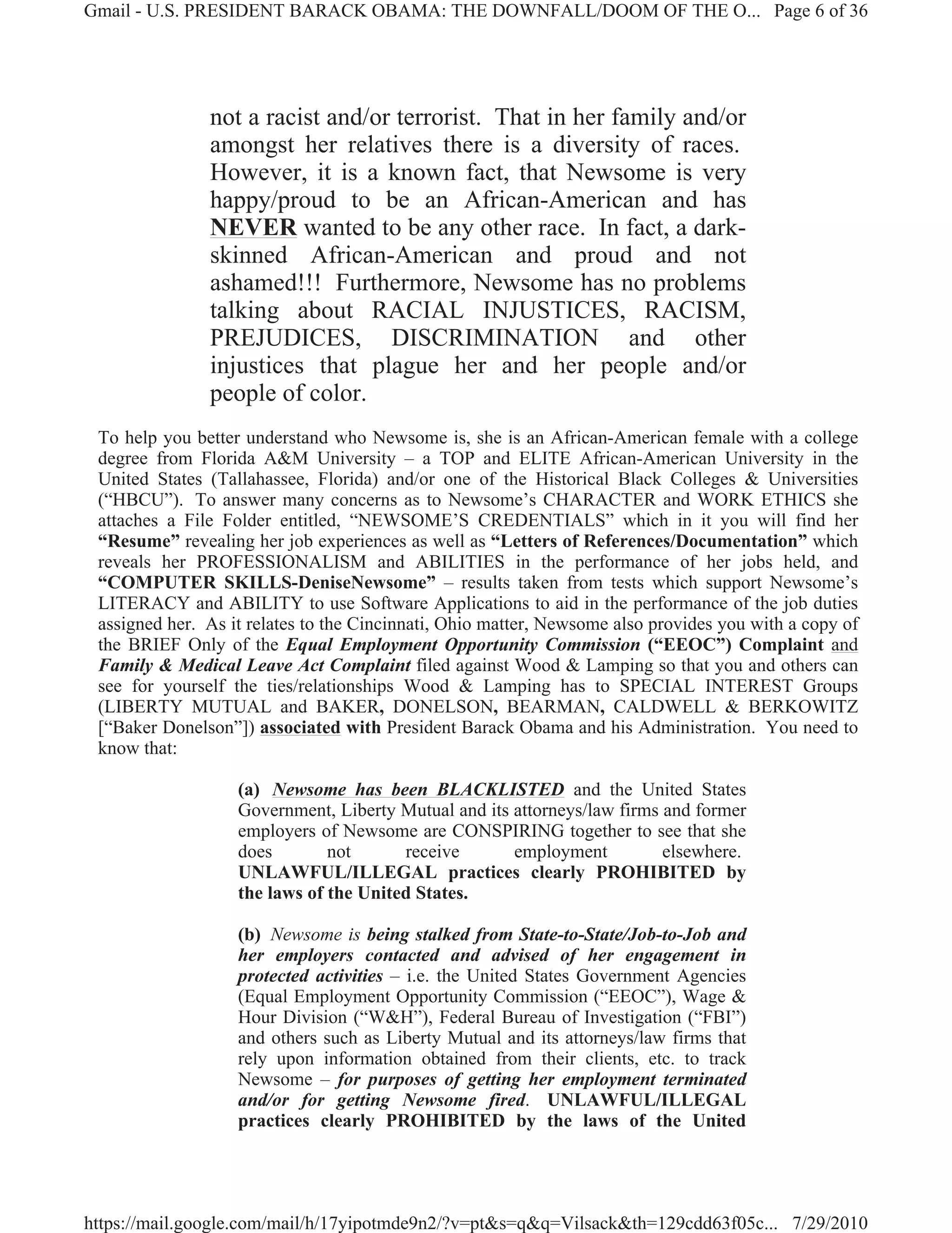 Gmail - U.S. PRESIDENT BARACK OBAMA: THE DOWNFALL/DOOM OF THE O... Page 6 of 36




               not a racist and/or terrorist. That in her family and/or
               amongst her relatives there is a diversity of races.
               However, it is a known fact, that Newsome is very
               happy/proud to be an African-American and has
               NEVER wanted to be any other race. In fact, a dark-
               skinned African-American and proud and not
               ashamed!!! Furthermore, Newsome has no problems
               talking about RACIAL INJUSTICES, RACISM,
               PREJUDICES, DISCRIMINATION and other
               injustices that plague her and her people and/or
               people of color.
 To help you better understand who Newsome is, she is an African-American female with a college
 degree from Florida A&M University – a TOP and ELITE African-American University in the
 United States (Tallahassee, Florida) and/or one of the Historical Black Colleges & Universities
 (“HBCU”). To answer many concerns as to Newsome’s CHARACTER and WORK ETHICS she
 attaches a File Folder entitled, “NEWSOME’S CREDENTIALS” which in it you will find her
 “Resume” revealing her job experiences as well as “Letters of References/Documentation” which
 reveals her PROFESSIONALISM and ABILITIES in the performance of her jobs held, and
 “COMPUTER SKILLS-DeniseNewsome” – results taken from tests which support Newsome’s
 LITERACY and ABILITY to use Software Applications to aid in the performance of the job duties
 assigned her. As it relates to the Cincinnati, Ohio matter, Newsome also provides you with a copy of
 the BRIEF Only of the Equal Employment Opportunity Commission (“EEOC”) Complaint and
 Family & Medical Leave Act Complaint filed against Wood & Lamping so that you and others can
 see for yourself the ties/relationships Wood & Lamping has to SPECIAL INTEREST Groups
 (LIBERTY MUTUAL and BAKER, DONELSON, BEARMAN, CALDWELL & BERKOWITZ
 [“Baker Donelson”]) associated with President Barack Obama and his Administration. You need to
 know that:

                   (a) Newsome has been BLACKLISTED and the United States
                   Government, Liberty Mutual and its attorneys/law firms and former
                   employers of Newsome are CONSPIRING together to see that she
                   does        not      receive       employment          elsewhere.
                   UNLAWFUL/ILLEGAL practices clearly PROHIBITED by
                   the laws of the United States.

                   (b) Newsome is being stalked from State-to-State/Job-to-Job and
                   her employers contacted and advised of her engagement in
                   protected activities – i.e. the United States Government Agencies
                   (Equal Employment Opportunity Commission (“EEOC”), Wage &
                   Hour Division (“W&H”), Federal Bureau of Investigation (“FBI”)
                   and others such as Liberty Mutual and its attorneys/law firms that
                   rely upon information obtained from their clients, etc. to track
                   Newsome – for purposes of getting her employment terminated
                   and/or for getting Newsome fired. UNLAWFUL/ILLEGAL
                   practices clearly PROHIBITED by the laws of the United




https://mail.google.com/mail/h/17yipotmde9n2/?v=pt&s=q&q=Vilsack&th=129cdd63f05c... 7/29/2010
 