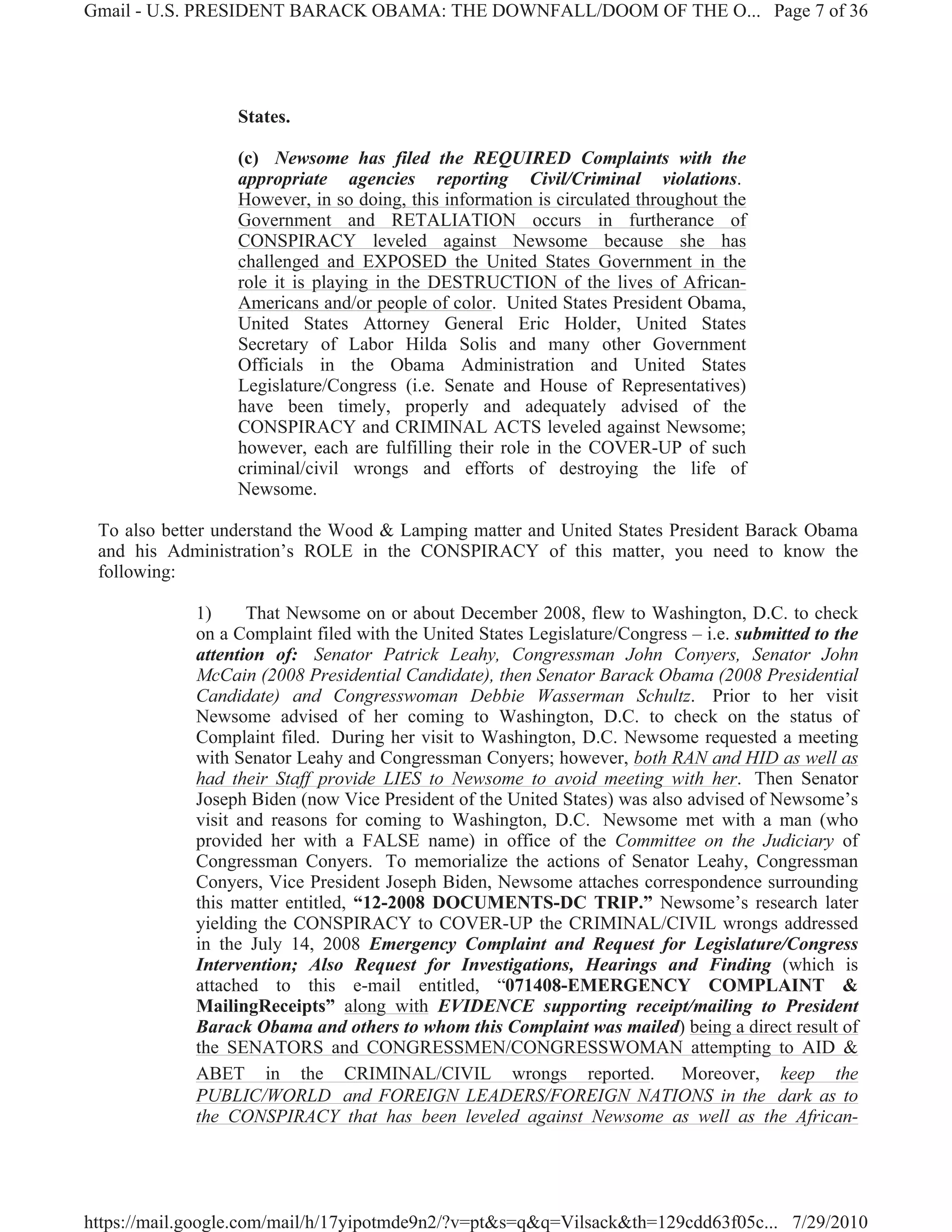 Gmail - U.S. PRESIDENT BARACK OBAMA: THE DOWNFALL/DOOM OF THE O... Page 7 of 36




                  States.

                  (c) Newsome has filed the REQUIRED Complaints with the
                  appropriate agencies reporting Civil/Criminal violations.
                  However, in so doing, this information is circulated throughout the
                  Government and RETALIATION occurs in furtherance of
                  CONSPIRACY leveled against Newsome because she has
                  challenged and EXPOSED the United States Government in the
                  role it is playing in the DESTRUCTION of the lives of African-
                  Americans and/or people of color. United States President Obama,
                  United States Attorney General Eric Holder, United States
                  Secretary of Labor Hilda Solis and many other Government
                  Officials in the Obama Administration and United States
                  Legislature/Congress (i.e. Senate and House of Representatives)
                  have been timely, properly and adequately advised of the
                  CONSPIRACY and CRIMINAL ACTS leveled against Newsome;
                  however, each are fulfilling their role in the COVER-UP of such
                  criminal/civil wrongs and efforts of destroying the life of
                  Newsome.

 To also better understand the Wood & Lamping matter and United States President Barack Obama
 and his Administration’s ROLE in the CONSPIRACY of this matter, you need to know the
 following:

             1)     That Newsome on or about December 2008, flew to Washington, D.C. to check
             on a Complaint filed with the United States Legislature/Congress – i.e. submitted to the
             attention of: Senator Patrick Leahy, Congressman John Conyers, Senator John
             McCain (2008 Presidential Candidate), then Senator Barack Obama (2008 Presidential
             Candidate) and Congresswoman Debbie Wasserman Schultz. Prior to her visit
             Newsome advised of her coming to Washington, D.C. to check on the status of
             Complaint filed. During her visit to Washington, D.C. Newsome requested a meeting
             with Senator Leahy and Congressman Conyers; however, both RAN and HID as well as
             had their Staff provide LIES to Newsome to avoid meeting with her. Then Senator
             Joseph Biden (now Vice President of the United States) was also advised of Newsome’s
             visit and reasons for coming to Washington, D.C. Newsome met with a man (who
             provided her with a FALSE name) in office of the Committee on the Judiciary of
             Congressman Conyers. To memorialize the actions of Senator Leahy, Congressman
             Conyers, Vice President Joseph Biden, Newsome attaches correspondence surrounding
             this matter entitled, “12-2008 DOCUMENTS-DC TRIP.” Newsome’s research later
             yielding the CONSPIRACY to COVER-UP the CRIMINAL/CIVIL wrongs addressed
             in the July 14, 2008 Emergency Complaint and Request for Legislature/Congress
             Intervention; Also Request for Investigations, Hearings and Finding (which is
             attached to this e-mail entitled, “071408-EMERGENCY COMPLAINT &
             MailingReceipts” along with EVIDENCE supporting receipt/mailing to President
             Barack Obama and others to whom this Complaint was mailed) being a direct result of
             the SENATORS and CONGRESSMEN/CONGRESSWOMAN attempting to AID &
             ABET in the CRIMINAL/CIVIL wrongs reported. Moreover, keep the
             PUBLIC/WORLD and FOREIGN LEADERS/FOREIGN NATIONS in the dark as to
             the CONSPIRACY that has been leveled against Newsome as well as the African-




https://mail.google.com/mail/h/17yipotmde9n2/?v=pt&s=q&q=Vilsack&th=129cdd63f05c... 7/29/2010
 