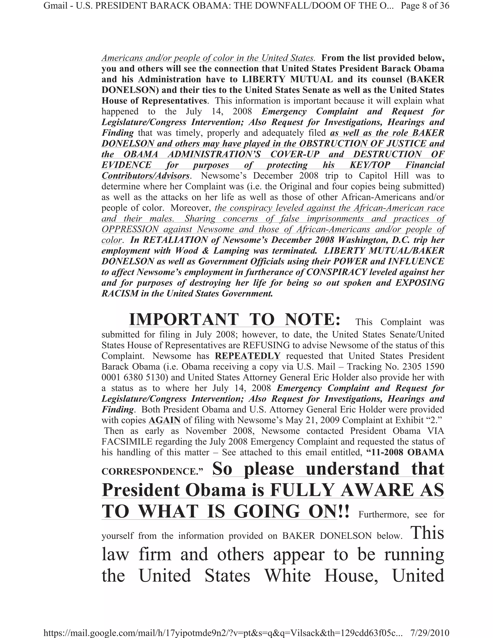 Gmail - U.S. PRESIDENT BARACK OBAMA: THE DOWNFALL/DOOM OF THE O... Page 8 of 36




             Americans and/or people of color in the United States. From the list provided below,
             you and others will see the connection that United States President Barack Obama
             and his Administration have to LIBERTY MUTUAL and its counsel (BAKER
             DONELSON) and their ties to the United States Senate as well as the United States
             House of Representatives. This information is important because it will explain what
             happened to the July 14, 2008 Emergency Complaint and Request for
             Legislature/Congress Intervention; Also Request for Investigations, Hearings and
             Finding that was timely, properly and adequately filed as well as the role BAKER
             DONELSON and others may have played in the OBSTRUCTION OF JUSTICE and
             the OBAMA ADMINISTRATION’S COVER-UP and DESTRUCTION OF
             EVIDENCE        for    purposes      of   protecting    his   KEY/TOP       Financial
             Contributors/Advisors. Newsome’s December 2008 trip to Capitol Hill was to
             determine where her Complaint was (i.e. the Original and four copies being submitted)
             as well as the attacks on her life as well as those of other African-Americans and/or
             people of color. Moreover, the conspiracy leveled against the African-American race
             and their males. Sharing concerns of false imprisonments and practices of
             OPPRESSION against Newsome and those of African-Americans and/or people of
             color. In RETALIATION of Newsome’s December 2008 Washington, D.C. trip her
             employment with Wood & Lamping was terminated. LIBERTY MUTUAL/BAKER
             DONELSON as well as Government Officials using their POWER and INFLUENCE
             to affect Newsome’s employment in furtherance of CONSPIRACY leveled against her
             and for purposes of destroying her life for being so out spoken and EXPOSING
             RACISM in the United States Government.

                   IMPORTANT TO NOTE:                                        This Complaint was
             submitted for filing in July 2008; however, to date, the United States Senate/United
             States House of Representatives are REFUSING to advise Newsome of the status of this
             Complaint. Newsome has REPEATEDLY requested that United States President
             Barack Obama (i.e. Obama receiving a copy via U.S. Mail – Tracking No. 2305 1590
             0001 6380 5130) and United States Attorney General Eric Holder also provide her with
             a status as to where her July 14, 2008 Emergency Complaint and Request for
             Legislature/Congress Intervention; Also Request for Investigations, Hearings and
             Finding. Both President Obama and U.S. Attorney General Eric Holder were provided
             with copies AGAIN of filing with Newsome’s May 21, 2009 Complaint at Exhibit “2.”
              Then as early as November 2008, Newsome contacted President Obama VIA
             FACSIMILE regarding the July 2008 Emergency Complaint and requested the status of
             his handling of this matter – See attached to this email entitled, “11-2008 OBAMA

             CORRESPONDENCE.”          So please understand that
             President Obama is FULLY AWARE AS
             TO WHAT IS GOING ON!! Furthermore, see for
             yourself from the information provided on BAKER DONELSON below. This

             law firm and others appear to be running
             the United States White House, United

https://mail.google.com/mail/h/17yipotmde9n2/?v=pt&s=q&q=Vilsack&th=129cdd63f05c... 7/29/2010
 