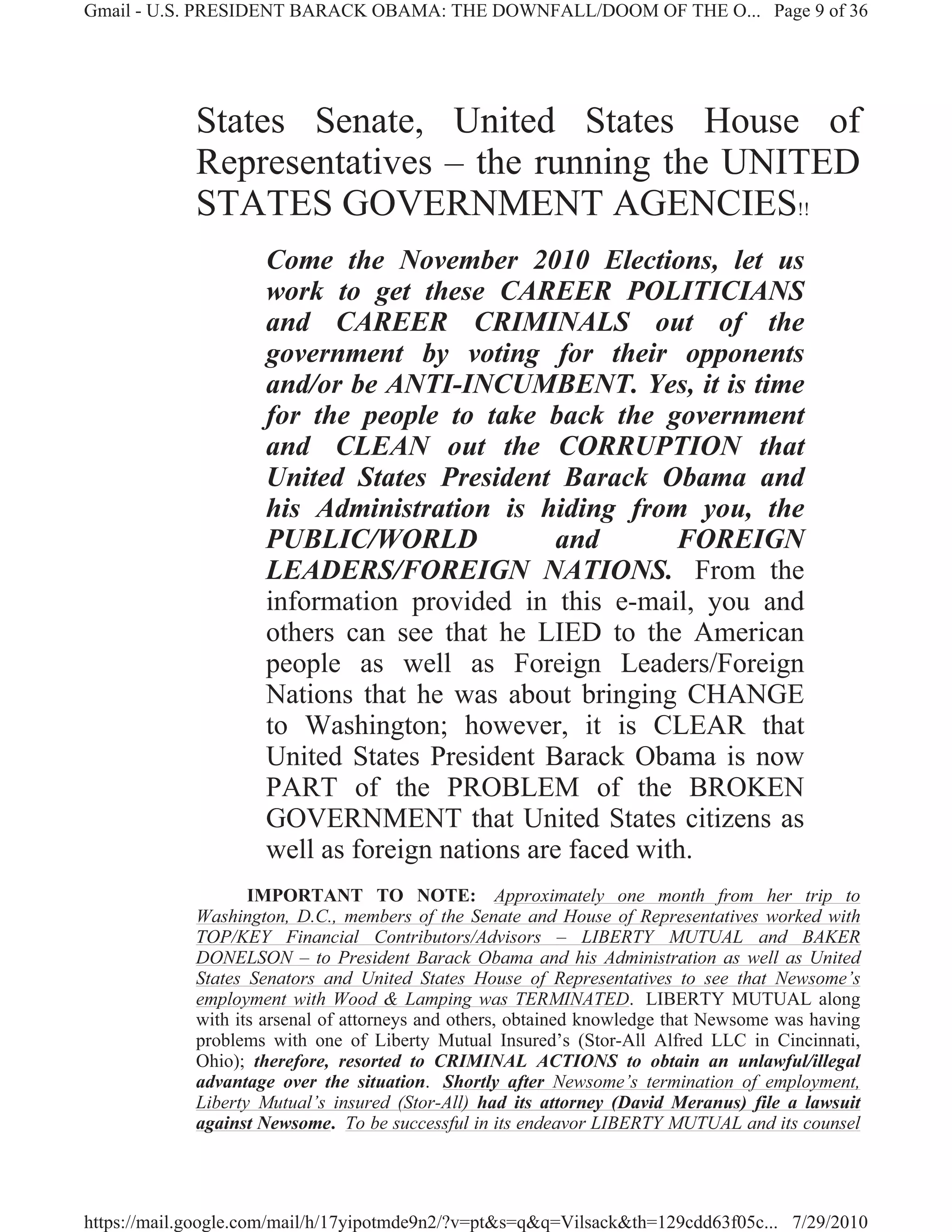 Gmail - U.S. PRESIDENT BARACK OBAMA: THE DOWNFALL/DOOM OF THE O... Page 9 of 36




             States Senate, United States House of
             Representatives – the running the UNITED
             STATES GOVERNMENT AGENCIES!!
                     Come the November 2010 Elections, let us
                     work to get these CAREER POLITICIANS
                     and CAREER CRIMINALS out of the
                     government by voting for their opponents
                     and/or be ANTI-INCUMBENT. Yes, it is time
                     for the people to take back the government
                     and CLEAN out the CORRUPTION that
                     United States President Barack Obama and
                     his Administration is hiding from you, the
                     PUBLIC/WORLD               and       FOREIGN
                     LEADERS/FOREIGN NATIONS. From the
                     information provided in this e-mail, you and
                     others can see that he LIED to the American
                     people as well as Foreign Leaders/Foreign
                     Nations that he was about bringing CHANGE
                     to Washington; however, it is CLEAR that
                     United States President Barack Obama is now
                     PART of the PROBLEM of the BROKEN
                     GOVERNMENT that United States citizens as
                     well as foreign nations are faced with.
                    IMPORTANT TO NOTE: Approximately one month from her trip to
             Washington, D.C., members of the Senate and House of Representatives worked with
             TOP/KEY Financial Contributors/Advisors – LIBERTY MUTUAL and BAKER
             DONELSON – to President Barack Obama and his Administration as well as United
             States Senators and United States House of Representatives to see that Newsome’s
             employment with Wood & Lamping was TERMINATED. LIBERTY MUTUAL along
             with its arsenal of attorneys and others, obtained knowledge that Newsome was having
             problems with one of Liberty Mutual Insured’s (Stor-All Alfred LLC in Cincinnati,
             Ohio); therefore, resorted to CRIMINAL ACTIONS to obtain an unlawful/illegal
             advantage over the situation. Shortly after Newsome’s termination of employment,
             Liberty Mutual’s insured (Stor-All) had its attorney (David Meranus) file a lawsuit
             against Newsome. To be successful in its endeavor LIBERTY MUTUAL and its counsel




https://mail.google.com/mail/h/17yipotmde9n2/?v=pt&s=q&q=Vilsack&th=129cdd63f05c... 7/29/2010
 
