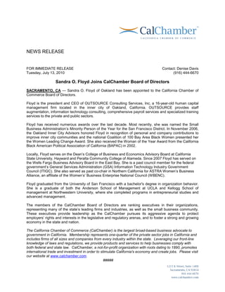 NEWS RELEASE


FOR IMMEDIATE RELEASE                                                                Contact: Denise Davis
Tuesday, July 13, 2010                                                                     (916) 444-6670

                  Sandra O. Floyd Joins CalChamber Board of Directors
SACRAMENTO, CA — Sandra O. Floyd of Oakland has been appointed to the California Chamber of
Commerce Board of Directors.

Floyd is the president and CEO of OUTSOURCE Consulting Services, Inc, a 16-year-old human capital
management firm located in the inner city of Oakland, California. OUTSOURCE provides staff
augmentation, information technology consulting, comprehensive payroll services and specialized training
services to the private and public sectors.

Floyd has received numerous awards over the last decade. Most recently, she was named the Small
Business Administration’s Minority Person of the Year for the San Francisco District. In November 2006,
the Oakland Inner City Advisors honored Floyd in recognition of personal and company contributions to
improve inner city communities and the national Coalition of 100 Bay Area Black Women presented her
the Women Leading Change Award. She also received the Woman of the Year Award from the California
Black American Political Association of California (BAPAC) in 2002.

Locally, Floyd serves on the Dean’s College of Business and Economics Advisory Board at California
State University, Hayward and Peralta Community College of Alameda. Since 2007 Floyd has served on
the Wells Fargo Business Advisory Board in the East Bay. She is a past council member for the federal
government’s General Services Administration (GSA) Information Technology Industry Government
Council (ITIGC). She also served as past co-chair in Northern California for ASTRA Women’s Business
Alliance, an affiliate of the Women’s’ Business Enterprise National Council (WBENC).

Floyd graduated from the University of San Francisco with a bachelor's degree in organization behavior.
She is a graduate of both the Anderson School of Management at UCLA and Kellogg School of
management at Northwestern University, where she completed programs in entrepreneurial studies and
advanced management.

The members of the CalChamber Board of Directors are ranking executives in their organizations,
representing many of the state’s leading firms and industries, as well as the small business community.
These executives provide leadership as the CalChamber pursues its aggressive agenda to protect
employers’ rights and interests in the legislative and regulatory arenas, and to foster a strong and growing
economy in the state and nation.

The California Chamber of Commerce (CalChamber) is the largest broad-based business advocate to
government in California. Membership represents one-quarter of the private sector jobs in California and
includes firms of all sizes and companies from every industry within the state. Leveraging our front-line
knowledge of laws and regulations, we provide products and services to help businesses comply with
both federal and state law. CalChamber, a not-for-profit organization with roots dating to 1890, promotes
international trade and investment in order to stimulate California's economy and create jobs. Please visit
our website at www.calchamber.com.
                                                 #####
 