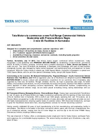 CINL28920MH1945PLC004520
Tata Motors to commence a new Full Range Commercial Vehicle
Dealership with Prerana Motors Regio
- 3 new 3S Facilities in Karnataka
KEY HIGHLIGHTS:
Designed for a complete and comprehensive customer experience with –
 State-of-the-art 3S facilities for Sales, Service & Spares
 24 x 7 customer support with Mobile Service support
 Availability of financing, insurance and service contracts, including loyalty programs
 Driver amenities like rest rooms
Tumkur, Karnataka, July 14 2015: Tata Motors India’s largest commercial vehicle manufacturer, today
inaugurated a new dealership with PRERANA MOTORS REGIO, by establishing a state-of-the-art commercial
vehicle 3S facility in Tumkur, providing customers with a complete experience of Sales, Service and Spares, all
under one roof. Two more 3S facilities are developed in Davangere and Chitradurga, with each of these facilities
strategically located, ably managed by highly trained manpower and sophisticated tools and equipment for faster
turnaround. While the Tumkur facility is spread over 6,800 Square Meters, the facility in Davangere is spread over
7,500 Square Meters, with the yet to be opened Chitradurga facility, being 4,000 Square Meters.
Commenting on the occasion, Mr. Mukund Krishnamurthy, Regional Manager – South, Commercial Vehicle
Business Unit, Tata Motors, said “With an aggressive plan, we at Tata Motors are delighted to partner PRERANA
MOTORS REGIO to ensure a robust and comprehensive experience for our customers here in Karnataka, ably
supported by three new 3S facilities. Through initiatives like this, we hope to proactively take steps, for better
delivery of our products and services, not only in Karnataka, but across the country, based on Tata Motors customer
centric approach of better anticipating customer requirements. With well-planned facilities, complementing an
unmatched commercial vehicles range, we are better placed at building strong, lasting relationships with our
customers.”
Mr Premanand Shenoy, Managing Director, Prerana Motors Regio, “Having been associated with Tata Motors
for over 25 years, we at Prerana Motors are happy to extend our partnership with the opening of three more state-
of-the-art facilities here in Karnataka. With a staff of over 1600 people, operating from over 70 locations, we at
Prerana Motors are geared-up to offer all-inclusive services of sales, after-sales and spare parts, all under one roof,
with highly trained personnel, ensuring superior levels of customer service. With these new introductions, we hope
to grow the Tata Motors brand name here, ensuring effective services for the ever discerning customer.”
Having recently celebrated 60 years of truck manufacturing at its first manufacturing and engineering facility in
Jamshedpur, Tata Motors is the leader in the Indian commercial vehicle space, with the most comprehensive line-
up of commercial vehicles, ranging from the 0.5 tonne Magic Iris and Ace Zip to the 49 tonne PRIMA Heavy
Commercial Vehicle, including a defence range.
This new showroom in Tumkur, offers a contemporary-styled, single-point hub for Sales, Service and Spare Parts
and is spacious, for a comfortable buying experience. The service facility can attend up to 50 vehicles a day, with
about 22 bays.
 