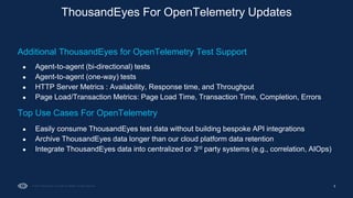 5
ThousandEyes For OpenTelemetry Updates
Additional ThousandEyes for OpenTelemetry Test Support
● Agent-to-agent (bi-directional) tests
● Agent-to-agent (one-way) tests
● HTTP Server Metrics : Availability, Response time, and Throughput
● Page Load/Transaction Metrics: Page Load Time, Transaction Time, Completion, Errors
Top Use Cases For OpenTelemetry
● Easily consume ThousandEyes test data without building bespoke API integrations
● Archive ThousandEyes data longer than our cloud platform data retention
● Integrate ThousandEyes data into centralized or 3rd party systems (e.g., correlation, AIOps)
 