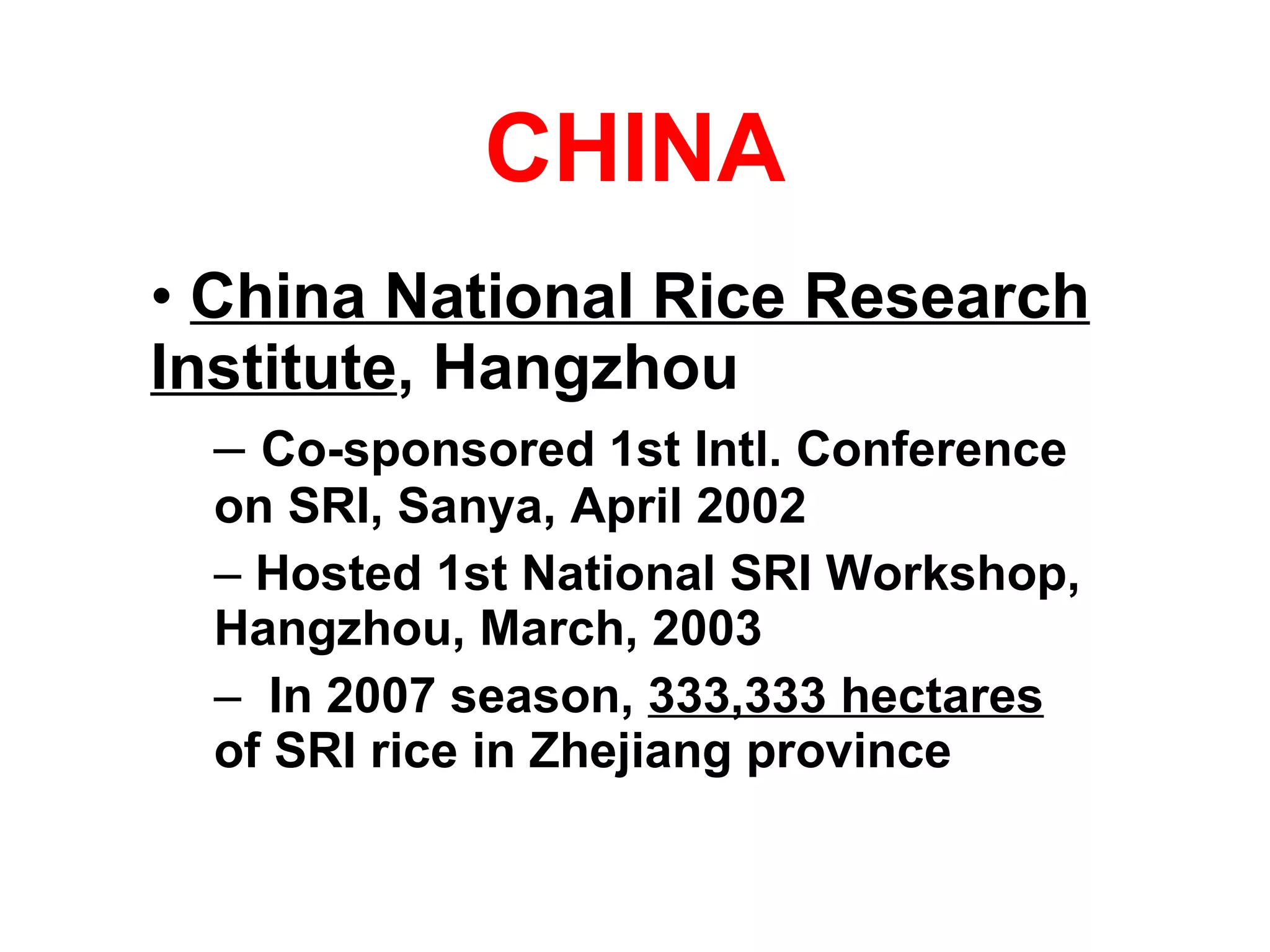 CHINA China National Rice Research Institute , Hangzhou Co-sponsored 1st Intl. Conference on SRI, Sanya, April 2002 Hosted 1st National SRI Workshop, Hangzhou, March, 2003 In 2007 season,  333,333 hectares   of SRI rice in Zhejiang province  
