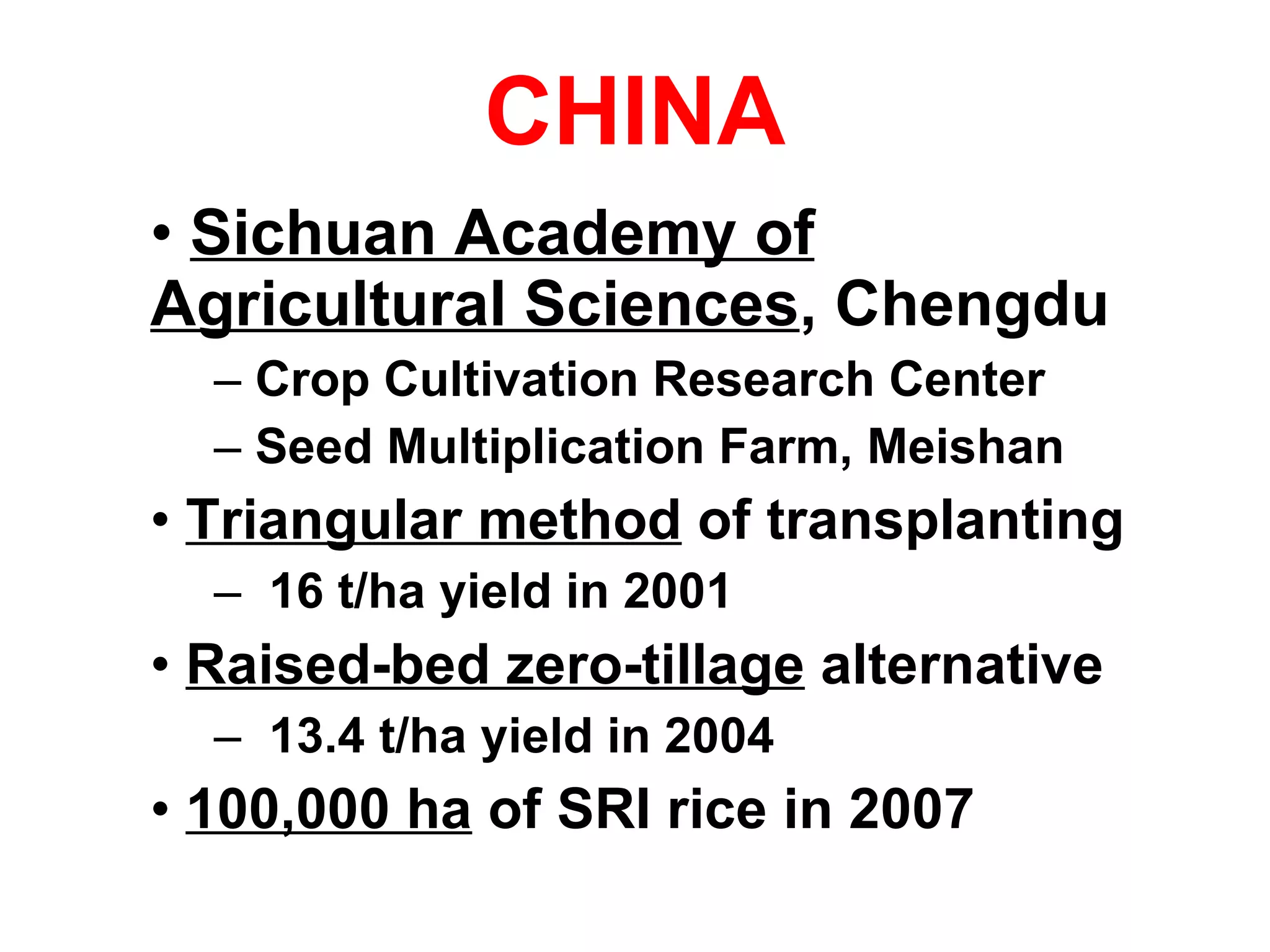 CHINA Sichuan Academy of Agricultural Sciences , Chengdu Crop Cultivation Research Center Seed Multiplication Farm, Meishan Triangular method  of transplanting 16 t/ha yield in 2001 Raised-bed zero-tillage  alternative 13.4 t/ha yield in 2004 100,000 ha  of SRI rice in 2007 