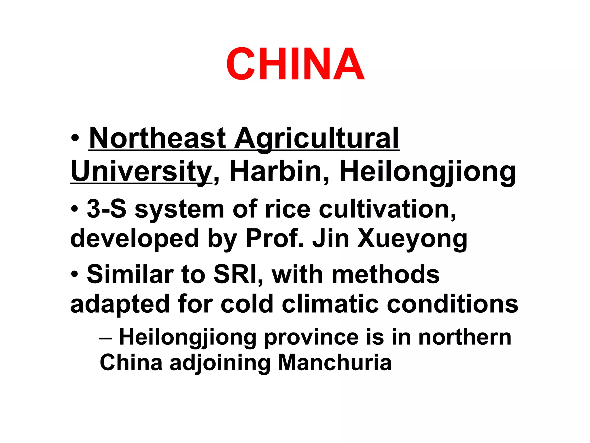CHINA Northeast Agricultural University , Harbin, Heilongjiong   3-S system of rice cultivation, developed by Prof. Jin Xueyong Similar to SRI, with methods adapted for cold climatic conditions  Heilongjiong province is in northern China adjoining Manchuria 