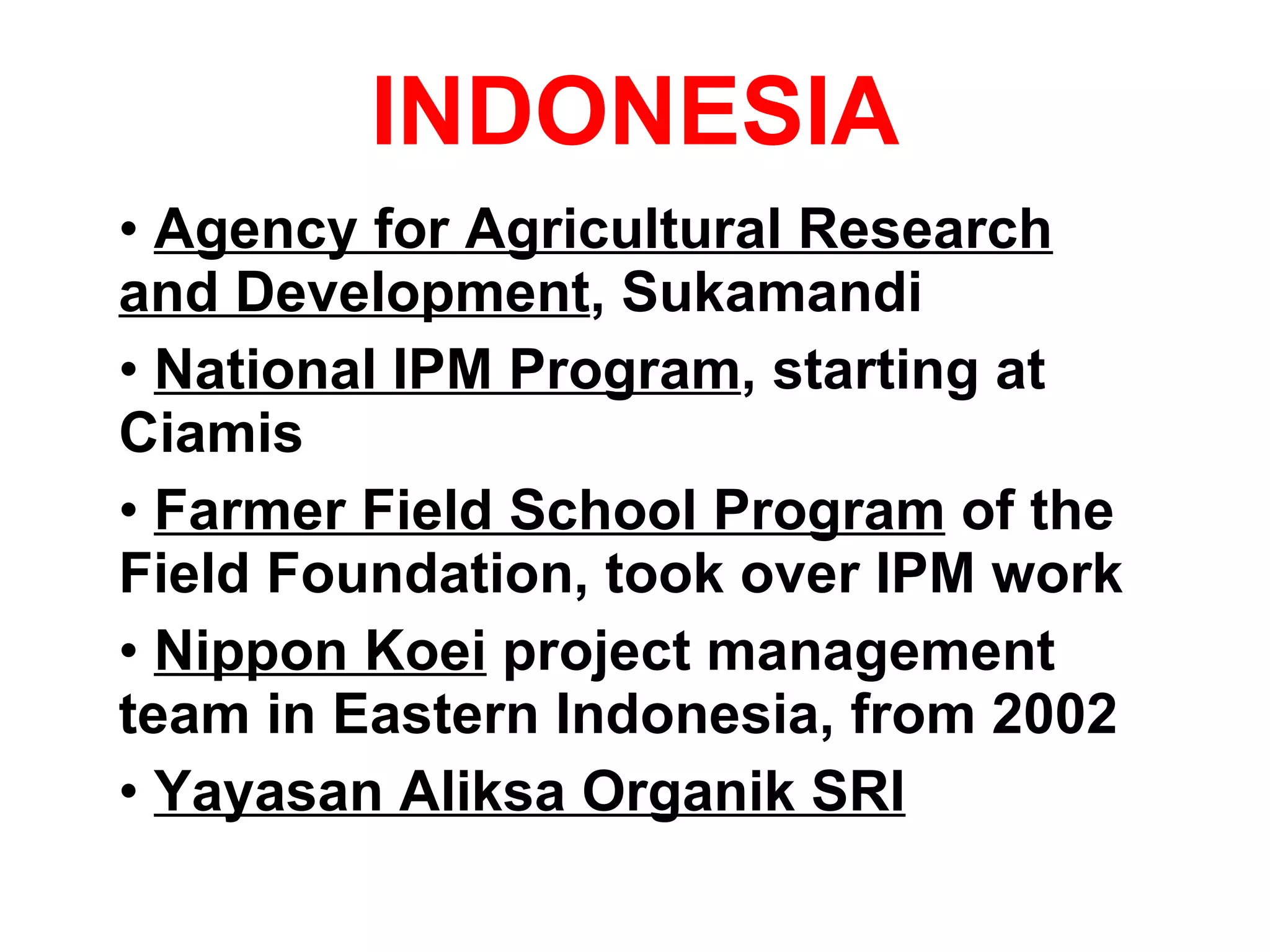 INDONESIA Agency for Agricultural Research and Development , Sukamandi National IPM Program , starting at Ciamis Farmer Field School Program  of the Field Foundation, took over IPM work Nippon Koei  project management team in Eastern Indonesia, from 2002 Yayasan Aliksa Organik SRI 