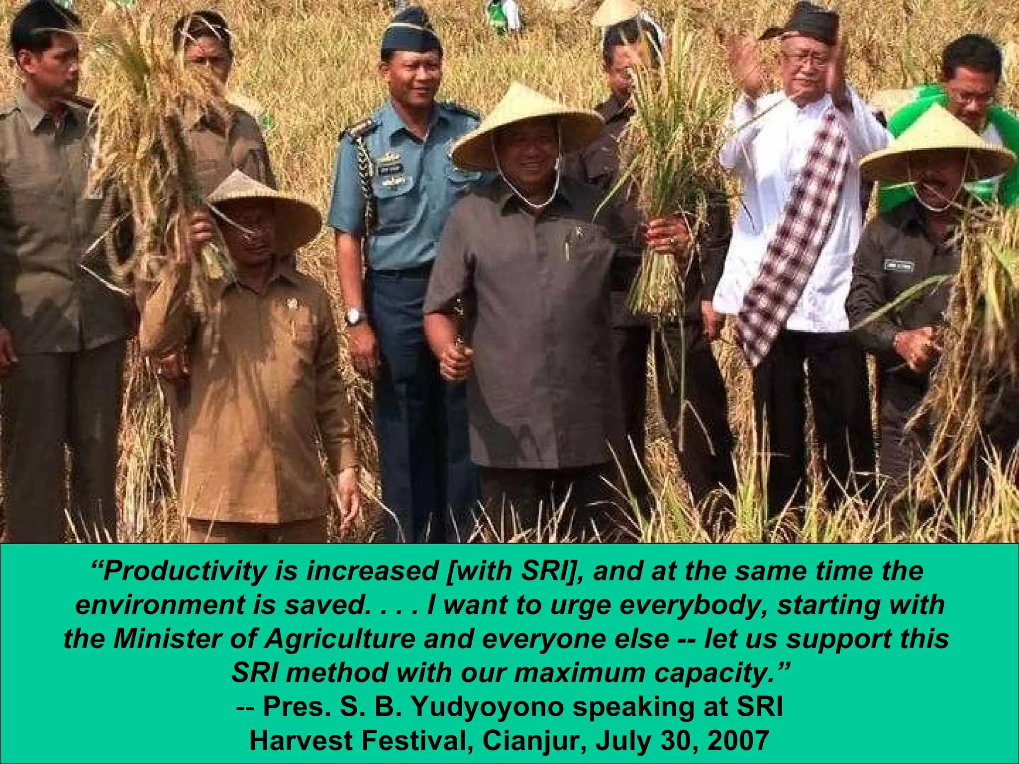 “ Productivity is increased [with SRI], and at the same time the  environment is saved. . . . I want to urge everybody, starting with the Minister of Agriculture and everyone else -- let us support this  SRI method with our maximum capacity.” --  Pres. S. B. Yudyoyono speaking at SRI Harvest Festival, Cianjur, July 30, 2007 