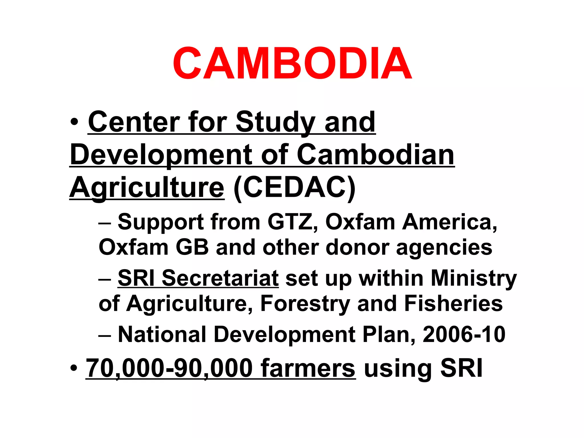 CAMBODIA Center for Study and Development of Cambodian Agriculture  (CEDAC) Support from GTZ, Oxfam America, Oxfam GB and other donor agencies SRI Secretariat  set up within Ministry of Agriculture, Forestry and Fisheries National Development Plan, 2006-10 70,000-90,000 farmers  using SRI 