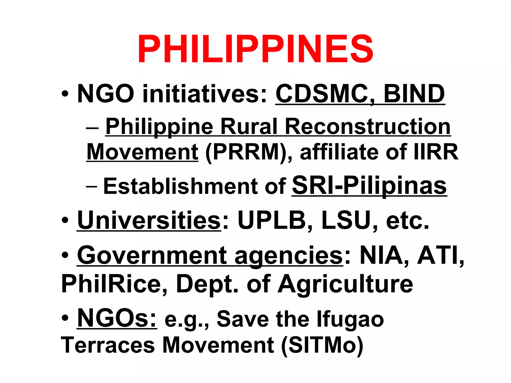 PHILIPPINES NGO initiatives:  CDSMC, BIND Philippine Rural Reconstruction Movement  (PRRM), affiliate of IIRR Establishment of   SRI-Pilipinas Universities : UPLB, LSU, etc. Government agencies : NIA, ATI, PhilRice, Dept. of Agriculture NGOs:   e.g., Save the Ifugao Terraces Movement (SITMo) 