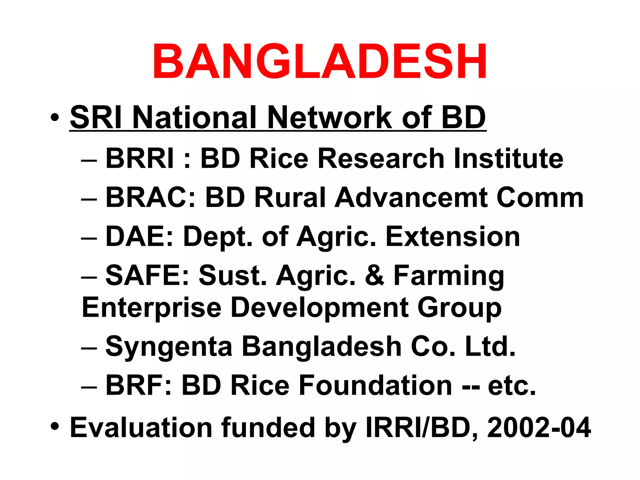 BANGLADESH SRI National Network of BD BRRI : BD Rice Research Institute BRAC: BD Rural Advancemt Comm  DAE: Dept. of Agric. Extension SAFE: Sust. Agric. & Farming Enterprise Development Group Syngenta Bangladesh Co. Ltd.  BRF: BD Rice Foundation -- etc. Evaluation funded by IRRI/BD, 2002-04 
