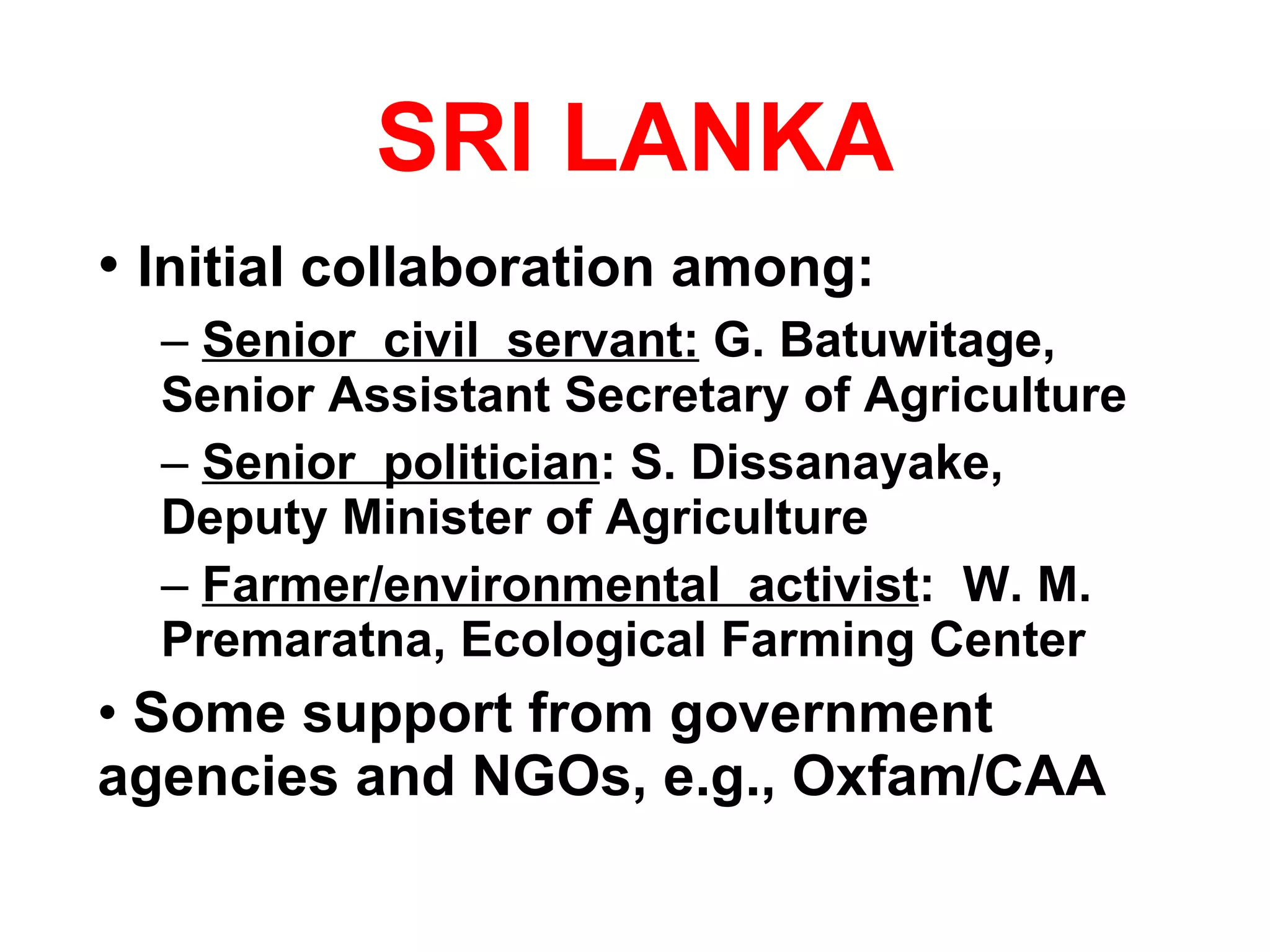 SRI LANKA Initial collaboration among: Senior  civil  servant:  G. Batuwitage, Senior Assistant Secretary of Agriculture Senior  politician : S. Dissanayake, Deputy Minister of Agriculture Farmer/environmental  activist :  W. M. Premaratna, Ecological Farming Center Some support from government agencies and NGOs, e.g., Oxfam/CAA 