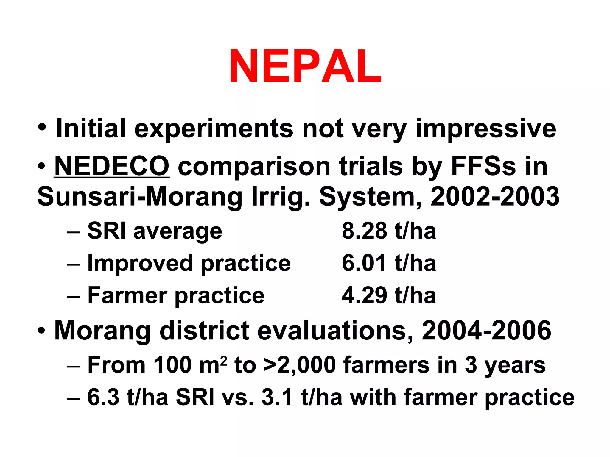 NEPAL Initial experiments not very impressive NEDECO  comparison trials by FFSs in Sunsari-Morang Irrig. System, 2002-2003 SRI average  8.28 t/ha Improved practice 6.01 t/ha Farmer practice 4.29 t/ha Morang district evaluations, 2004-2006 From 100 m 2  to >2,000 farmers in 3 years 6.3 t/ha SRI vs. 3.1 t/ha with farmer practice 